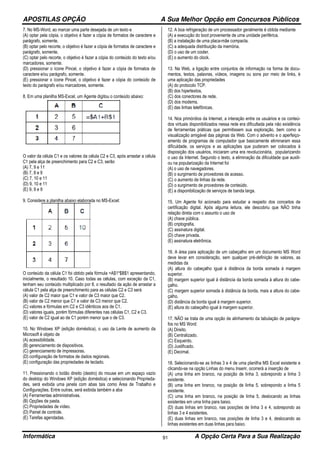 APOSTILAS OPÇÃO A Sua Melhor Opção em Concursos Públicos
Informática A Opção Certa Para a Sua Realização91
7. No MS-Word, ao marcar uma parte desejada de um texto e
(A) optar pela cópia, o objetivo é fazer a cópia de formatos de caractere e
parágrafo, somente.
(B) optar pelo recorte, o objetivo é fazer a cópia de formatos de caractere e
parágrafo, somente.
(C) optar pelo recorte, o objetivo é fazer a cópia do conteúdo do texto e/ou
marcadores, somente.
(D) pressionar o ícone Pincel, o objetivo é fazer a cópia de formatos de
caractere e/ou parágrafo, somente.
(E) pressionar o ícone Pincel, o objetivo é fazer a cópia do conteúdo de
texto do parágrafo e/ou marcadores, somente.
8. Em uma planilha MS-Excel, um Agente digitou o conteúdo abaixo:
O valor da célula C1 e os valores da célula C2 e C3, após arrastar a célula
C1 pela alça de preenchimento para C2 e C3, serão
(A) 7, 9 e 11
(B) 7, 8 e 9
(C) 7, 10 e 11
(D) 9, 10 e 11
(E) 9, 9 e 9
9. Considere a planilha abaixo elaborada no MS-Excel:
O conteúdo da célula C1 foi obtido pela fórmula =A$1*$B$1 apresentando,
inicialmente, o resultado 10. Caso todas as células, com exceção da C1,
tenham seu conteúdo multiplicado por 8, o resultado da ação de arrastar a
célula C1 pela alça de preenchimento para as células C2 e C3 será
(A) valor de C2 maior que C1 e valor de C3 maior que C2.
(B) valor de C2 menor que C1 e valor de C3 menor que C2.
(C) valores e fórmulas em C2 e C3 idênticos aos de C1.
(D) valores iguais, porém fórmulas diferentes nas células C1, C2 e C3.
(E) valor de C2 igual ao de C1 porém menor que o de C3.
10. No Windows XP (edição doméstica), o uso da Lente de aumento da
Microsoft é objeto de
(A) acessibilidade.
(B) gerenciamento de dispositivos.
(C) gerenciamento de impressoras.
(D) configuração de formatos de dados regionais.
(E) configuração das propriedades de teclado.
11. Pressionando o botão direito (destro) do mouse em um espaço vazio
do desktop do Windows XP (edição doméstica) e selecionando Proprieda-
des, será exibida uma janela com abas tais como Área de Trabalho e
Configurações. Entre outras, será exibida também a aba
(A) Ferramentas administrativas.
(B) Opções de pasta.
(C) Propriedades de vídeo.
(D) Painel de controle.
(E) Tarefas agendadas.
12. A boa refrigeração de um processador geralmente é obtida mediante
(A) a execução do boot proveniente de uma unidade periférica.
(B) a instalação de uma placa-mãe compacta.
(C) a adequada distribuição da memória.
(D) o uso de um cooler.
(E) o aumento do clock.
13. Na Web, a ligação entre conjuntos de informação na forma de docu-
mentos, textos, palavras, vídeos, imagens ou sons por meio de links, é
uma aplicação das propriedades
(A) do protocolo TCP.
(B) dos hipertextos.
(C) dos conectores de rede.
(D) dos modems.
(E) das linhas telefônicas.
14. Nos primórdios da Internet, a interação entre os usuários e os conteú-
dos virtuais disponibilizados nessa rede era dificultada pela não existência
de ferramentas práticas que permitissem sua exploração, bem como a
visualização amigável das páginas da Web. Com o advento e o aperfeiço-
amento de programas de computador que basicamente eliminaram essa
dificuldade, os serviços e as aplicações que puderam ser colocados à
disposição dos usuários, iniciaram uma era revolucionária, popularizando
o uso da Internet. Segundo o texto, a eliminação da dificuldade que auxili-
ou na popularização da Internet foi
(A) o uso de navegadores.
(B) o surgimento de provedores de acesso.
(C) o aumento de linhas da rede.
(D) o surgimento de provedores de conteúdo.
(E) a disponibilização de serviços de banda larga.
15. Um Agente foi acionado para estudar a respeito dos conceitos de
certificação digital. Após alguma leitura, ele descobriu que NÃO tinha
relação direta com o assunto o uso de
(A) chave pública.
(B) criptografia.
(C) assinatura digital.
(D) chave privada.
(E) assinatura eletrônica.
16. A área para aplicação de um cabeçalho em um documento MS Word
deve levar em consideração, sem qualquer pré-definição de valores, as
medidas da
(A) altura do cabeçalho igual à distância da borda somada à margem
superior.
(B) margem superior igual à distância da borda somada à altura do cabe-
çalho.
(C) margem superior somada à distância da borda, mais a altura do cabe-
çalho.
(D) distância da borda igual à margem superior.
(E) altura do cabeçalho igual à margem superior.
17. NÃO se trata de uma opção de alinhamento da tabulação de parágra-
fos no MS Word:
(A) Direito.
(B) Centralizado.
(C) Esquerdo.
(D) Justificado.
(E) Decimal.
18. Selecionando-se as linhas 3 e 4 de uma planilha MS Excel existente e
clicando-se na opção Linhas do menu Inserir, ocorrerá a inserção de
(A) uma linha em branco, na posição de linha 3, sobrepondo a linha 3
existente.
(B) uma linha em branco, na posição de linha 5, sobrepondo a linha 5
existente.
(C) uma linha em branco, na posição de linha 5, deslocando as linhas
existentes em uma linha para baixo.
(D) duas linhas em branco, nas posições de linha 3 e 4, sobrepondo as
linhas 3 e 4 existentes.
(E) duas linhas em branco, nas posições de linha 3 e 4, deslocando as
linhas existentes em duas linhas para baixo.
 