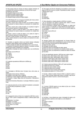 APOSTILAS OPÇÃO A Sua Melhor Opção em Concursos Públicos
Informática A Opção Certa Para a Sua Realização92
19. Para imprimir títulos de colunas em todas as páginas impressas de
uma planilha MS Excel deve-se selecionar as linhas de título na guia
(A) Planilha do menu Exibir.
(B) Cabeçalho/rodapé do menu Exibir.
(C) Planilha da janela Configurar página.
(D) Página da janela Configurar página.
(E) Cabeçalho/rodapé da janela Configurar página.
20. No MS Windows XP, se um arquivo for arrastado pelo mouse, pressio-
nando-se simultaneamente a tecla SHIFT, será
(A) movido o arquivo para a pasta de destino, se as pastas de origem e
destino estiverem na mesma unidade ou se estiverem em unidades dife-
rentes.
(B) movido o arquivo para a pasta de destino, se as pastas de origem e
destino estiverem apenas em unidades diferentes.
(C) copiado o arquivo na pasta de destino, se as pastas de origem e
destino estiverem na mesma unidade ou se estiverem em unidades dife-
rentes.
(D) copiado o arquivo na pasta de destino, se as pastas de origem e
destino estiverem apenas em unidades diferentes.
(E) criado na pasta de destino um atalho para o arquivo, se as pastas de
origem e destino estiverem na mesma unidade ou se estiverem em unida-
des diferentes.
21. Considere os seguintes motivos que levaram diversas instituições
financeiras a utilizar teclados virtuais nas páginas da Internet:
I. facilitar a inserção dos dados das senhas apenas com o uso do mouse.
II. a existência de programas capazes de capturar e armazenar as teclas
digitadas pelo usuário no teclado de um computador.
III. possibilitar a ampliação dos dados do teclado para o uso de deficientes
visuais.
Está correto o que se afirma em
(A) I, apenas.
(B) II, apenas.
(C) III, apenas.
(D) II e III, apenas.
(E) I, II e III.
22. O aplicativo equivalente ao MS-Excel é o BrOffice.org
(A) Math.
(B) Writer.
(C) Calc.
(D) Base.
(E) Draw.
23. A formatação no MS-Word (menu Formatar) inclui, entre outras, as
opções
(A) Parágrafo; Fonte; Colunas; e Molduras.
(B) Parágrafo; Fonte; Data e hora; e Legenda.
(C) Referência cruzada; Parágrafo; Maiúsculas e minúsculas; e Estilo.
(D) Cabeçalho e rodapé; Régua; Barra de ferramentas; e Marcadores e
numeração.
(E) Barra de ferramentas; Marcadores e numeração; Referência cruzada; e
Fonte.
24. A placa de circuito de um micro onde ficam localizados o processador
e a memória RAM, principalmente, é a placa
(A) serial.
(B) paralela.
(C) USB.
(D) de vídeo.
(E) mãe.
25. O espaçamento entre as linhas de um parágrafo do MS Word, aumen-
tado em 100% a partir do espaçamento simples, é definido apenas pela
opção
(A) Exatamente = 2 ou Duplo.
(B) Múltiplos =2 ou Duplo.
(C) Múltiplos =2 ou Exatamente =2.
(D) Pelo menos =2 ou Duplo.
(E) Duplo.
26. Para repetir uma linha de cabeçalho de uma tabela no início de cada
página do MS Word, deve-se, na janela “Propriedades da tabela”, assinalar
a referida opção na guia
(A) Tabela.
(B) Página.
(C) Linha.
(D) Cabeçalho.
(E) Dividir tabela.
27. Sobre cabeçalhos e rodapés aplicados no MS Word, considere:
I. Em um documento com seções é possível inserir, alterar e remover
diferentes cabeçalhos e rodapés para cada seção.
II. Em um documento é possível inserir um cabeçalho ou rodapé para
páginas ímpares e um cabeçalho ou rodapé diferente para páginas pares.
III. Os cabeçalhos e rodapés podem ser removidos da primeira página de
um documento.
Está correto o que se afirma em
(A) I, apenas.
(B) I, II e III.
(C) I e III, apenas.
(D) II e III, apenas.
(E) III, apenas.
28. Assinalar “Quebrar texto automaticamente” em Formatar Células de
uma planilha MS Excel indica a possibilidade da quebra do texto em várias
linhas, cujo número de linhas dentro da célula depende da
(A) largura da coluna, apenas.
(B) mesclagem da célula, apenas.
(C) largura da coluna e da mesclagem da célula, apenas.
(D) largura da coluna e do comprimento do conteúdo da célula, apenas.
(E) largura da coluna, do comprimento do conteúdo da célula e da mescla-
gem da célula.
29. Em uma classificação crescente, o MS Excel usa a ordem a seguir:
(A) Células vazias, valores lógicos, textos, datas e números.
(B) Células vazias, textos, valores lógicos, datas e números.
(C) Números, valores lógicos, datas, textos e células vazias.
(D) Números, datas, valores lógicos, textos e células vazias.
(E) Números, datas, textos, valores lógicos e células vazias.
30. O sistema operacional Windows, 2000 ou XP, pode reconhecer
(A) o sistema de arquivo FAT, somente.
(B) o sistema de arquivo FAT32, somente.
(C) o sistema de arquivo NTFS, somente.
(D) os sistemas de arquivo FAT32 e NTFS, somente.
(E) os sistemas de arquivo FAT, FAT32 e NTFS.
31. No Calc, a célula A1 contém a fórmula =30+B1 e a célula B1 contém o
valor 8. Todas as demais células estão vazias. Ao arrastar a alça de pre-
enchimento da célula A1 para A2, o valor de A2 será igual a
(A) 38
(B) 30
(C) 22
(D) 18
(E) 0
32. O número 2.350.000 inserido em uma célula do Calc com o formato
Científico será exibido na célula como
(A) 2,35E+006
(B) 2,35+E006
(C) 2,35E006+
(D) 0,235+E006
(E) 235E+006
33. No Writer, o ícone utilizado para copiar a formatação do objeto ou do
texto selecionado e aplicá-la a outro objeto ou a outra seleção de
texto é o
(A) Localizar e substituir.
(B) Gallery.
(C) Navegador.
(D) Pincel de estilo.
 