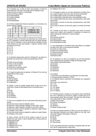 APOSTILAS OPÇÃO A Sua Melhor Opção em Concursos Públicos
Informática A Opção Certa Para a Sua Realização94
42. Foi solicitado que, no editor de textos, fosse aplicado o Controle de
linhas órfãs/viúvas. Para tanto, esta opção pode ser habilitada na aba
Quebras de linha e de página, no menu/Opção
(A) Arquivo/Configurar página.
(B) Formatar/Parágrafo.
(C) Formatar/Tabulação.
(D) Exibir/Normal.
(E) Ferramentas/Estilo.
43. O chefe do departamento financeiro apresentou a um funcionário uma
planilha contendo o seguinte:
Em seguida solicitou ao funcionário que selecionasse as 6 células (de A1
até C2) e propagasse o conteúdo selecionado para as 6 células seguintes
(de A3 até C4), arrastando a alça de preenchimento habilitada na borda
inferior direita de C2. Após essa operação, o respectivo resultado contido
nas células C3 e C4 ficou
(A) 11 e 13.
(B) 13 e 15.
(C) 15 e 19.
(D) 17 e 19.
(E) 17 e 21.
44. Os aplicativos abertos pelos usuários no Windows XP, que podem ser
alternados como janela ativa ou inativa, são apresentados na forma
de
(A) botões na barra de tarefas.
(B) ícones na área de trabalho.
(C) opções no menu iniciar.
(D) ferramentas no painel de controle.
(E) ícones na área de notificação.
45. Um papel de parede pode ser aplicado no Windows XP por meio das
Propriedades de Vídeo na guia
(A) Temas.
(B) Aparência.
(C) Área de trabalho.
(D) Proteção de telas.
(E) Configurações.
46. Estando o cursor em qualquer posição dentro do texto de um docu-
mento Word, a função da tecla especial Home é movimentá-lo para o
início
(A) da tela.
(B) da linha.
(C) da página.
(D) do parágrafo.
(E) do documento.
47. Para criar um cabeçalho novo em um documento Word deve-se primei-
ramente
(A) clicar duas vezes na área do cabeçalho, apenas.
(B) selecionar a opção Cabeçalho e Rodapé no menu Inserir, apenas.
(C) selecionar a opção Cabeçalho e Rodapé no menu Exibir, apenas.
(D) clicar duas vezes na área do cabeçalho ou selecionar a opção Cabeça-
lho e Rodapé no menu Inserir.
(E) clicar duas vezes na área do cabeçalho ou selecionar a opção Cabeça-
lho e Rodapé no menu Exibir.
48. Dada a fórmula =(A1+B1+C1+D1)/4 contida na célula E1 de uma
planilha Excel, para manter o mesmo resultado final a fórmula poderá ser
substituída pela função
(A) =MÉDIA(A1:D1)
(B) =MÉDIA(A1;D1)
(C) =MÉDIA(A1+B1+C1+D1)
(D) =SOMA(A1;D1)/4
(E) =SOMA(A1+B1+C1+D1)
49. A formatação da altura de uma linha selecionada da planilha Excel,
com a opção AutoAjuste, indica que a altura da mesma será ajustada
(A) na medida padrão, apenas no momento da formatação.
(B) na medida padrão, automaticamente a cada redefinição da letra.
(C) na medida determinada pelo usuário, automaticamente a cada redefi-
nição da letra.
(D) com base no tamanho da maior letra, automaticamente a cada redefi-
nição da letra.
(E) com base no tamanho da maior letra, apenas no momento da formata-
ção.
50. A exibição de tela inteira do computador para mostrar da mesma
maneira que o público verá a aparência, os elementos e os efeitos nos
slides é utilizada pelo PowerPoint no modo de exibição
(A) normal.
(B) de estrutura de tópicos.
(C) de guia de slides.
(D) de classificação de slides.
(E) de apresentação de slides.
51. Uma apresentação em PowerPoint pode conter efeitos nas exibições
dos slides, entre outros, do tipo esquema de transição
(A) mostrar em ordem inversa.
(B) aplicar zoom gradativamente.
(C) máquina de escrever colorida.
(D) persiana horizontal.
(E) lâmpada de flash.
52. Os dispositivos de rede de computadores que são interconectados
física e logicamente para possibilitar o tráfego de informações pelas
redes compõem layouts denominados
(A) protocolos.
(B) topologias.
(C) roteamentos.
(D) arquiteturas.
(E) cabeamento.
53. Considere:
I. Uma Intranet é uma rede pública e uma Extranet é uma rede privada.
II. O protocolo padrão da Internet é o TCP/IP.
III. Os softwares plug-ins acrescentam funcionalidades aos navegadores
da Internet.
Está correto o que se afirma em:
(A) I, II e III.
(B) I, apenas.
(C) I e III, apenas.
(D) I e II, apenas.
(E) II e III, apenas.
54. O Windows permite a conexão com uma pasta de rede compartilhada
bem como a atribuição de uma letra de unidade à conexão para que se
possa acessá-la usando "Meu computador". Para fazer isso, deve-se clicar
com o botão direito em "Meu computador" e escolher
(A) "Meus locais de rede".
(B) "Procurar computadores".
(C) "Explorar".
(D) "Gerenciar".
(E) "Mapear unidade de rede".
55. Existe uma operação específica no Word que serve para destacar um
texto selecionado colocando uma moldura colorida em sua volta, como
uma caneta "destaque" (iluminadora). Trata-se de
(A) "Cor da fonte".
(B) "Pincel".
(C) "Realce".
(D) "Cor da borda".
(E) "Caixa de texto".
56. Em uma planilha Excel foram colocados os seguintes dados nas célu-
las A1 até A4, respectivamente e nessa ordem:
 