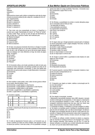 APOSTILAS OPÇÃO A Sua Melhor Opção em Concursos Públicos
Informática A Opção Certa Para a Sua Realização95
josé+1
catavento
catavento+3
José
Selecionando-se essas quatro células e arrastando-as pela alça de preen-
chimento (na borda da célula A4) até a célula A8, o resultado em A5 e A7
será, respectivamente,
(A) José+1 e catavento.
(B) josé+2 e catavento+4.
(C) josé e catavento+3.
(D) josé+3 e catavento+4.
(E) josé+1 e catavento+3.
57. Para iniciar uma nova apresentação em branco no PowerPoint, é
possível usar a opção "Apresentação em branco", do "Painel de Tarefas",
ou ainda o botão "Novo", que fica no início da barra de ferramentas pa-
drão. Ao fazer isso, o "Painel de Tarefas" será modificado para
(A) "Mostrar formatação".
(B) "Barra de títulos".
(C) "Apresentação".
(D) "Layout do slide".
(E) "Barra de desenho".
58. Ao fazer uma pesquisa envolvendo três termos no Google, foi escolhi-
da uma determinada opção em um dos sites constantes da lista apresen-
tada. Ao abrir o site, tal opção faz com que os três termos sejam apresen-
tados em destaque com cores diferentes ao longo dos textos da página
aberta. Tal opção é
(A) "Em cache".
(B) "No domínio".
(C) "Similares".
(D) "Com realce".
(E) "Filtrados".
59. Um funcionário utilizou uma função automática do editor de texto para
converter em letras maiúsculas uma sentença completa que antes era de
composição mista (maiúsculas e minúsculas). O menu que habilita essa
opção dentro da qual se pode acessar a função Maiúsculas e minúsculas é
(A) Ferramentas.
(B) Formatar.
(C) Inserir.
(D) Exibir.
(E) Editar.
60. Para modificar a pasta padrão, onde o editor de texto guarda os Mode-
los do usuário, deve-se acessar o menu
(A) Ferramentas, a opção Opções e a aba Arquivos.
(B) Ferramentas, a opção Modelos e suplementos e a aba Arquivos.
(C) Ferramentas, a opção Estilos e a aba Opções.
(D) Formatar, a opção Estilo e a aba Modelos e suplementos.
(E) Editar, a opção Estilo e a aba Modelos e suplementos.
61. Considere a planilha:
Ao arrastar a célula B2 para B3 pela alça de preenchimento, B3 apresenta-
rá o resultado
(A) 6.
(B) 10.
(C) 12.
(D) 14.
(E) 16.
62. O chefe do departamento financeiro pediu a um funcionário que, ao
concluir a planilha com dados de contas contábeis, este aplicasse um filtro
na coluna que continha o nome das contas, a fim de possibilitar a exibição
apenas dos dados de contas escolhidas. Para tanto, o funcionário esco-
lheu corretamente a opção Filtrar do menu
(A) Editar.
(B) Ferramentas.
(C) Exibir.
(D) Dados.
(E) Formatar.
63. No Windows, a possibilidade de controlar e reverter alterações perigo-
sas no computador pode ser feita por meio
I. da restauração do sistema.
II. das atualizações automáticas.
III. do gerenciador de dispositivos.
Está correto o que consta em
(A) I, apenas.
(B) II, apenas.
(C) I e II, apenas.
(D) I e III, apenas.
(E) I, II e III.
64. Em alguns sites que o Google apresenta é possível pedir um destaque
do assunto pesquisado ao abrir a página desejada. Para tanto, na lista de
sites apresentados, deve-se
(A) escolher a opção “Pesquisa avançada”.
(B) escolher a opção “Similares”.
(C) escolher a opção “Em cache”.
(D) dar um clique simples no nome do site.
(E) dar um clique duplo no nome do site.
65. No Google é possível definir a quantidade de sites listados em cada
página por meio da opção
(A) Ferramentas.
(B) Exibir.
(C) Histórico.
(D) Resultados das pesquisas.
(E) Configurações da pesquisa.
66. É possível expandir a memória RAM do computador mediante a inser-
ção de uma placa correspondente em um
(A) sistema de arquivos.
(B) sistema operacional.
(C) slot livre.
(D) boot livre.
(E) DVD.
67. O dispositivo que, ligado ao modem, viabiliza a comunicação sem fio
em uma rede wireless é
(A) o sistema de rede.
(B) o servidor de arquivos.
(C) a porta paralela.
(D) a placa-mãe.
(E) o roteador.
68. Com relação à computação, considere:
I. Basicamente, duas grandes empresas, Intel e AMD, disputam o mercado
mundial de fabricação de processadores. A Intel mensura a desempenho
dos seus processadores baseados no clock. A AMD, por sua vez, tem
conseguido rendimentos proporcionais dos seus chips com clocks mais
baixos, desconsiderando, inclusive, o clock como referência.
II. Comparada ao desktop, a mobilidade é a principal vantagem do notebo-
ok. No entanto, as restrições quanto à facilidade de atualizações tecnoló-
gicas dos itens de hardware, são o seu fator de desvantagem. Os fabrican-
tes alegam que as limitações decorrem do fato de a maior parte dos com-
ponentes vir integrada de forma permanente à placa-mãe do equipamento,
visando construir modelos menores, de baixo consumo de energia e com
pouco peso.
III. O conceito do software, também chamado de sistema ou programa,
pode ser resumido em sentença escrita em uma linguagem que o compu-
tador consegue interpretar. Essa sentença, por sua vez, é a soma de
diversas instruções ou comandos que, ao serem traduzidas pelo computa-
dor, fazem com que ele realize determinadas funções.
 
