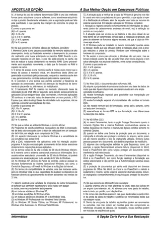 APOSTILAS OPÇÃO A Sua Melhor Opção em Concursos Públicos
Informática A Opção Certa Para a Sua Realização96
IV. A licença de uso de software denominada OEM é uma das melhores
formas para o adquirente comprar softwares, como se estivesse adquirindo
na loja o produto devidamente embalado, pois a negociação pode ser feita
pela quantidade, o que garante boa margem de economia no preço do
produto.
É correto o que consta em
(A) I e II, apenas.
(B) I, II, III e IV.
(C) II, III e IV, apenas.
(D) I, II e III, apenas.
(E) II e III, apenas.
69. No que concerne a conceitos básicos de hardware, considere:
I. Memória Cache é uma pequena quantidade de memória estática de alto
desempenho, tendo por finalidade aumentar o desempenho do processa-
dor realizando uma busca antecipada na memória RAM. Quando o pro-
cessador necessita de um dado, e este não está presente no cache, ele
terá de realizar a busca diretamente na memória RAM. Como provavel-
mente será requisitado novamente, o dado que foi buscado na RAM é
copiado na cache.
II. O tempo de acesso a uma memória cache é muitas vezes menor que o
tempo de acesso à memória virtual, em decorrência desta última ser
gerenciada e controlada pelo processador, enquanto a memória cache tem
o seu gerenciamento e controle realizado pelo sistema operacional.
III. O overclock é uma técnica que permite aumentar a freqüência de
operação do processador, através da alteração da freqüência de barra-
mento da placa-mãe ou, até mesmo, do multiplicador.
IV. O barramento AGP foi inserido no mercado, oferecendo taxas de
velocidade de até 2128 MB por segundo, para atender exclusivamente às
aplicações 3D que exigiam taxas cada vez maiores. A fome das aplicações
3D continuou e o mercado tratou de desenvolver um novo produto, o PCI
Express que, além de atingir taxas de velocidade muito superiores, não se
restringe a conectar apenas placas de vídeo.
É correto o que consta em
(A) I, III e IV, apenas.
(B) I, II, III e IV.
(C) II, III e IV, apenas.
(D) I e II, apenas.
(E) II e III, apenas.
70. No que se refere ao ambiente Windows, é correto afirmar:
(A) Programas de planilha eletrônica, navegadores da Web e processado-
res de texto são executados com o dobro de velocidade em um computa-
dor de 64 bits, em relação a um computador de 32 bits.
(B) Um aspecto interessante no ambiente Windows é a versatilidade de
uso simultâneo das teclas [Ctrl],
[Alt] e [Del], notadamente nos aplicativos onde há interação usuário-
programa. A função executada pelo acionamento de tais teclas associa-se
diretamente às requisições de cada aplicativo.
(C) Os termos versão de 32 bits e versão de 64 bits do Windows referem-
se à maneira como o sistema operacional processa as informações. Se o
usuário estiver executando uma versão de 32 bits do Windows, só poderá
executar uma atualização para outra versão de 32 bits do Windows.
(D) No Windows XP, através do Painel de controle, pode-se acessar os
recursos fundamentais do sistema operacional Windows, tais como, a
Central de Segurança, o Firewall do Windows e as Opções da Internet.
(E) Em termos de compatibilidade de versões, uma das inúmeras vanta-
gens do Windows Vista é a sua capacidade de atualizar os dispositivos de
hardware através do aproveitamento de drivers existentes nas versões de
32 bits.
71. Mesmo existindo uma variedade de programas de outros fornecedores
de software que permitem reparticionar o disco rígido sem apagar
os dados, esse recurso também está presente
(A) em todas as edições do Windows XP.
(B) em todas as edições do Windows Vista.
(C) em todas as edições do Windows XP e do Windows Vista.
(D) no Windows XP Professional e no Windows Vista Ultimate.
(E) no Windows XP Starter Edition, no Windows XP Professional, no
Windows Vista Business e no Windows Vista Ultimate.
72. A ativação ajuda a verificar se a cópia do Windows é genuína e se não
foi usada em mais computadores do que o permitido, o que ajuda a impe-
dir a falsificação de software, além de se poder usar todos os recursos do
sistema operacional. Em relação à ativação do Windows, considere:
I. Ativação ou registro consiste no fornecimento de informações do adqui-
rente (dados de cadastramento, endereço de email, etc) e validação do
produto no computador.
II. A ativação pode ser on-line ou por telefone e não deve deixar de ser
feita dentro de um determinado período após a instalação do produto, sob
pena de deixarem de funcionar alguns recursos, até que a cópia do Win-
dows seja ativada.
III. O Windows pode ser instalado no mesmo computador quantas vezes
se desejar, desde que seja efetuado sobre a instalação atual, pois a ativa-
ção relaciona a chave do produto Windows com informações sobre o
hardware do computador.
IV. Se expirar o prazo para ativação, o Windows não vai parar, mas se
tornará instável a ponto de não se poder mais criar novos arquivos e nem
salvar alterações nos arquivos existentes, entre outras conseqüências.
É correto o que consta em
(A) I, II e III, apenas.
(B) I e II, apenas.
(C) II, III e IV, apenas.
(D) I, II, III e IV.
(E) II e III, apenas.
73. No Word 2003, o documento salvo no formato XML
(A) adquire a propriedade de armazenar dados em uma base de dados, de
modo que eles fiquem disponíveis para serem usados em uma ampla
variedade de softwares.
(B) recebe formatação especial para possibilitar sua manipulação por
softwares específicos.
(C) recebe formatação especial e funcionalidades não contidas no formato
DOC.
(D) não recebe nenhum tipo de formatação, sendo salvo, portanto, como
um texto sem formatação.
(E) assemelha-se ao formato RTF na sua formatação, mas diferencia-se
na descrição dos dados.
74. No MS-Office 2003:
(A) no menu Ferramentas, tanto a opção Proteger Documento quanto o
comando Opções têm a mesma finalidade, excetuando-se apenas os
botões Segurança de macros e Assinaturas digitais contidos somente no
comando Opções.
(B) quando se define uma Senha de proteção para um documento, a
criptografia é utilizada para proteger o conteúdo do arquivo, sendo possí-
vel até mesmo escolher o tipo de criptografia utilizada. Embora outras
pessoas possam ler o documento, elas estarão impedidas de modificá-lo.
(C) algumas das configurações exibidas na guia Segurança, como, por
exemplo, a opção Recomendável somente leitura, (disponível no Word,
Excel e PowerPoint) têm como função proteger um documento contra
interferência mal intencionada.
(D) a opção Proteger Documento, do menu Ferramentas (disponível no
Word e no PowerPoint), tem como função restringir a formatação aos
estilos selecionados e não permitir que a Autoformatação substitua essas
restrições.
(E) a proteção de documentos por senha está disponível em diversos
programas do Office. No Word, no Excel e no PowerPoint o método é
exatamente o mesmo, sendo possível selecionar diversas opções, incluin-
do criptografia e compartilhamento de arquivos para proteger os documen-
tos.
75. No que concerne ao Microsoft Excel, considere:
I. Quando criamos uma ou mais planilhas no Excel, estas são salvas em
um arquivo com extensão .xls. Ao abrirmos uma nova pasta de trabalho,
esta é criada, por padrão, com três planilhas.
II. Os nomes das planilhas aparecem nas guias localizadas na parte inferi-
or da janela da pasta de trabalho e poderão ser renomeadas desde que
não estejam vazias.
III. Dentro de uma pasta de trabalho as planilhas podem ser renomeadas
ou excluídas, mas não podem ser movidas para não comprometer as
referências circulares de cálculos. Se necessário, novas planilhas podem
ser incluídas na seqüência de guias.
 