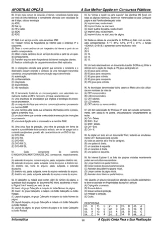 APOSTILAS OPÇÃO A Sua Melhor Opção em Concursos Públicos
Informática A Opção Certa Para a Sua Realização98
86. O tipo mais comum de conexão à Internet, considerada banda larga
por meio de linha telefônica e normalmente oferecida com velocidade de
até 8 Mbps, utiliza a tecnologia
(A) ADSL.
(B) Dial Up.
(C) HFC Cable.
(D) ISDN.
(E) RDIS.
87. NÃO é um serviço provido pelos servidores DNS:
(A) Traduzir nomes de hospedeiros da Internet para o endereço IP e
subjacente.
(B) Obter o nome canônico de um hospedeiro da Internet a partir de um
apelido correspondente.
(C) Obter o nome canônico de um servidor de correio a partir de um apeli-
do correspondente.
(D) Transferir arquivos entre hospedeiros da Internet e estações clientes.
(E) Realizar a distribuição de carga entre servidores Web replicados.
88. A criptografia utilizada para garantir que somente o remetente e o
destinatário possam entender o conteúdo de uma mensagem transmitida
caracteriza uma propriedade de comunicação segura denominada
(A) autenticação.
(B) confidencialidade.
(C) integridade.
(D) disponibilidade.
(E) não repudiação.
89. O barramento frontal de um microcomputador, com velocidade nor-
malmente medida em MHz, tem como principal característica ser
(A) uma arquitetura de processador que engloba a tecnologia de proces-
sos do processador.
(B) um conjunto de chips que controla a comunicação entre o processador
e a memória RAM.
(C) uma memória ultra rápida que armazena informações entre o proces-
sador e a memória RAM.
(D) um clock interno que controla a velocidade de execução das instruções
no processador.
(E) uma via de ligação entre o processador e a memória RAM.
90. Uma única face de gravação, uma trilha de gravação em forma de
espiral e a possibilidade de ter conteúdo editado, sem ter de apagar todo o
conteúdo que já estava gravado, são características de um DVD do tipo
(A) DVD-RAM.
(B) DVD-RW.
(C) DVD+RW.
(D) DVD-RW DL.
(E) DVD+RW DL.
91. Cada componente do caminho
E:ARQUIVOSALIMENTOSRAIZES.DOC corresponde, respectivamente,
a
(A) extensão do arquivo, nome do arquivo, pasta, subpasta e diretório raiz.
(B) extensão do arquivo, pasta, subpasta, nome do arquivo, e diretório raiz.
(C) diretório raiz, nome do arquivo, pasta, subpasta, e extensão
do.arquivo.
(D) diretório raiz, pasta, subpasta, nome do arquivo e extensão do arquivo.
(E) diretório raiz, pasta, subpasta, extensão do arquivo e nome do arquivo.
92. O cabeçalho ou rodapé pode conter, além de número da página, a
quantidade total de páginas do documento MS Word, escolhendo o mode-
lo Página X de Y inserido por meio da aba
(A) Inserir, do grupo Cabeçalho e rodapé e do botão Número da página.
(B) Inserir, do grupo Cabeçalho e rodapé e do botão Cabeçalho ou botão
Rodapé.
(C) Layout da página, do grupo Cabeçalho e rodapé e do botão Número da
página.
(D) Layout da página, do grupo Cabeçalho e rodapé e do botão Cabeçalho
ou botão Rodapé.
(E) Layout da página, do grupo Número de página e do botão Cabeçalho
ou botão Rodapé.
93. As “Linhas a repetir na parte superior” das planilhas MS Excel, em
todas as páginas impressas, devem ser referenciadas na caixa Configurar
página e aba Planilha abertas pelo botão
(A) Imprimir área, na aba inserir.
(B) Imprimir títulos, na aba inserir.
(C) Inserir quebra de página, na aba Inserir.
(D) Imprimir área, na aba Inserir.
(E) Imprimir títulos, na aba Layout de página.
94. Dadas as células de uma planilha do BrOffice.org Calc, com os conte-
údos correspondentes: A1=1, B1=2, C1=3, D1=4 e E1=5, a função
=SOMA(A1:D1!B1:E1) apresentará como resultado o valor
(A) 6.
(B) 9.
(C) 10.
(D) 14.
(E) 15.
95. Um texto relacionado em um documento do editor BrOffice.org Writer e
definido com a opção de rotação a 270 graus será girado em
(A) 60 graus para a direita.
(B) 60 graus para a esquerda.
(C) 90 graus para a direita.
(D) 90 graus para a esquerda.
(E) 270 graus para a direita.
96. As tecnologias denominadas Matriz passiva e Matriz ativa são utiliza-
das em monitores de vídeo de
(A) CRT monocromático.
(B) LCD monocromático.
(C) CRT colorido.
(D) LCD colorido.
(E) CRT colorido ou monocromático.
97. Um item selecionado do Windows XP pode ser excluído permanente-
mente, sem colocá-lo na Lixeira, pressionando-se simultaneamente as
teclas
(A) Ctrl + Delete.
(B) Shift + End.
(C) Shift + Delete.
(D) Ctrl + End.
(E) Ctrl + X.
98. Ao digitar um texto em um documento Word, teclando-se simultanea-
mente Ctrl + Backspace será excluído
(A) todas as palavras até o final do parágrafo.
(B) uma palavra à direita.
(C) um caractere à esquerda.
(D) um caractere à direita.
(E) uma palavra à esquerda.
99. No Internet Explorer 6, os links das páginas visitadas recentemente
podem ser excluídos executando-se
(A) Limpar histórico da pasta Histórico.
(B) Excluir cookies dos arquivos temporários.
(C) Assinalar about:blank na página inicial .
(D) Limpar cookies da página inicial.
(E) Assinalar about:blank na pasta Histórico.
100. Quando um arquivo não pode ser alterado ou excluído acidentalmen-
te deve-se assinalar em Propriedades do arquivo o atributo
(A) Criptografar o conteúdo.
(B) Somente leitura.
(C) Gravar senha de proteção.
(D) Proteger o conteúdo.
(E) Oculto.
RESPOSTAS
01. D 11. C 21. B 31. B 41. A
02. E 12. D 22. C 32. A 42. B
03. A 13. B 23. A 33. D 43. C
04. C 14. A 24. E 34. D 44. A
 