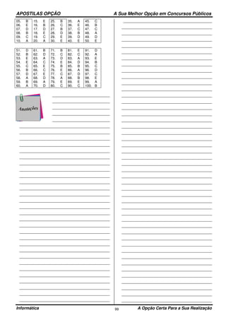 APOSTILAS OPÇÃO A Sua Melhor Opção em Concursos Públicos
Informática A Opção Certa Para a Sua Realização99
05. B 15. E 25. B 35. A 45. C
06. E 16. B 26. C 36. E 46. B
07. D 17. D 27. B 37. C 47. C
08. B 18. E 28. D 38. B 48. A
09. C 19. C 29. E 39. D 49. D
10. A 20. A 30. E 40. E 50. E
51. D 61. B 71. B 81. E 91. D
52. B 62. D 72. C 82. C 92. A
53. E 63. A 73. D 83. A 93. E
54. E 64. C 74. E 84. D 94. B
55. C 65. E 75. B 85. B 95. C
56. B 66. C 76. E 86. A 96. D
57. D 67. E 77. C 87. D 97. C
58. A 68. D 78. A 88. B 98. E
59. B 69. A 79. E 89. E 99. A
60. A 70. D 80. C 90. C 100. B
___________________________________
___________________________________
___________________________________
___________________________________
___________________________________
_______________________________________________________
_______________________________________________________
_______________________________________________________
_______________________________________________________
_______________________________________________________
_______________________________________________________
_______________________________________________________
_______________________________________________________
_______________________________________________________
_______________________________________________________
_______________________________________________________
_______________________________________________________
_______________________________________________________
_______________________________________________________
_______________________________________________________
_______________________________________________________
_______________________________________________________
_______________________________________________________
_______________________________________________________
_______________________________________________________
_______________________________________________________
_______________________________________________________
_______________________________________________________
_______________________________________________________
_______________________________________________________
_______________________________________________________
_______________________________________________________
_______________________________________________________
_______________________________________________________
______________________________________________________
_______________________________________________________
_______________________________________________________
_______________________________________________________
_______________________________________________________
_______________________________________________________
_______________________________________________________
_______________________________________________________
_______________________________________________________
_______________________________________________________
_______________________________________________________
_______________________________________________________
_______________________________________________________
_______________________________________________________
_______________________________________________________
_______________________________________________________
_______________________________________________________
_______________________________________________________
_______________________________________________________
_______________________________________________________
_______________________________________________________
_______________________________________________________
_______________________________________________________
_______________________________________________________
_______________________________________________________
_______________________________________________________
_______________________________________________________
_______________________________________________________
_______________________________________________________
_______________________________________________________
_______________________________________________________
_______________________________________________________
_______________________________________________________
_______________________________________________________
_______________________________________________________
_______________________________________________________
_______________________________________________________
_______________________________________________________
_______________________________________________________
_______________________________________________________
_______________________________________________________
_______________________________________________________
_______________________________________________________
_______________________________________________________
_______________________________________________________
_______________________________________________________
 