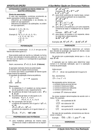 APOSTILAS OPÇÃO A Sua Melhor Opção em Concursos Públicos
Matemática A Opção Certa Para a Sua Realização10
EXPRESSÕES NUMÉRICAS ENVOLVENDO AS
QUATRO OPERAÇÕES
Sinais de associação:
O valor das expressões numéricas envolvendo as
quatro operações é obtido do seguinte modo:
- efetuamos as multiplicações e as divisões, na
ordem em que aparecem;
- efetuamos as adições e as subtrações, na ordem
em que aparecem;
Exemplo 1) 3 .15 + 36 : 9 =
= 45 + 4
= 49
Exemplo 2) 18 : 3 . 2 + 8 – 6 . 5 : 10 =
= 6 . 2 + 8 – 30 : 10 =
= 12 + 8 – 3 =
= 20 – 3
= 17
POTENCIAÇÃO
Considere a multiplicação: 2 . 2 . 2 em que os três
fatores são todos iguais a 2.
Esse produto pode ser escrito ou indicado na forma
2
3
(lê-se: dois elevado à terceira potência), em que o 2
é o fator que se repete e o 3 corresponde à quantidade
desses fatores.
Assim, escrevemos: 2
3
= 2 . 2 . 2 = 8 (3 fatores)
A operação realizada chama-se potenciação.
O número que se repete chama-se base.
O número que indica a quantidade de fatores iguais
a base chama-se expoente.
O resultado da operação chama-se potência.
2
3
= 8
3 expoente
base potência
Observações:
1) os expoentes 2 e 3 recebem os nomes especi-
ais de quadrado e cubo, respectivamente.
2) As potências de base 0 são iguais a zero. 02
=
0 . 0 = 0
3) As potências de base um são iguais a um.
Exemplos: 13
= 1 . 1 . 1 = 1
15
= 1 . 1 . 1 . 1 . 1 = 1
4) Por convenção, tem-se que:
- a potência de expoente zero é igual a 1 (a
0
= 1,
a ≠ 0)
30
= 1 ; 50
= 1 ; 120
= 1
- a potência de expoente um é igual à base (a
1
=
a)
21
= 2 ; 71
= 7 ; 1001
=100
PROPRIEDADES DAS POTÊNCIAS
1ª) para multiplicar potências de mesma base,
conserva-se a base e adicionam-se os expoen-
tes.
am
. an
= a m + n
Exemplos: 32
. 38
= 32 + 8
= 310
5 . 5 6
= 51+6
= 57
2ª) para dividir potências de mesma base, conser-
va-se a base e subtraem-se os expoentes.
am
: an
= am - n
Exemplos:
37
: 33
= 3 7 – 3
= 34
510
: 58
= 5 10 – 8
= 52
3ª) para elevar uma potência a um outro expoente,
conserva-se base e multiplicam-se os expoen-
tes.
Exemplo: (32
)4
= 32 . 4
= 38
4ª) para elevar um produto a um expoente, eleva-
se cada fator a esse expoente.
(a. b)m
= am
. bm
Exemplos: (4 . 7)3
= 43
. 73
; (3. 5)2
= 32
. 52
RADICIAÇÃO
Suponha que desejemos determinar um número
que, elevado ao quadrado, seja igual a 9. Sendo x esse
número, escrevemos: X
2
= 9
De acordo com a potenciação, temos que x = 3, ou
seja: 32
= 9
A operação que se realiza para determinar esse
número 3 é chamada radiciação, que é a operação
inversa da potenciação.
Indica-se por:
392
= (lê-se: raiz quadrada de 9 é igual a 3)
Daí , escrevemos:
9339 22
=⇔=
Na expressão acima, temos que:
- o símbolo chama-se sinal da raiz
- o número 2 chama-se índice
- o número 9 chama-se radicando
- o número 3 chama-se raiz,
- o símbolo 2
9 chama-se radical
As raízes recebem denominações de acordo com o
índice. Por exemplo:
2
36 raiz quadrada de 36
3
125 raiz cúbica de 125
4
81 raiz quarta de 81
5
32 raiz quinta de 32 e assim por diante
No caso da raiz quadrada, convencionou-se não es-
crever o índice 2.
Exemplo : 49 49 7 492 = = =, pois 72
EXERCÍCIOS
01) Calcule:
 