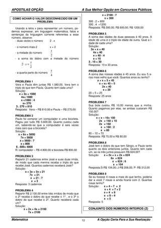 APOSTILAS OPÇÃO A Sua Melhor Opção em Concursos Públicos
Matemática A Opção Certa Para a Sua Realização12
COMO ACHAR O VALOR DESCONHECIDO EM UM
PROBLEMA
Usando a letra x para representar um número, po-
demos expressar, em linguagem matemática, fatos e
sentenças da linguagem corrente referentes a esse
número, observe:
- duas vezes o número 2 . x
- o número mais 2 x + 2
- a metade do número
2
x
- a soma do dobro com a metade do número
2
2
x
x +⋅
- a quarta parte do número
4
x
PROBLEMA 1
Vera e Paula têm juntas R$ 1.080,00. Vera tem o
triplo do que tem Paula. Quanto tem cada uma?
Solução:
x + 3x = 1080
4x= 1080
x =1080 : 4
x= 270
3 . 270 = 810
Resposta: Vera – R$ 810,00 e Paula – R$ 270,00
PROBLEMA 2
Paulo foi comprar um computador e uma bicicleta.
Pagou por tudo R$ 5.600,00. Quanto custou cada
um, sabendo-se que a computador é seis vezes
mais caro que a bicicleta?
Solução:
x + 6x = 5600
7x = 5600
x = 5600 : 7
x = 800
6 . 800= 4800
R: computador – R$ 4.800,00 e bicicleta R$ 800,00
PROBLEMA 3
Repartir 21 cadernos entre José e suas duas irmãs,
de modo que cada menina receba o triplo do que
recebe José. Quantos cadernos receberá José?
Solução:
x + 3x + 3x = 21
7x = 21
x = 21 : 7
x = 3
Resposta: 3 cadernos
PROBLEMA 4
Repartir R$ 2.100,00 entre três irmãos de modo que
o 2º receba o dobro do que recebe o 1º , e o 3º o
dobro do que recebe o 2º. Quanto receberá cada
um?
Solução:
x + 2x + 4x = 2100
7x = 2100
x = 2100 : 7
x = 300
300 . 2 = 600
300 . 4 =1200
Resposta: R$ 300,00; R$ 600,00; R$ 1200,00
PROBLEMA 5
A soma das idades de duas pessoas é 40 anos. A
idade de uma é o triplo da idade da outra. Qual a i-
dade de cada uma?
Solução:
3x + x = 40
4x = 40
x = 40 : 4
x = 10
3 . 10 = 30
Resposta: 10 e 30 anos.
PROBLEMA 6
A soma das nossas idades é 45 anos. Eu sou 5 a-
nos mais velho que você. Quantos anos eu tenho?
x + x + 5 = 45
x + x= 45 – 5
2x = 40
x = 20
20 + 5 = 25
Resposta: 25 anos
PROBLEMA 7
Sua bola custou R$ 10,00 menos que a minha.
Quanto pagamos por elas, se ambas custaram R$
150,00?
Solução:
x + x – 10= 150
2x = 150 + 10
2x = 160
x = 160 : 2
x = 80
80 – 10 = 70
Resposta: R$ 70,00 e R$ 80,00
PROBLEMA 8
José tem o dobro do que tem Sérgio, e Paulo tanto
quanto os dois anteriores juntos. Quanto tem cada
um, se os três juntos possuem R$ 624,00?
Solução: x + 2x + x + 2x = 624
6x = 624
x = 624 : 6
x = 104
Resposta:S-R$ 104,00; J-R$ 208,00; P- R$ 312,00
PROBLEMA 9
Se eu tivesse 4 rosas a mais do que tenho, poderia
dar a você 7 rosas e ainda ficaria com 2. Quantas
rosas tenho?
Solução: x + 4 – 7 = 2
x + 4 = 7 + 2
x + 4 = 9
x = 9 – 4
x = 5
Resposta: 5
CONJUNTO DOS NÚMEROS INTEIROS (Z)
 