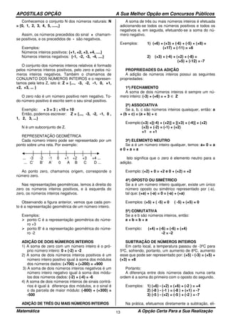 APOSTILAS OPÇÃO A Sua Melhor Opção em Concursos Públicos
Matemática A Opção Certa Para a Sua Realização13
Conhecemos o conjunto N dos números naturais: N
= {0, 1, 2, 3, 4, 5, .....,}
Assim, os números precedidos do sinal + chamam-
se positivos, e os precedidos de - são negativos.
Exemplos:
Números inteiros positivos: {+1, +2, +3, +4, ....}
Números inteiros negativos: {-1, -2, -3, -4, ....}
O conjunto dos números inteiros relativos é formado
pelos números inteiros positivos, pelo zero e pelos nú-
meros inteiros negativos. Também o chamamos de
CONJUNTO DOS NÚMEROS INTEIROS e o represen-
tamos pela letra Z, isto é: Z = {..., -3, -2, -1, 0, +1,
+2, +3, ... }
O zero não é um número positivo nem negativo. To-
do número positivo é escrito sem o seu sinal positivo.
Exemplo: + 3 = 3 ; +10 = 10
Então, podemos escrever: Z = {..., -3, -2, -1, 0 ,
1, 2, 3, ...}
N é um subconjunto de Z.
REPRESENTAÇÃO GEOMÉTRICA
Cada número inteiro pode ser representado por um
ponto sobre uma reta. Por exemplo:
... -3 -2 -1 0 +1 +2 +3 +4 ...
... C’ B’ A’ 0 A B C D ...
Ao ponto zero, chamamos origem, corresponde o
número zero.
Nas representações geométricas, temos à direita do
zero os números inteiros positivos, e à esquerda do
zero, os números inteiros negativos.
Observando a figura anterior, vemos que cada pon-
to é a representação geométrica de um número inteiro.
Exemplos:
ponto C é a representação geométrica do núme-
ro +3
ponto B' é a representação geométrica do núme-
ro -2
ADIÇÃO DE DOIS NÚMEROS INTEIROS
1) A soma de zero com um número inteiro é o pró-
prio número inteiro: 0 + (-2) = -2
2) A soma de dois números inteiros positivos é um
número inteiro positivo igual à soma dos módulos
dos números dados: (+700) + (+200) = +900
3) A soma de dois números inteiros negativos é um
número inteiro negativo igual à soma dos módu-
los dos números dados: (-2) + (-4) = -6
4) A soma de dois números inteiros de sinais contrá-
rios é igual à diferença dos módulos, e o sinal é
o da parcela de maior módulo: (-800) + (+300) =
-500
ADIÇÃO DE TRÊS OU MAIS NÚMEROS INTEIROS
A soma de três ou mais números inteiros é efetuada
adicionando-se todos os números positivos e todos os
negativos e, em seguida, efetuando-se a soma do nú-
mero negativo.
Exemplos: 1) (+6) + (+3) + (-6) + (-5) + (+8) =
(+17) + (-11) = +6
2) (+3) + (-4) + (+2) + (-8) =
(+5) + (-12) = -7
PROPRIEDADES DA ADIÇÃO
A adição de números inteiros possui as seguintes
propriedades:
1ª) FECHAMENTO
A soma de dois números inteiros é sempre um nú-
mero inteiro: (-3) + (+6) = + 3 ∈ Z
2ª) ASSOCIATIVA
Se a, b, c são números inteiros quaisquer, então: a
+ (b + c) = (a + b) + c
Exemplo:(+3) +[(-4) + (+2)] = [(+3) + (-4)] + (+2)
(+3) + (-2) = (-1) + (+2)
+1 = +1
3ª) ELEMENTO NEUTRO
Se a é um número inteiro qualquer, temos: a+ 0 = a
e 0 + a = a
Isto significa que o zero é elemento neutro para a
adição.
Exemplo: (+2) + 0 = +2 e 0 + (+2) = +2
4ª) OPOSTO OU SIMÉTRICO
Se a é um número inteiro qualquer, existe um único
número oposto ou simétrico representado por (-a),
tal que: (+a) + (-a) = 0 = (-a) + (+a)
Exemplos: (+5) + ( -5) = 0 ( -5) + (+5) = 0
5ª) COMUTATIVA
Se a e b são números inteiros, então:
a + b = b + a
Exemplo: (+4) + (-6) = (-6) + (+4)
-2 = -2
SUBTRAÇÃO DE NÚMEROS INTEIROS
Em certo local, a temperatura passou de -3ºC para
5ºC, sofrendo, portanto, um aumento de 8ºC, aumento
esse que pode ser representado por: (+5) - (-3) = (+5) +
(+3) = +8
Portanto:
A diferença entre dois números dados numa certa
ordem é a soma do primeiro com o oposto do segundo.
Exemplos: 1) (+6) - (+2) = (+6) + (-2 ) = +4
2) (-8 ) - (-1 ) = (-8 ) + (+1) = -7
3) (-5 ) - (+2) = (-5 ) + (-2 ) = -7
Na prática, efetuamos diretamente a subtração, eli-
 