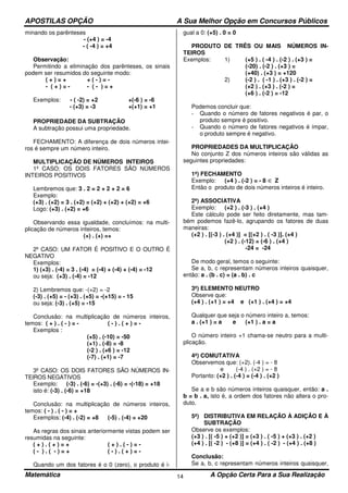 APOSTILAS OPÇÃO A Sua Melhor Opção em Concursos Públicos
Matemática A Opção Certa Para a Sua Realização14
minando os parênteses
- (+4 ) = -4
- ( -4 ) = +4
Observação:
Permitindo a eliminação dos parênteses, os sinais
podem ser resumidos do seguinte modo:
( + ) = + + ( - ) = -
- ( + ) = - - ( - ) = +
Exemplos: - ( -2) = +2 +(-6 ) = -6
- (+3) = -3 +(+1) = +1
PROPRIEDADE DA SUBTRAÇÃO
A subtração possui uma propriedade.
FECHAMENTO: A diferença de dois números intei-
ros é sempre um número inteiro.
MULTIPLICAÇÃO DE NÚMEROS INTEIROS
1º CASO: OS DOIS FATORES SÃO NÚMEROS
INTEIROS POSITIVOS
Lembremos que: 3 . 2 = 2 + 2 + 2 = 6
Exemplo:
(+3) . (+2) = 3 . (+2) = (+2) + (+2) + (+2) = +6
Logo: (+3) . (+2) = +6
Observando essa igualdade, concluímos: na multi-
plicação de números inteiros, temos:
(+) . (+) =+
2º CASO: UM FATOR É POSITIVO E O OUTRO É
NEGATIVO
Exemplos:
1) (+3) . (-4) = 3 . (-4) = (-4) + (-4) + (-4) = -12
ou seja: (+3) . (-4) = -12
2) Lembremos que: -(+2) = -2
(-3) . (+5) = - (+3) . (+5) = -(+15) = - 15
ou seja: (-3) . (+5) = -15
Conclusão: na multiplicação de números inteiros,
temos: ( + ) . ( - ) = - ( - ) . ( + ) = -
Exemplos :
(+5) . (-10) = -50
(+1) . (-8) = -8
(-2 ) . (+6 ) = -12
(-7) . (+1) = -7
3º CASO: OS DOIS FATORES SÃO NÚMEROS IN-
TEIROS NEGATIVOS
Exemplo: (-3) . (-6) = -(+3) . (-6) = -(-18) = +18
isto é: (-3) . (-6) = +18
Conclusão: na multiplicação de números inteiros,
temos: ( - ) . ( - ) = +
Exemplos: (-4) . (-2) = +8 (-5) . (-4) = +20
As regras dos sinais anteriormente vistas podem ser
resumidas na seguinte:
( + ) . ( + ) = + ( + ) . ( - ) = -
( - ) . ( - ) = + ( - ) . ( + ) = -
Quando um dos fatores é o 0 (zero), o produto é i-
gual a 0: (+5) . 0 = 0
PRODUTO DE TRÊS OU MAIS NÚMEROS IN-
TEIROS
Exemplos: 1) (+5 ) . ( -4 ) . (-2 ) . (+3 ) =
(-20) . (-2 ) . (+3 ) =
(+40) . (+3 ) = +120
2) (-2 ) . ( -1 ) . (+3 ) . (-2 ) =
(+2 ) . (+3 ) . (-2 ) =
(+6 ) . (-2 ) = -12
Podemos concluir que:
- Quando o número de fatores negativos é par, o
produto sempre é positivo.
- Quando o número de fatores negativos é ímpar,
o produto sempre é negativo.
PROPRIEDADES DA MULTIPLICAÇÃO
No conjunto Z dos números inteiros são válidas as
seguintes propriedades:
1ª) FECHAMENTO
Exemplo: (+4 ) . (-2 ) = - 8 ∈ Z
Então o produto de dois números inteiros é inteiro.
2ª) ASSOCIATIVA
Exemplo: (+2 ) . (-3 ) . (+4 )
Este cálculo pode ser feito diretamente, mas tam-
bém podemos fazê-lo, agrupando os fatores de duas
maneiras:
(+2 ) . [(-3 ) . (+4 )] = [(+2 ) . ( -3 )]. (+4 )
(+2 ) . (-12) = (-6 ) . (+4 )
-24 = -24
De modo geral, temos o seguinte:
Se a, b, c representam números inteiros quaisquer,
então: a . (b . c) = (a . b) . c
3ª) ELEMENTO NEUTRO
Observe que:
(+4 ) . (+1 ) = +4 e (+1 ) . (+4 ) = +4
Qualquer que seja o número inteiro a, temos:
a . (+1 ) = a e (+1 ) . a = a
O número inteiro +1 chama-se neutro para a multi-
plicação.
4ª) COMUTATIVA
Observemos que: (+2). (-4 ) = - 8
e (-4 ) . (+2 ) = - 8
Portanto: (+2 ) . (-4 ) = (-4 ) . (+2 )
Se a e b são números inteiros quaisquer, então: a .
b = b . a, isto é, a ordem dos fatores não altera o pro-
duto.
5ª) DISTRIBUTIVA EM RELAÇÃO À ADIÇÃO E À
SUBTRAÇÃO
Observe os exemplos:
(+3 ) . [( -5 ) + (+2 )] = (+3 ) . ( -5 ) + (+3 ) . (+2 )
(+4 ) . [( -2 ) - (+8 )] = (+4 ) . ( -2 ) - (+4 ) . (+8 )
Conclusão:
Se a, b, c representam números inteiros quaisquer,
 
