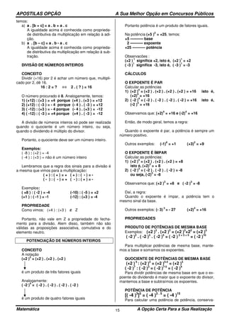 APOSTILAS OPÇÃO A Sua Melhor Opção em Concursos Públicos
Matemática A Opção Certa Para a Sua Realização15
temos:
a) a . [b + c] = a . b + a . c
A igualdade acima é conhecida como proprieda-
de distributiva da multiplicação em relação à adi-
ção.
b) a . [b – c] = a . b - a . c
A igualdade acima é conhecida como proprieda-
de distributiva da multiplicação em relação à sub-
tração.
DIVISÃO DE NÚMEROS INTEIROS
CONCEITO
Dividir (+16) por 2 é achar um número que, multipli-
cado por 2, dê 16.
16 : 2 = ? ⇔ 2 . ( ? ) = 16
O número procurado é 8. Analogamente, temos:
1) (+12) : (+3 ) = +4 porque (+4 ) . (+3 ) = +12
2) (+12) : ( -3 ) = - 4 porque (- 4 ) . ( -3 ) = +12
3) ( -12) : (+3 ) = - 4 porque (- 4 ) . (+3 ) = -12
4) ( -12) : ( -3 ) = +4 porque (+4 ) . ( -3 ) = -12
A divisão de números inteiros só pode ser realizada
quando o quociente é um número inteiro, ou seja,
quando o dividendo é múltiplo do divisor.
Portanto, o quociente deve ser um número inteiro.
Exemplos:
( -8 ) : (+2 ) = -4
( -4 ) : (+3 ) = não é um número inteiro
Lembramos que a regra dos sinais para a divisão é
a mesma que vimos para a multiplicação:
( + ) : ( + ) = + ( + ) : ( - ) = -
( - ) : ( - ) = + ( - ) : ( + ) = -
Exemplos:
( +8 ) : ( -2 ) = -4 (-10) : ( -5 ) = +2
(+1 ) : ( -1 ) = -1 (-12) : (+3 ) = -4
PROPRIEDADE
Como vimos: (+4 ) : (+3 ) ∉ Z
Portanto, não vale em Z a propriedade do fecha-
mento para a divisão. Alem disso, também não são
válidas as proposições associativa, comutativa e do
elemento neutro.
POTENCIAÇÃO DE NÚMEROS INTEIROS
CONCEITO
A notação
(+2 )
3
= (+2 ) . (+2 ) . (+2 )
é um produto de três fatores iguais
Analogamente:
( -2 )
4
= ( -2 ) . ( -2 ) . ( -2 ) . ( -2 )
é um produto de quatro fatores iguais
Portanto potência é um produto de fatores iguais.
Na potência (+5 )
2
= +25, temos:
+5 ---------- base
2 ---------- expoente
+25 ---------- potência
Observacões :
(+2 )
1
significa +2, isto é, (+2 )
1
= +2
( -3 )
1
significa -3, isto é, ( -3 )
1
= -3
CÁLCULOS
O EXPOENTE É PAR
Calcular as potências
1) (+2 )
4
= (+2 ) . (+2 ) . (+2 ) . (+2 ) = +16 isto é,
(+2)
4
= +16
2) ( -2 )
4
= ( -2 ) . ( -2 ) . ( -2 ) . ( -2 ) = +16 isto é,
(-2 )
4
= +16
Observamos que: (+2)
4
= +16 e (-2)
4
= +16
Então, de modo geral, temos a regra:
Quando o expoente é par, a potência é sempre um
número positivo.
Outros exemplos: (-1)
6
= +1 (+3)
2
= +9
O EXPOENTE É ÍMPAR
Calcular as potências:
1) (+2 )
3
= (+2 ) . (+2 ) . (+2 ) = +8
isto é, (+2)
3
= + 8
2) ( -2 )
3
= ( -2 ) . ( -2 ) . ( -2 ) = -8
ou seja, (-2)
3
= -8
Observamos que: (+2 )
3
= +8 e ( -2 )
3
= -8
Daí, a regra:
Quando o expoente é ímpar, a potência tem o
mesmo sinal da base.
Outros exemplos: (- 3)
3
= - 27 (+2)
4
= +16
PROPRIEDADES
PRODUTO DE POTÊNCIAS DE MESMA BASE
Exemplos: (+2 )3
. (+2 )2
= (+2 )3
+22
= (+2 )5
( -2 )2
. ( -2 )3
. ( -2 )5
= ( -2 ) 2 + 3 + 5
= ( -2 )10
Para multiplicar potências de mesma base, mante-
mos a base e somamos os expoentes.
QUOCIENTE DE POTÊNCIAS DE MESMA BASE
(+2 ) 5
: (+2 )2
= (+2 )5-2
= (+2 )3
( -2 )7
: ( -2 )3
= ( -2 )7-3
= ( -2 )4
Para dividir potências de mesma base em que o ex-
poente do dividendo é maior que o expoente do divisor,
mantemos a base e subtraímos os expoentes.
POTÊNCIA DE POTÊNCIA
[( -4 )3
]5
= ( -4 )3 . 5
= ( -4 )15
Para calcular uma potência de potência, conserva-
 