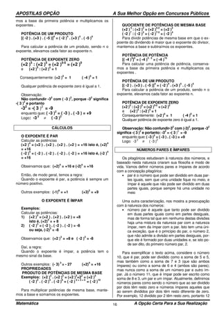 APOSTILAS OPÇÃO A Sua Melhor Opção em Concursos Públicos
Matemática A Opção Certa Para a Sua Realização16
mos a base da primeira potência e multiplicamos os
expoentes .
POTÊNCIA DE UM PRODUTO
[( -2 ) . (+3 ) . ( -5 )]
4
= ( -2 )
4
. (+3 )
4
. ( -5 )
4
Para calcular a potência de um produto, sendo n o
expoente, elevamos cada fator ao expoente n.
POTÊNCIA DE EXPOENTE ZERO
(+2 )5
: (+2 )5
= (+2 )5-5
= (+2 )0
e (+2 )
5
: (+2 )
5
= 1
Consequentemente: (+2 )
0
= 1 ( -4 )
0
= 1
Qualquer potência de expoente zero é igual a 1.
Observação:
Não confundir -3
2
com ( -3 )
2
, porque -3
2
significa
-( 3 )
2
e portanto
-32
= -( 3 )2
= -9
enquanto que: ( -3 )2
= ( -3 ) . ( -3 ) = +9
Logo: -3 2
≠ ( -3 )2
CÁLCULOS
O EXPOENTE É PAR
Calcular as potências
(+2 )
4
= (+2 ) . (+2 ) . (+2 ) . (+2 ) = +16 isto é, (+2)
4
= +16
( -2 )
4
= ( -2 ) . ( -2 ) . ( -2 ) . ( -2 ) = +16 isto é, (-2 )
4
= +16
Observamos que: (+2)
4
= +16 e (-2)
4
= +16
Então, de modo geral, temos a regra:
Quando o expoente é par, a potência é sempre um
número positivo.
Outros exemplos: (-1)
6
= +1 (+3)
2
= +9
O EXPOENTE É ÍMPAR
Exemplos:
Calcular as potências:
1) (+2 )
3
= (+2 ) . (+2 ) . (+2 ) = +8
isto é, (+2)
3
= + 8
2) ( -2 )
3
= ( -2 ) . ( -2 ) . ( -2 ) = -8
ou seja, (-2)
3
= -8
Observamos que: (+2 )
3
= +8 e ( -2 )
3
= -8
Daí, a regra:
Quando o expoente é ímpar, a potência tem o
mesmo sinal da base.
Outros exemplos: (- 3)
3
= - 27 (+2)
4
= +16
PROPRIEDADES
PRODUTO DE POTÊNCIAS DE MESMA BASE
Exemplos: (+2 )
3
. (+2 )
2
= (+2 )
3
+2
2
= (+2 )
5
( -2 )
2
. ( -2 )
3
. ( -2 )
5
= ( -2 )
2 + 3 + 5
= ( -2 )
10
Para multiplicar potências de mesma base, mante-
mos a base e somamos os expoentes.
QUOCIENTE DE POTÊNCIAS DE MESMA BASE
(+2 )
5
: (+2 )
2
= (+2 )
5-2
= (+2 )
3
( -2 )
7
: ( -2 )
3
= ( -2 )
7-3
= ( -2 )
4
Para dividir potências de mesma base em que o ex-
poente do dividendo é maior que o expoente do divisor,
mantemos a base e subtraímos os expoentes.
POTÊNCIA DE POTÊNCIA
[( -4 )
3
]
5
= ( -4 )
3 . 5
= ( -4 )
15
Para calcular uma potência de potência, conserva-
mos a base da primeira potência e multiplicamos os
expoentes .
POTÊNCIA DE UM PRODUTO
[( -2 ) . (+3 ) . ( -5 )]
4
= ( -2 )
4
. (+3 )
4
. ( -5 )
4
Para calcular a potência de um produto, sendo n o
expoente, elevamos cada fator ao expoente n.
POTÊNCIA DE EXPOENTE ZERO
(+2 )
5
: (+2 )
5
= (+2 )
5-5
= (+2 )
0
e (+2 )
5
: (+2 )
5
= 1
Consequentemente: (+2 )
0
= 1 ( -4 )
0
= 1
Qualquer potência de expoente zero é igual a 1.
Observação: Não confundir-3
2
com (-3)
2
, porque -3
2
significa -( 3 )
2
e portanto: -3
2
= -( 3 )
2
= -9
enquanto que: ( -3 )
2
= ( -3 ) . ( -3 ) = +9
Logo: -3
2
≠ ( -3 )
2
NÚMEROS PARES E ÍMPARES
Os pitagóricos estudavam à natureza dos números, e
baseado nesta natureza criaram sua filosofia e modo de
vida. Vamos definir números pares e ímpares de acordo
com a concepção pitagórica:
• par é o número que pode ser dividido em duas par-
tes iguais, sem que uma unidade fique no meio, e
ímpar é aquele que não pode ser dividido em duas
partes iguais, porque sempre há uma unidade no
meio
Uma outra caracterização, nos mostra a preocupação
com à natureza dos números:
• número par é aquele que tanto pode ser dividido
em duas partes iguais como em partes desiguais,
mas de forma tal que em nenhuma destas divisões
haja uma mistura da natureza par com a natureza
ímpar, nem da ímpar com a par. Isto tem uma úni-
ca exceção, que é o princípio do par, o número 2,
que não admite a divisão em partes desiguais, por-
que ele é formado por duas unidades e, se isto po-
de ser dito, do primeiro número par, 2.
Para exemplificar o texto acima, considere o número
10, que é par, pode ser dividido como a soma de 5 e 5,
mas também como a soma de 7 e 3 (que são ambos
ímpares) ou como a soma de 6 e 4 (ambos são pares);
mas nunca como a soma de um número par e outro ím-
par. Já o número 11, que é ímpar pode ser escrito como
soma de 8 e 3, um par e um ímpar. Atualmente, definimos
números pares como sendo o número que ao ser dividido
por dois têm resto zero e números ímpares aqueles que
ao serem divididos por dois têm resto diferente de zero.
Por exemplo, 12 dividido por 2 têm resto zero, portanto 12
 