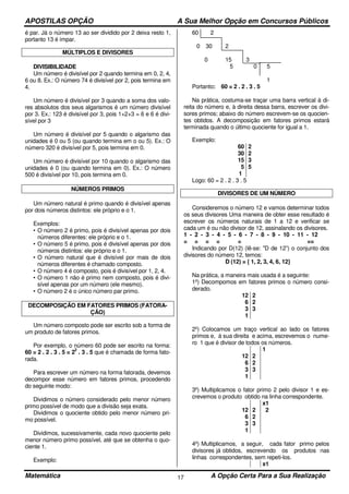 APOSTILAS OPÇÃO A Sua Melhor Opção em Concursos Públicos
Matemática A Opção Certa Para a Sua Realização17
é par. Já o número 13 ao ser dividido por 2 deixa resto 1,
portanto 13 é ímpar.
MÚLTIPLOS E DIVISORES
DIVISIBILIDADE
Um número é divisível por 2 quando termina em 0, 2, 4,
6 ou 8. Ex.: O número 74 é divisível por 2, pois termina em
4.
Um número é divisível por 3 quando a soma dos valo-
res absolutos dos seus algarismos é um número divisível
por 3. Ex.: 123 é divisível por 3, pois 1+2+3 = 6 e 6 é divi-
sível por 3
Um número é divisível por 5 quando o algarismo das
unidades é 0 ou 5 (ou quando termina em o ou 5). Ex.: O
número 320 é divisível por 5, pois termina em 0.
Um número é divisível por 10 quando o algarismo das
unidades é 0 (ou quando termina em 0). Ex.: O número
500 é divisível por 10, pois termina em 0.
NÚMEROS PRIMOS
Um número natural é primo quando é divisível apenas
por dois números distintos: ele próprio e o 1.
Exemplos:
• O número 2 é primo, pois é divisível apenas por dois
números diferentes: ele próprio e o 1.
• O número 5 é primo, pois é divisível apenas por dois
números distintos: ele próprio e o 1.
• O número natural que é divisível por mais de dois
números diferentes é chamado composto.
• O número 4 é composto, pois é divisível por 1, 2, 4.
• O número 1 não é primo nem composto, pois é divi-
sível apenas por um número (ele mesmo).
• O número 2 é o único número par primo.
DECOMPOSIÇÃO EM FATORES PRIMOS (FATORA-
ÇÃO)
Um número composto pode ser escrito sob a forma de
um produto de fatores primos.
Por exemplo, o número 60 pode ser escrito na forma:
60 = 2 . 2 . 3 . 5 = 2
2
. 3 . 5 que é chamada de forma fato-
rada.
Para escrever um número na forma fatorada, devemos
decompor esse número em fatores primos, procedendo
do seguinte modo:
Dividimos o número considerado pelo menor número
primo possível de modo que a divisão seja exata.
Dividimos o quociente obtido pelo menor número pri-
mo possível.
Dividimos, sucessivamente, cada novo quociente pelo
menor número primo possível, até que se obtenha o quo-
ciente 1.
Exemplo:
60 2
0 30 2
0 15 3
5 0 5
1
Portanto: 60 = 2 . 2 . 3 . 5
Na prática, costuma-se traçar uma barra vertical à di-
reita do número e, à direita dessa barra, escrever os divi-
sores primos; abaixo do número escrevem-se os quocien-
tes obtidos. A decomposição em fatores primos estará
terminada quando o último quociente for igual a 1.
Exemplo:
60
30
15
5
1
2
2
3
5
Logo: 60 = 2 . 2 . 3 . 5
DIVISORES DE UM NÚMERO
Consideremos o número 12 e vamos determinar todos
os seus divisores Uma maneira de obter esse resultado é
escrever os números naturais de 1 a 12 e verificar se
cada um é ou não divisor de 12, assinalando os divisores.
1 - 2 - 3 - 4 - 5 - 6 - 7 - 8 - 9 - 10 - 11 - 12
= = = = = ==
Indicando por D(12) (lê-se: "D de 12”) o conjunto dos
divisores do número 12, temos:
D (12) = { 1, 2, 3, 4, 6, 12}
Na prática, a maneira mais usada é a seguinte:
1º) Decompomos em fatores primos o número consi-
derado.
12
6
3
1
2
2
3
2º) Colocamos um traço vertical ao lado os fatores
primos e, à sua direita e acima, escrevemos o nume-
ro 1 que é divisor de todos os números.
12
6
3
1
2
2
3
1
3º) Multiplicamos o fator primo 2 pelo divisor 1 e es-
crevemos o produto obtido na linha correspondente.
12
6
3
1
2
2
3
x1
2
4º) Multiplicamos, a seguir, cada fator primo pelos
divisores já obtidos, escrevendo os produtos nas
linhas correspondentes, sem repeti-los.
x1
 