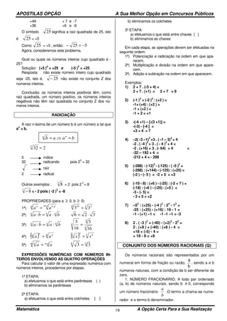 APOSTILAS OPÇÃO A Sua Melhor Opção em Concursos Públicos
Matemática A Opção Certa Para a Sua Realização19
+49
+36
+ 7 e -7
+6 e -6
O símbolo 25 significa a raiz quadrada de 25, isto
é 25 = +5
Como 25 = +5 , então: 525 −=−
Agora, consideremos este problema.
Qual ou quais os números inteiros cujo quadrado é -
25?
Solução: (+5 )
2
= +25 e (-5 )
2
= +25
Resposta: não existe número inteiro cujo quadrado
seja -25, isto é, 25− não existe no conjunto Z dos
números inteiros.
Conclusão: os números inteiros positivos têm, como
raiz quadrada, um número positivo, os números inteiros
negativos não têm raiz quadrada no conjunto Z dos nú-
meros inteiros.
RADICIAÇÃO
A raiz n-ésima de um número b é um número a tal que
a
n
= b.
2325
=
5 índice
32 radicando pois 2
5
= 32
raiz
2 radical
Outros exemplos : 3
8 = 2 pois 2
3
= 8
3
8− = - 2 pois ( -2 )
3
= -8
PROPRIEDADES (para a ≥ 0, b ≥ 0)
1ª)
pm pnm n
aa
: :
= 3 215 10
33 =
2ª) nnn
baba ⋅=⋅ 326 ⋅=
3ª) nnn
baba :: =
4
4
4
16
5
16
5
=
4ª) ( ) m nn
m
aa = ( ) 3 55
3
xx =
5ª) nmm n
aa ⋅
= 126
33 =
EXPRESSÕES NUMÉRICAS COM NÚMEROS IN-
TEIROS ENVOLVENDO AS QUATRO OPERAÇÕES
Para calcular o valor de uma expressão numérica com
números inteiros, procedemos por etapas.
1ª ETAPA:
a) efetuamos o que está entre parênteses ( )
b) eliminamos os parênteses
2ª ETAPA:
a) efetuamos o que está entre colchetes [ ]
b) eliminamos os colchetes
3º ETAPA:
a) efetuamos o que está entre chaves { }
b) eliminamos as chaves
Em cada etapa, as operações devem ser efetuadas na
seguinte ordem:
1ª) Potenciação e radiciação na ordem em que apa-
recem.
2ª) Multiplicação e divisão na ordem em que apare-
cem.
3ª) Adição e subtração na ordem em que aparecem.
Exemplos:
1) 2 + 7 . (-3 + 4) =
2 + 7 . (+1) = 2 + 7 = 9
2) (-1 )
3
+ (-2 )
2
: (+2 ) =
-1+ (+4) : (+2 ) =
-1 + (+2 ) =
-1 + 2 = +1
3) -(-4 +1) – [-(3 +1)] =
-(-3) - [-4 ] =
+3 + 4 = 7
4) –2( -3 –1)
2
+3 . ( -1 – 3)
3
+ 4
-2 . ( -4 )
2
+ 3 . ( - 4 )
3
+ 4 =
-2 . (+16) + 3 . (- 64) + 4 =
-32 – 192 + 4 =
-212 + 4 = - 208
5) (-288) : (-12)
2
- (-125) : ( -5 )
2
=
(-288) : (+144) - (-125) : (+25) =
(-2 ) - (- 5 ) = -2 + 5 = +3
6) (-10 - 8) : (+6 ) - (-25) : (-2 + 7 ) =
(-18) : (+6 ) - (-25) : (+5 ) =
-3 - (- 5) =
- 3 + 5 = +2
7) –5
2
: (+25) - (-4 )
2
: 2
4
- 1
2
=
-25 : (+25) - (+16) : 16 - 1 =
-1 - (+1) –1 = -1 -1 –1 = -3
8) 2 . ( -3 )
2
+ (-40) : (+2)
3
- 2
2
=
2 . (+9 ) + (-40) : (+8 ) - 4 =
+18 + (-5) - 4 =
+ 18 - 9 = +9
CONJUNTO DOS NÚMEROS RACIONAIS (Q)
Os números racionais são representados por um
numeral em forma de fração ou razão,
a
b
, sendo a e b
números naturais, com a condição de b ser diferente de
zero.
1. NÚMERO FRACIONARIO. A todo par ordenado
(a, b) de números naturais, sendo b ≠ 0, corresponde
um número fracionário
b
a
.O termo a chama-se nume-
rador e o termo b denominador.
baab nn
=⇒=
 