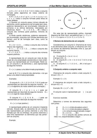 APOSTILAS OPÇÃO A Sua Melhor Opção em Concursos Públicos
Matemática A Opção Certa Para a Sua Realização2
a) A = ( 0; 1; 2; 3; 4; 5; 6; 7; 8; 9 ) indica o conjunto
formado pelos algarismos do nosso sistema de
numeração.
b) B = ( a, b, c, d, e, f, g, h, i, j, l, m, n, o, p, q, r, s, t,
u, v, x, z ) indica o conjunto formado pelas letras do
nosso alfabeto.
c) Quando um conjunto possui número elevado de
elementos, porém apresenta lei de formação bem clara,
podemos representa-lo, por enumeração, indicando os
primeiros e os últimos elementos, intercalados por
reticências. Assim: C = ( 2; 4; 6;... ; 98 ) indica o
conjunto dos números pares positivos, menores do
que100.
d) Ainda usando reticências, podemos representar,
por enumeração, conjuntos com infinitas elementos que
tenham uma lei de formação bem clara, como os
seguintes:
D = ( 0; 1; 2; 3; .. . ) indica o conjunto dos números
inteiros não negativos;
E = ( ... ; -2; -1; 0; 1; 2; . .. ) indica o conjunto dos
números inteiros;
F = ( 1; 3; 5; 7; . . . ) indica o conjunto dos números
ímpares positivos.
A representação de um conjunto por meio da des-
crição de uma propriedade característica é mais sintéti-
ca que sua representação por enumeração. Neste ca-
so, um conjunto C, de elementos x, será representado
da seguinte maneira:
C = { x | x possui uma determinada propriedade }
que se lê: C é o conjunto dos elementos x tal que
possui uma determinada propriedade:
Exemplos
O conjunto A = { 0; 1; 2; 3; 4; 5; 6; 7; 8; 9 } pode ser
representado por descrição da seguinte maneira: A =
{ x | x é algarismo do nosso sistema de numeração }
O conjunto G = { a; e; i; o, u } pode ser
representado por descrição da seguinte maneira G =
{ x | x é vogal do nosso alfabeto }
O conjunto H = { 2; 4; 6; 8; . . . } pode ser
representado por descrição da seguinte maneira:
H = { x | x é par positivo }
A representação gráfica de um conjunto é bastante
cômoda. Através dela, os elementos de um conjunto
são representados por pontos interiores a uma linha
fechada que não se entrelaça. Os pontos exteriores a
esta linha representam os elementos que não perten-
cem ao conjunto.
Exemplo
Por esse tipo de representação gráfica, chamada
diagrama de Euler-Venn, percebemos que x ∈ C, y ∈
C, z ∈ C; e que a ∉ C, b ∉ C, c ∉ C, d ∉ C.
4 Número de elementos de um conjunto
Consideremos um conjunto C. Chamamos de núme-
ro de elementos deste conjunto, e indicamos com n(C),
ao número de elementos diferentes entre si, que per-
tencem ao conjunto.
Exemplos
a) O conjunto A = { a; e; i; o; u }
é tal que n(A) = 5.
b) O conjunto B = { 0; 1; 3; 4; 5; 6; 7; 8; 9 } é tal
que n(B) = 10.
c) O conjunto C = ( 1; 2; 3; 4;... ; 99 ) é tal que n
(C) = 99.
5 Conjunto unitário e conjunto vazio
Chamamos de conjunto unitário a todo conjunto C,
tal que n (C) = 1.
Exemplo: C = ( 3 )
E chamamos de conjunto vazio a todo conjunto c,
tal que n(C) = 0.
Exemplo: M = { x | x
2
= -25}
O conjunto vazio é representado por { } ou por
∅ .
Exercício resolvido
Determine o número de elementos dos seguintes
com juntos :
a) A = { x | x é letra da palavra amor }
b) B = { x | x é letra da palavra alegria }
c) c é o conjunto esquematizado a seguir
d) D = ( 2; 4; 6; . . . ; 98 )
e) E é o conjunto dos pontos comuns às
relas r e s, esquematizadas a seguir :
 