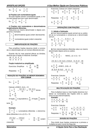 APOSTILAS OPÇÃO A Sua Melhor Opção em Concursos Públicos
Matemática A Opção Certa Para a Sua Realização23
Ex.:
4
3
4
1
ou
4
1
4
3
<>
b) Frações com numeradores iguais
Se duas frações tiverem numeradores iguais, a me-
nor será aquela que tiver maior denominador.
Ex.:
4
7
5
7
ou
5
7
4
7
<>
c) Frações com numeradores e denominadores
receptivamente diferentes.
Reduzimos ao mesmo denominador e depois com-
paramos. Exemplos:
3
1
3
2
> denominadores iguais (ordem decrescente)
3
4
5
4
> numeradores iguais (ordem crescente)
SIMPLIFICAÇÃO DE FRAÇÕES
Para simplificar frações devemos dividir o numera-
dor e o denominador por um número diferente de zero.
Quando não for mais possível efetuar as divisões,
dizemos que a fração é irredutível. Exemplo:
2
3
3
3
:6
:9
2
2
:12
:18
==
Fração irredutível ou simplificada.
Exercícios: Simplificar 1)
12
9
2)
45
36
Respostas: 1)
4
3
2)
5
4
REDUÇÃO DE FRAÇÕES AO MENOR DENOMINA-
DOR COMUM
Ex.:
4
3
e
3
1
Calcular o M.M.C. (3,4) = 12
4
3
e
3
1
=
( ) ( )
12
34:12
e
12
13:12 ⋅⋅
temos:
12
9
e
12
4
A fração
3
1
é equivalente a
12
4
. A fração
4
3
equiva-
lente
12
9
.
Exemplo:
⇒
5
4
?
3
2
numeradores diferentes e denomina-
dores diferentes m.m.c.(3, 5) = 15
15
(15.5).4
?
15
3).2:(15
=
15
12
15
10
< (ordem
crescente)
Exercícios: Colocar em ordem crescente:
1)
3
2
e
5
2
2)
3
4
e
3
5
3)
5
4
e
3
2
,
6
5
Respostas: 1)
3
2
5
2
< 2)
3
5
3
4
<
3)
2
3
6
5
3
4
<<
OPERAÇÕES COM FRAÇÕES
1) Adição e Subtração
a) Com denominadores iguais somam-se ou subtra-
em-se os numeradores e conserva-se o denominador
comum.
Ex:
3
8
3
152
3
1
3
5
3
2
=
++
=++
5
1
5
34
5
3
5
4
=
−
=−
b) Com denominadores diferentes reduz ao mesmo
denominador depois soma ou subtrai.
Ex:
1)
3
2
4
3
2
1
++ = M.M.C.. (2, 4, 3) = 12
12
23
12
896
12
(12.3).24).3:(122).1:(12
=
++
=
++
2)
9
2
3
4
− = M.M.C.. (3,9) = 9
9
10
9
2-12
9
9).2:(9-3).4:(9
==
Exercícios. Calcular:
1)
7
1
7
5
7
2
++ 2)
6
1
6
5
− 3)
3
1
4
1
3
2
−+
Respostas: 1)
7
8
2)
3
2
6
4
= 3)
12
7
MULTIPLICAÇÃO DE FRAÇÕES
Para multiplicar duas ou mais frações devemos mul-
tiplicar os numeradores das frações entre si, assim
como os seus denominadores.
Exemplo:
10
3
20
6
4
3
x
5
2
4
3
.
5
2
===
Exercícios: Calcular:
1)
4
5
5
2
⋅ 2)
3
4
2
3
5
2
⋅⋅ 3) 





−⋅





+
3
1
3
2
5
3
5
1
Respostas: 1)
6
5
12
10
= 2)
5
4
30
24
= 3)
15
4
DIVISÃO DE FRAÇÕES
Para dividir duas frações conserva-se a primeira e
multiplica-se pelo inverso da Segunda.
 