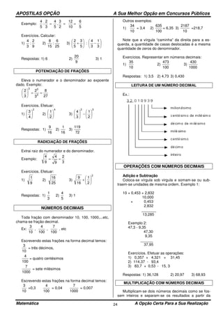 APOSTILAS OPÇÃO A Sua Melhor Opção em Concursos Públicos
Matemática A Opção Certa Para a Sua Realização24
Exemplo:
5
6
10
12
2
3
.
5
4
3
2
:
5
4
===
Exercícios. Calcular:
1)
9
2
:
3
4
2)
25
6
:
15
8
3) 





−





+
3
1
3
4
:
5
3
5
2
Respostas: 1) 6 2)
9
20
3) 1
POTENCIAÇÃO DE FRAÇÕES
Eleva o numerador e o denominador ao expoente
dado. Exemplo:
27
8
3
2
3
2
3
33
==





Exercícios. Efetuar:
1)
2
4
3






2)
4
2
1






3)
32
2
1
3
4






−





Respostas: 1)
16
9
2)
16
1
3)
72
119
RADICIAÇÃO DE FRAÇÕES
Extrai raiz do numerador e do denominador.
Exemplo:
3
2
9
4
9
4
==
Exercícios. Efetuar:
1)
9
1
2)
25
16
3)
2
2
1
16
9






+
Respostas: 1)
3
1
2)
5
4
3) 1
NÚMEROS DECIMAIS
Toda fração com denominador 10, 100, 1000,...etc,
chama-se fração decimal.
Ex:
100
7
,
100
4
,
10
3
, etc
Escrevendo estas frações na forma decimal temos:
10
3
= três décimos,
100
4
= quatro centésimos
1000
7
= sete milésimos
Escrevendo estas frações na forma decimal temos:
10
3
=0,3
100
4
= 0,04
1000
7
= 0,007
Outros exemplos:
1)
10
34
= 3,4 2)
100
635
= 6,35 3)
10
2187
=218,7
Note que a vírgula “caminha” da direita para a es-
querda, a quantidade de casas deslocadas é a mesma
quantidade de zeros do denominador.
Exercícios. Representar em números decimais:
1)
10
35
2)
100
473
3)
1000
430
Respostas: 1) 3,5 2) 4,73 3) 0,430
LEITURA DE UM NÚMERO DECIMAL
Ex.:
OPERAÇÕES COM NÚMEROS DECIMAIS
Adição e Subtração
Coloca-se vírgula sob virgula e somam-se ou sub-
traem-se unidades de mesma ordem. Exemplo 1:
10 + 0,453 + 2,832
10,000
+ 0,453
2,832
_______
13,285
Exemplo 2:
47,3 - 9,35
47,30
9,35
______
37,95
Exercícios. Efetuar as operações:
1) 0,357 + 4,321 + 31,45
2) 114,37 - 93,4
3) 83,7 + 0,53 - 15, 3
Respostas: 1) 36,128 2) 20,97 3) 68,93
MULTIPLICAÇÃO COM NÚMEROS DECIMAIS
Multiplicam-se dois números decimais como se fos-
sem inteiros e separam-se os resultados a partir da
 