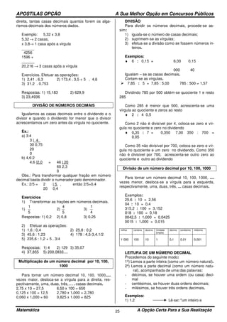 APOSTILAS OPÇÃO A Sua Melhor Opção em Concursos Públicos
Matemática A Opção Certa Para a Sua Realização25
direita, tantas casas decimais quantos forem os alga-
rismos decimais dos números dados.
Exemplo: 5,32 x 3,8
5,32 → 2 casas,
x 3,8→ 1 casa após a virgula
______
4256
1596 +
______
20,216 → 3 casas após a vírgula
Exercícios. Efetuar as operações:
1) 2,41 . 6,3 2) 173,4 . 3,5 + 5 . 4,6
3) 31,2 . 0,753
Respostas: 1) 15,183 2) 629,9
3) 23,4936
DIVISÃO DE NÚMEROS DECIMAIS
Igualamos as casas decimais entre o dividendo e o
divisor e quando o dividendo for menor que o divisor
acrescentamos um zero antes da vírgula no quociente.
Ex.:
a) 3:4
3 |_4_
30 0,75
20
0
b) 4,6:2
4,6 |2,0 = 46 | 20
60 2,3
0
Obs.: Para transformar qualquer fração em número
decimal basta dividir o numerador pelo denominador.
Ex.: 2/5 = 2 | 5 , então 2/5=0,4
20 0,4
Exercícios
1) Transformar as frações em números decimais.
1)
5
1
2)
5
4
3)
4
1
Respostas: 1) 0,2 2) 0,8 3) 0,25
2) Efetuar as operações:
1) 1,6 : 0,4 2) 25,8 : 0,2
3) 45,6 : 1,23 4) 178 : 4,5-3,4.1/2
5) 235,6 : 1,2 + 5 . 3/4
Respostas: 1) 4 2) 129 3) 35,07
4) 37,855 5) 200,0833....
Multiplicação de um número decimal por 10, 100,
1000
Para tornar um número decimal 10, 100, 1000.....
vezes maior, desloca-se a vírgula para a direita, res-
pectivamente, uma, duas, três, . . . casas decimais.
2,75 x 10 = 27,5 6,50 x 100 = 650
0,125 x 100 = 12,5 2,780 x 1.000 = 2.780
0,060 x 1.000 = 60 0,825 x 1.000 = 825
DIVISÃO
Para dividir os números decimais, procede-se as-
sim:
1) iguala-se o número de casas decimais;
2) suprimem-se as vírgulas;
3) efetua-se a divisão como se fossem números in-
teiros.
Exemplos:
♦ 6 : 0,15 = 6,00 0,15
000 40
Igualam – se as casas decimais.
Cortam-se as vírgulas.
7,85 : 5 = 7,85 : 5,00 785 : 500 = 1,57
Dividindo 785 por 500 obtém-se quociente 1 e resto
285
Como 285 é menor que 500, acrescenta-se uma
vírgula ao quociente e zeros ao resto
♦ 2 : 4 0,5
Como 2 não é divisível por 4, coloca-se zero e vír-
gula no quociente e zero no dividendo
♦ 0,35 : 7 = 0,350 7,00 350 : 700 =
0,05
Como 35 não divisível por 700, coloca-se zero e vír-
gula no quociente e um zero no dividendo. Como 350
não é divisível por 700, acrescenta-se outro zero ao
quociente e outro ao dividendo
Divisão de um número decimal por 10, 100, 1000
Para tornar um número decimal 10, 100, 1000, ....
vezes menor, desloca-se a vírgula para a esquerda,
respectivamente, uma, duas, três, ... casas decimais.
Exemplos:
25,6 : 10 = 2,56
04 : 10 = 0,4
315,2 : 100 = 3,152
018 : 100 = 0,18
0042,5 : 1.000 = 0,0425
0015 : 1.000 = 0,015
milhar centena dezena Unidade
simples
décimo centésimo milésimo
1 000 100 10 1 0,1 0,01 0,001
LEITURA DE UM NÚMERO DECIMAL
Procedemos do seguinte modo:
1º) Lemos a parte inteira (como um número natural).
2º) Lemos a parte decimal (como um número natu-
ral), acompanhada de uma das palavras:
- décimos, se houver uma ordem (ou casa) deci-
mal
- centésimos, se houver duas ordens decimais;
- milésimos, se houver três ordens decimais.
Exemplos:
1) 1,2 Lê-se: "um inteiro e
 