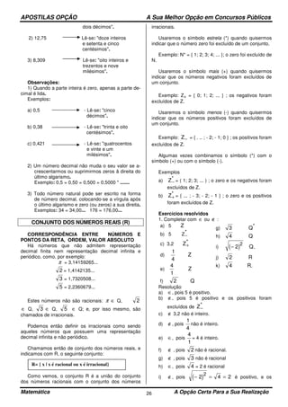 APOSTILAS OPÇÃO A Sua Melhor Opção em Concursos Públicos
Matemática A Opção Certa Para a Sua Realização26
dois décimos".
2) 12,75 Lê-se: "doze inteiros
e setenta e cinco
centésimos".
3) 8,309 Lê-se: "oito inteiros e
trezentos e nove
milésimos''.
Observações:
1) Quando a parte inteira é zero, apenas a parte de-
cimal é lida.
Exemplos:
a) 0,5 - Lê-se: "cinco
décimos".
b) 0,38 - Lê-se: "trinta e oito
centésimos".
c) 0,421 - Lê-se: "quatrocentos
e vinte e um
milésimos".
2) Um número decimal não muda o seu valor se a-
crescentarmos ou suprimirmos zeros â direita do
último algarismo.
Exemplo: 0,5 = 0,50 = 0,500 = 0,5000 " .......
3) Todo número natural pode ser escrito na forma
de número decimal, colocando-se a vírgula após
o último algarismo e zero (ou zeros) a sua direita.
Exemplos: 34 = 34,00... 176 = 176,00...
CONJUNTO DOS NÚMEROS REAIS (R)
CORRESPONDÊNCIA ENTRE NÚMEROS E
PONTOS DA RETA, ORDEM, VALOR ABSOLUTO
Há números que não admitem representação
decimal finita nem representação decimal infinita e
periódico, como, por exemplo:
π = 3,14159265...
2 = 1,4142135...
3 = 1,7320508...
5 = 2,2360679...
Estes números não são racionais: π ∈ Q, 2
∈ Q, 3 ∈ Q, 5 ∈ Q; e, por isso mesmo, são
chamados de irracionais.
Podemos então definir os irracionais como sendo
aqueles números que possuem uma representação
decimal infinita e não periódico.
Chamamos então de conjunto dos números reais, e
indicamos com R, o seguinte conjunto:
Como vemos, o conjunto R é a união do conjunto
dos números racionais com o conjunto dos números
irracionais.
Usaremos o símbolo estrela (*) quando quisermos
indicar que o número zero foi excluído de um conjunto.
Exemplo: N* = { 1; 2; 3; 4; ... }; o zero foi excluído de
N.
Usaremos o símbolo mais (+) quando quisermos
indicar que os números negativos foram excluídos de
um conjunto.
Exemplo: Z+ = { 0; 1; 2; ... } ; os negativos foram
excluídos de Z.
Usaremos o símbolo menos (-) quando quisermos
indicar que os números positivos foram excluídos de
um conjunto.
Exemplo: Z− = { . .. ; - 2; - 1; 0 } ; os positivos foram
excluídos de Z.
Algumas vezes combinamos o símbolo (*) com o
símbolo (+) ou com o símbolo (-).
Exemplos
a) Z−
* = ( 1; 2; 3; ... ) ; o zero e os negativos foram
excluídos de Z.
b) Z+
* = { ... ; - 3; - 2; - 1 } ; o zero e os positivos
foram excluídos de Z.
Exercícios resolvidos
1. Completar com ∈ ou ∉ :
a) 5 Z
b) 5 Z−
*
c) 3,2 Z+
*
d)
1
4
Z
e)
4
1
Z
f) 2 Q
g) 3 Q*
h) 4 Q
i) ( )− 2
2
Q-
j) 2 R
k) 4 R-
Resolução
a) ∈, pois 5 é positivo.
b) ∉, pois 5 é positivo e os positivos foram
excluídos de Z−
*
c) ∉ 3,2 não é inteiro.
d) ∉, pois
1
4
não é inteiro.
e) ∈, pois
4
1
= 4 é inteiro.
f) ∉ , pois 2 não é racional.
g) ∉ , pois 3 não é racional
h) ∈, pois 4 = 2 é racional
i) ∉, pois ( )− = =2 4 2
2
é positivo, e os
R= { x | x é racional ou x é irracional}
 
