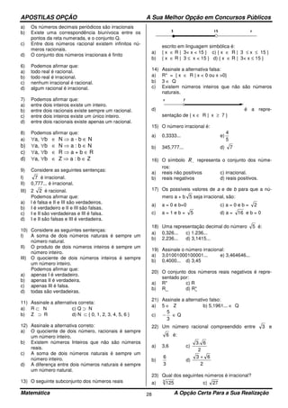 APOSTILAS OPÇÃO A Sua Melhor Opção em Concursos Públicos
Matemática A Opção Certa Para a Sua Realização28
a) Os números decimais periódicos são irracionais
b) Existe uma correspondência biunívoca entre os
pontos da reta numerada, e o conjunto Q.
c) Entre dois números racional existem infinitos nú-
meros racionais.
d) O conjunto dos números irracionais é finito
6) Podemos afirmar que:
a) todo real é racional.
b) todo real é irracional.
c) nenhum irracional é racional.
d) algum racional é irracional.
7) Podemos afirmar que:
a) entre dois inteiros existe um inteiro.
b) entre dois racionais existe sempre um racional.
c) entre dois inteiros existe um único inteiro.
d) entre dois racionais existe apenas um racional.
8) Podemos afirmar que:
a) ∀a, ∀b ∈ N ⇒ a - b ∈ N
b) ∀a, ∀b ∈ N ⇒ a : b ∈ N
c) ∀a, ∀b ∈ R ⇒ a + b ∈ R
d) ∀a, ∀b ∈ Z ⇒ a : b ∈ Z
9) Considere as seguintes sentenças:
I) 7 é irracional.
II) 0,777... é irracional.
III) 2 2 é racional.
Podemos afirmar que:
a) l é falsa e II e III são verdadeiros.
b) I é verdadeiro e II e III são falsas.
c) I e II são verdadeiras e III é falsa.
d) I e II são falsas e III é verdadeira.
10) Considere as seguintes sentenças:
I) A soma de dois números naturais é sempre um
número natural.
II) O produto de dois números inteiros é sempre um
número inteiro.
III) O quociente de dois números inteiros é sempre
um número inteiro.
Podemos afirmar que:
a) apenas I é verdadeiro.
b) apenas II é verdadeira.
c) apenas III é falsa.
d) todas são verdadeiras.
11) Assinale a alternativa correta:
a) R ⊂ N c) Q ⊃ N
b) Z ⊃ R d) N ⊂ { 0, 1, 2, 3, 4, 5, 6 }
12) Assinale a alternativa correto:
a) O quociente de dois número, racionais é sempre
um número inteiro.
b) Existem números Inteiros que não são números
reais.
c) A soma de dois números naturais é sempre um
número inteiro.
d) A diferença entre dois números naturais é sempre
um número natural.
13) O seguinte subconjunto dos números reais
escrito em linguagem simbólica é:
a) { x ∈ R | 3< x < 15 } c) { x ∈ R | 3 ≤ x ≤ 15 }
b) { x ∈ R | 3 ≤ x < 15 } d) { x ∈ R | 3< x ≤ 15 }
14) Assinale a alternativa falsa:
a) R* = { x ∈ R | x < 0 ou x >0}
b) 3 ∈ Q
c) Existem números inteiros que não são números
naturais.
d) é a repre-
sentação de { x ∈ R | x ≥ 7 }
15) O número irracional é:
a) 0,3333... e)
5
4
b) 345,777... d) 7
16) O símbolo −R representa o conjunto dos núme-
ros:
a) reais não positivos c) irracional.
b) reais negativos d) reais positivos.
17) Os possíveis valores de a e de b para que a nú-
mero a + b 5 seja irracional, são:
a) a = 0 e b=0 c) a = 0 e b = 2
c) a = 1 e b = 5 d) a = 16 e b = 0
18) Uma representação decimal do número 5 é:
a) 0,326... c) 1.236...
b) 2.236... d) 3,1415...
19) Assinale o número irracional:
a) 3,01001000100001... e) 3,464646...
b) 0,4000... d) 3,45
20) O conjunto dos números reais negativos é repre-
sentado por:
a) R* c) R
b) R_ d) R*
21) Assinale a alternativo falso:
a) 5 ∈ Z b) 5,1961... ∈ Q
c)
3
5
− ∈ Q
22) Um número racional compreendido entre 3 e
6 é:
a) 3,6 c)
2
6.3
b)
3
6
d)
2
63 +
23) Qual dos seguintes números é irracional?
a) 3
125 c) 27
 