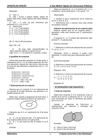 APOSTILAS OPÇÃO A Sua Melhor Opção em Concursos Públicos
Matemática A Opção Certa Para a Sua Realização3
Resolução
a) n(A) = 4
b) n(B) = 6,'pois a palavra alegria, apesar de
possuir dote letras, possui apenas seis letras distintas
entre si.
c) n(C) = 2, pois há dois elementos que
pertencem a C: c e C e d e C
d) observe que:
2 = 2 . 1 é o 1º par positivo
4 = 2 . 2 é o 2°par positivo
6 = 2 . 3 é o 3º par positivo
8 = 2 . 4 é o 4º par positivo
. .
. .
. .
98 = 2 . 49 é o 49º par positivo
logo: n(D) = 49
e) As duas retas, esquematizadas na
figura, possuem apenas um ponto comum.
Logo, n( E ) = 1, e o conjunto E é, portanto, unitário.
6 igualdade de conjuntos
Vamos dizer que dois conjuntos A e 8 são iguais, e
indicaremos com A = 8, se ambos possuírem os mes-
mos elementos. Quando isto não ocorrer, diremos que
os conjuntos são diferentes e indicaremos com A ≠ B.
Exemplos .
a) {a;e;i;o;u} = {a;e;i;o;u}
b) {a;e;i;o,u} = {i;u;o,e;a}
c) {a;e;i;o;u} = {a;a;e;i;i;i;o;u;u}
d) {a;e;i;o;u} ≠ {a;e;i;o}
e) { x | x
2
= 100} = {10; -10}
f) { x | x
2
= 400} ≠ {20}
7 Subconjuntos de um conjunto
Dizemos que um conjunto A é um subconjunto de
um conjunto B se todo elemento, que pertencer a A,
também pertencer a B.
Neste caso, usando os diagramas de Euler-Venn, o
conjunto A estará "totalmente dentro" do conjunto B :
Indicamos que A é um subconjunto de B de duas
maneiras:
a) A ⊂ B; que deve ser lido : A é subconjunto de
B ou A está contido em B ou A é parte de B;
b) B ⊃ A; que deve ser lido: B contém A ou B
inclui A.
Exemplo
Sejam os conjuntos A = {x | x é mineiro} e B = { x | x
é brasileiro} ; temos então que A ⊂ B e que B ⊃ A.
Observações:
• Quando A não é subconjunto de B, indicamos
com A ⊄ B ou B A.
• Admitiremos que o conjunto vazio está contido
em qualquer conjunto.
8 Número de subconjuntos de um conjunto dado
Pode-se mostrar que, se um conjunto possui n
elementos, então este conjunto terá 2
n
subconjuntos.
Exemplo
O conjunto C = {1; 2 } possui dois elementos; logo,
ele terá 2
2
= 4 subconjuntos.
Exercício resolvido:
1. Determine o número de subconjuntos do conjunto
C = (a; e; i; o; u ) .
Resolução: Como o conjunto C possui cinco
elementos, o número dos seus subconjuntos será 2
5
=
32.
Exercícios propostas:
2. Determine o número de subconjuntos do conjunto
C = { 0; 1; 2; 3; 4; 5; 6; 7; 8; 9 }
Resposta: 1024
3. Determine o número de subconjuntos do conjunto
C =
1
2
1
3
1
4
2
4
3
4
3
5
; ; ; ; ;






Resposta: 32
B) OPERAÇÕES COM CONJUNTOS
1 União de conjuntos
Dados dois conjuntos A e B, chamamos união ou
reunião de A com B, e indicamos com A ∩ B, ao con-
junto constituído por todos os elementos que perten-
cem a A ou a B.
Usando os diagramas de Euler-Venn, e
representando com hachuras a interseção dos
conjuntos, temos:
Exemplos
a) {a;b;c} U {d;e}= {a;b;c;d;e}
b) {a;b;c} U {b;c;d}={a;b;c;d}
 