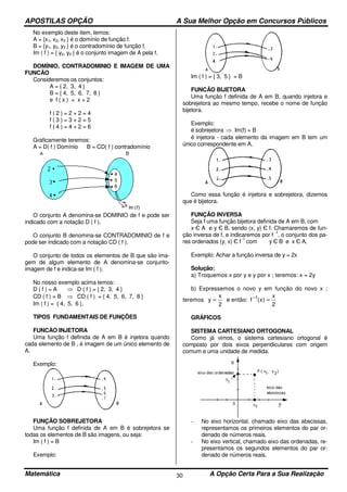 APOSTILAS OPÇÃO A Sua Melhor Opção em Concursos Públicos
Matemática A Opção Certa Para a Sua Realização30
No exemplo deste item, temos:
A = {x1, x2, x3 } é o domínio de função f.
B = {y1, y2, y3 } é o contradomínio de função f.
Im ( f ) = { y2, y3 } é o conjunto imagem de A pela f.
DOMÍNIO, CONTRADOMINIO E IMAGEM DE UMA
FUNCÃO
Consideremos os conjuntos:
A = { 2, 3, 4 }
B = { 4, 5, 6, 7, 8 }
e f ( x ) = x + 2
f ( 2 ) = 2 + 2 = 4
f ( 3 ) = 3 + 2 = 5
f ( 4 ) = 4 + 2 = 6
Graficamente teremos:
A = D( f ) Domínio B = CD( f ) contradomínio
O conjunto A denomina-se DOMINIO de f e pode ser
indicado com a notação D ( f ).
O conjunto B denomina-se CONTRADOMINIO de f e
pode ser indicado com a notação CD ( f ).
O conjunto de todos os elementos de B que são ima-
gem de algum elemento de A denomina-se conjunto-
imagem de f e indica-se Im ( f ).
No nosso exemplo acima temos:
D ( f ) = A ⇒ D ( f ) = { 2, 3, 4 }
CD ( f ) = B ⇒ CD ( f ) = { 4, 5, 6, 7, 8 }
Im ( f ) = { 4, 5, 6 }.
TIPOS FUNDAMENTAIS DE FUNÇÕES
FUNCÀO INJETORA
Uma função f definida de A em B é injetora quando
cada elemento de B , é imagem de um único elemento de
A.
Exemplo:
FUNÇÃO SOBREJETORA
Uma função f definida de A em B é sobrejetora se
todas os elementos de B são imagens, ou seja:
Im ( f ) = B
Exemplo:
Im ( f ) = { 3, 5 } = B
FUNCÃO BIJETORA
Uma função f definida de A em B, quando injetora e
sobrejetora ao mesmo tempo, recebe o nome de função
bijetora.
Exemplo:
é sobrejetora ⇒ Im(f) = B
é injetora - cada elemento da imagem em B tem um
único correspondente em A.
Como essa função é injetora e sobrejetora, dizemos
que é bijetora.
FUNÇÃO INVERSA
Seja f uma função bijetora definida de A em B, com
x Є A e y Є B, sendo (x, y) Є f. Chamaremos de fun-
ção inversa de f, e indicaremos por f
-1
, o conjunto dos pa-
res ordenados (y, x) Є f
-1
com y Є B e x Є A.
Exemplo: Achar a função inversa de y = 2x
Solução:
a) Troquemos x por y e y por x ; teremos: x = 2y
b) Expressemos o novo y em função do novo x ;
teremos
2
x
y = e então:
2
x
)x(f 1
=−
GRÁFICOS
SISTEMA CARTESIANO ORTOGONAL
Como já vimos, o sistema cartesiano ortogonal é
composto por dois eixos perpendiculares com origem
comum e uma unidade de medida.
- No eixo horizontal, chamado eixo das abscissas,
representamos os primeiros elementos do par or-
denado de números reais.
- No eixo vertical, chamado eixo das ordenadas, re-
presentamos os segundos elementos do par or-
denado de números reais.
 