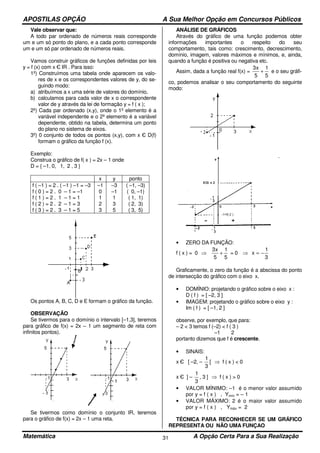 APOSTILAS OPÇÃO A Sua Melhor Opção em Concursos Públicos
Matemática A Opção Certa Para a Sua Realização31
Vale observar que:
A todo par ordenado de números reais corresponde
um e um só ponto do plano, e a cada ponto corresponde
um e um só par ordenado de números reais.
Vamos construir gráficos de funções definidas por leis
y = f (x) com x Є IR . Para isso:
1º) Construímos uma tabela onde aparecem os valo-
res de x e os correspondentes valores de y, do se-
guindo modo:
a) atribuímos a x uma série de valores do domínio,
b) calculamos para cada valor de x o correspondente
valor de y através da lei de formação y = f ( x );
2º) Cada par ordenado (x,y), onde o 1º elemento é a
variável independente e o 2º elemento é a variável
dependente, obtido na tabela, determina um ponto
do plano no sistema de eixos.
3º) 0 conjunto de todos os pontos (x,y), com x Є D(f)
formam o gráfico da função f (x).
Exemplo:
Construa o gráfico de f( x ) = 2x – 1 onde
D = { –1, 0, 1, 2 , 3 }
x y ponto
f ( –1 ) = 2 . ( –1 ) –1 = –3
f ( 0 ) = 2 . 0 – 1 = –1
f ( 1 ) = 2 . 1 – 1 = 1
f ( 2 ) = 2 . 2 – 1 = 3
f ( 3 ) = 2 . 3 – 1 = 5
–1
0
1
2
3
–3
–1
1
3
5
( –1, –3)
( 0, –1)
( 1, 1)
( 2, 3)
( 3, 5)
Os pontos A, B, C, D e E formam o gráfico da função.
OBSERVAÇÃO
Se tivermos para o domínio o intervalo [–1,3], teremos
para gráfico de f(x) = 2x – 1 um segmento de reta com
infinitos pontos).
Se tivermos como domínio o conjunto IR, teremos
para o gráfico de f(x) = 2x – 1 uma reta.
ANÁLISE DE GRÁFICOS
Através do gráfico de uma função podemos obter
informações importantes o respeito do seu
comportamento, tais como: crescimento, decrescimento,
domínio, imagem, valores máximos e mínimos, e, ainda,
quando a função é positiva ou negativa etc.
Assim, dada a função real f(x) =
5
1
5
x3
+ e o seu gráfi-
co, podemos analisar o seu comportamento do seguinte
modo:
• ZERO DA FUNÇÃO:
f ( x ) = 0 ⇒
5
1
5
x3
+ = 0 ⇒
3
1
x −=
Graficamente, o zero da função é a abscissa do ponto
de intersecção do gráfico com o eixo x.
• DOMÍNIO: projetando o gráfico sobre o eixo x :
D ( f ) = [ –2, 3 ]
• IMAGEM: projetando o gráfico sobre o eixo y :
Im ( f ) = [ –1, 2 ]
observe, por exemplo, que para:
– 2 < 3 temos f (–2) < f ( 3 )
–1 2
portanto dizemos que f é crescente.
• SINAIS:
x Є [ –2, –
3
1
[ ⇒ f ( x ) < 0
x Є ] –
3
1
, 3 ] ⇒ f ( x ) > 0
• VALOR MÍNIMO: –1 é o menor valor assumido
por y = f ( x ) , Ymín = – 1
• VALOR MÁXIMO: 2 é o maior valor assumido
por y = f ( x ) , Ymáx = 2
TÉCNICA PARA RECONHECER SE UM GRÁFICO
REPRESENTA OU NÃO UMA FUNÇAO
 