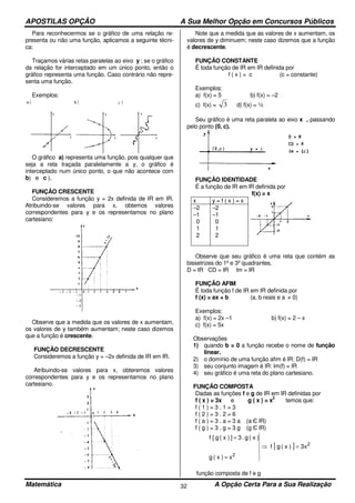 APOSTILAS OPÇÃO A Sua Melhor Opção em Concursos Públicos
Matemática A Opção Certa Para a Sua Realização32
Para reconhecermos se o gráfico de uma relação re-
presenta ou não uma função, aplicamos a seguinte técni-
ca:
Traçamos várias retas paralelas ao eixo y ; se o gráfico
da relação for interceptado em um único ponto, então o
gráfico representa uma função. Caso contrário não repre-
senta uma função.
Exemplos:
O gráfico a) representa uma função, pois qualquer que
seja a reta traçada paralelamente a y, o gráfico é
interceptado num único ponto, o que não acontece com
b) e c ).
FUNÇÂO CRESCENTE
Consideremos a função y = 2x definida de IR em IR.
Atribuindo-se valores para x, obtemos valores
correspondentes para y e os representamos no plano
cartesiano:
Observe que a medida que os valores de x aumentam,
os valores de y também aumentam; neste caso dizemos
que a função é crescente.
FUNÇÃO DECRESCENTE
Consideremos a função y = –2x definida de IR em IR.
Atribuindo-se valores para x, obteremos valores
correspondentes para y e os representamos no plano
cartesiano.
Note que a medida que as valores de x aumentam, os
valores de y diminuem; neste caso dizemos que a função
é decrescente.
FUNÇÃO CONSTANTE
É toda função de IR em IR definida por
f ( x ) = c (c = constante)
Exemplos:
a) f(x) = 5 b) f(x) = –2
c) f(x) = 3 d) f(x) = ½
Seu gráfico é uma reta paralela ao eixo x , passando
pelo ponto (0, c).
FUNÇÃO IDENTIDADE
É a função de lR em lR definida por
f(x) = x
x y = f ( x ) = x
–2
–1
0
1
2
–2
–1
0
1
2
Observe que seu gráfico é uma reta que contém as
bissetrizes do 1º e 3º quadrantes.
D = IR CD = IR lm = IR
FUNÇÃO AFIM
É toda função f de IR em IR definida por
f (x) = ax + b (a, b reais e a ≠ 0)
Exemplos:
a) f(x) = 2x –1 b) f(x) = 2 – x
c) f(x) = 5x
Observações
1) quando b = 0 a função recebe o nome de função
linear.
2) o domínio de uma função afim é IR: D(f) = IR
3) seu conjunto imagem é IR: lm(f) = IR
4) seu gráfico é uma reta do plano cartesiano.
FUNÇÃO COMPOSTA
Dadas as funções f e g de IR em IR definidas por
f ( x ) = 3x e g ( x ) = x
2
temos que:
f ( 1 ) = 3 . 1 = 3
f ( 2 ) = 3 . 2 = 6
f ( a ) = 3 . a = 3 a (a Є lR)
f ( g ) = 3 . g = 3 g (g Є lR)
[ ] 2
2
x3)x(gf
x)x(g
)x(g.3])x(g[f
=⇒
=
=
função composta de f e g
 