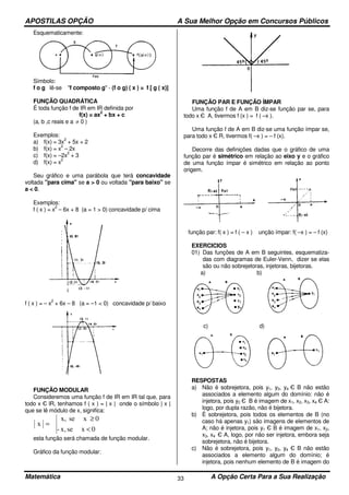 APOSTILAS OPÇÃO A Sua Melhor Opção em Concursos Públicos
Matemática A Opção Certa Para a Sua Realização33
Esquematicamente:
Símbolo:
f o g lê-se "f composto g" - (f o g) ( x ) = f [ g ( x)]
FUNÇÃO QUADRÁTICA
É toda função f de IR em IR definida por
f(x) = ax
2
+ bx + c
(a, b ,c reais e a ≠ 0 )
Exemplos:
a) f(x) = 3x
2
+ 5x + 2
b) f(x) = x
2
– 2x
c) f(x) = –2x
2
+ 3
d) f(x) = x
2
Seu gráfico e uma parábola que terá concavidade
voltada "para cima" se a > 0 ou voltada "para baixo" se
a < 0.
Exemplos:
f ( x ) = x
2
– 6x + 8 (a = 1 > 0) concavidade p/ cima
f ( x ) = – x
2
+ 6x – 8 (a = –1 < 0) concavidade p/ baixo
FUNÇÃO MODULAR
Consideremos uma função f de IR em IR tal que, para
todo x Є lR, tenhamos f ( x ) = | x | onde o símbolo | x |
que se lê módulo de x, significa:
0xsex,-
0xsex,
x
<
≥
=
esta função será chamada de função modular.
Gráfico da função modular:
FUNÇÃO PAR E FUNÇÃO ÍMPAR
Uma função f de A em B diz-se função par se, para
todo x Є A, tivermos f (x ) = f ( –x ).
Uma função f de A em B diz-se uma função ímpar se,
para todo x Є R, tivermos f( –x ) = – f (x).
Decorre das definições dadas que o gráfico de uma
função par é simétrico em relação ao eixo y e o gráfico
de uma função ímpar é simétrico em relação ao ponto
origem.
função par: f( x ) = f ( – x ) unção ímpar: f( –x ) = – f (x)
EXERCICIOS
01) Das funções de A em B seguintes, esquematiza-
das com diagramas de Euler-Venn, dizer se elas
são ou não sobrejetoras, injetoras, bijetoras.
a) b)
c) d)
RESPOSTAS
a) Não é sobrejetora, pois y1, y3, y4 Є B não estão
associados a elemento algum do domínio: não é
injetora, pois y2 Є B é imagem de x1, x2, x3, x4 Є A:
logo, por dupla razão, não é bijetora.
b) É sobrejetora, pois todos os elementos de B (no
caso há apenas y1) são imagens de elementos de
A; não é injetora, pois y1 Є B é imagem de x1, x2,
x3, x4 Є A, logo, por não ser injetora, embora seja
sobrejetora, não é bijetora.
c) Não é sobrejetora, pois y1, y2, y4 Є B não estão
associados a elemento algum do domínio; é
injetora, pois nenhum elemento de B é imagem do
 