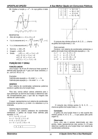 APOSTILAS OPÇÃO A Sua Melhor Opção em Concursos Públicos
Matemática A Opção Certa Para a Sua Realização35
06) Analise a função y = x
3
– 4x cujo gráfico é dado
por:
RESPOSTAS
• Zero da função: x = – 2; x = 0; x = 2
• f (x) é crescente em ]– ∞ ,–
3
32
[ e em ]
3
32
, + ∞ [
• f ( x ) é decrescente em ] –
3
32
,
3
32
[
• Domínio → D(f) = lR
• Imagem → Im(f) = lR
• Sinais: x Є ] – ∞ , –2 [ ⇒ f ( x ) < 0
x Є ] – 2, 0 [ ⇒ f ( x ) > 0
x Є ] 0, 2 [ ⇒ f ( x ) < 0
x Є ] 2, + ∞ [ ⇒ f ( x ) > 0
FUNÇÃO DO 1º GRAU
FUNCÃO LINEAR
Uma função f de lR em lR chama-se linear quando é
definida pela equação do 1º grau com duas variáveis y =
ax , com a Є lR e a ≠ 0.
Exemplos:
f definida pela equação y = 2x onde f : x → 2x
f definida pela equação y = –3x onde f : x → –3x
GRÁFICO
Num sistema de coordenadas cartesianas podemos
construir o gráfico de uma função linear.
Para isso, vamos atribuir valores arbitrários para x
(que pertençam ao domínio da função) e obteremos valo-
res correspondentes para y (que são as imagens dos
valores de x pela função).
A seguir, representamos num sistema de coordenadas
cartesianas os pontos (x, y) onde x é a abscissa e y é a
ordenada.
Vejamos alguns exemplos:
Construir, num sistema cartesiano de coordenadas
cartesianas, o gráfico da função linear definida pela
equação: y = 2x.
x = 1 → y = 2 . ( 1 ) = 2
x = –1 → y = 2 . ( –1 ) = –2
x = 2 → y = 2 . ( 2 ) = 4
x = – 3 → y = 2 . ( –3 ) = – 6
x y
1
–1
2
–3
2
–2
4
–6
→ A ( 1, 2)
→ B (–1, –2)
→ C ( 2, 4)
→ D ( –3, –6)
O conjunto dos infinitos pontos A, B, C, D, ..:... chama-
se gráfico da função linear y = 2x.
Outro exemplo:
Construir, num sistema de coordenadas cartesianas, o
gráfico da função linear definida pela equação y = –3x.
x = 1 → y = – 3 . (1) = – 3
x = –1 → y = –3 . (–1) = 3
x = 2 → y = –3 . ( 2) = – 6
x = –2 → y = –3 . (–2) = 6
x y
1
–1
2
–2
–3
3
–6
6
→ A ( 1,– 3)
→ B ( –1, 3)
→ C ( 2, – 6)
→ D ( –2, 6)
O conjunto dos infinitos pontos A, B, C, D , ......
chama-se gráfico da função linear y = –3x.
Conclusão:
O gráfico de uma função linear é a reta suporte dos
infinitos pontos A, B, C, D, .... e que passa pelo ponto
origem O.
Observação
Como uma reta é sempre determinada por dois
pontos, basta representarmos dois pontos A e B para
obtermos o gráfico de uma função linear num sistema de
coordenadas cartesianas.
 