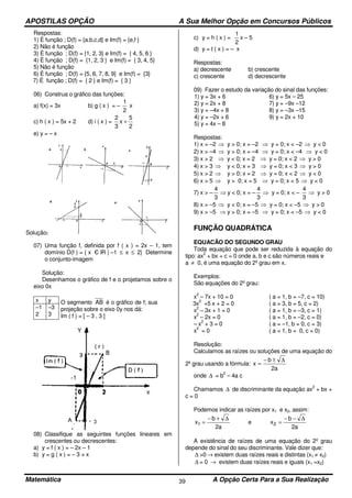 APOSTILAS OPÇÃO A Sua Melhor Opção em Concursos Públicos
Matemática A Opção Certa Para a Sua Realização39
Respostas:
1) È função ; D(f) = {a.b,c,d} e Im(f) = {e,f }
2) Não é função
3) È função ; D(f) = {1, 2, 3} e Im(f) = { 4, 5, 6 }
4) È função ; D(f) = {1, 2, 3 } e Im(f) = { 3, 4, 5}
5) Não é função
6) È função ; D(f) = {5, 6, 7, 8, 9} e Im(f) = {3}
7) É função ; D(f) = { 2 } e Im(f) = { 3 }
06) Construa o gráfico das funções:
a) f(x) = 3x b) g ( x ) = –
2
1
x
c) h ( x ) = 5x + 2 d) i ( x ) =
2
5
x
3
2
+
e) y = – x
Solução:
07) Uma função f, definida por f ( x ) = 2x – 1, tem
domínio D(f ) = { x Є lR | –1 ≤ x ≤ 2} Determine
o conjunto-imagem
Solução:
Desenhamos o gráfico de f e o projetamos sobre o
eixo 0x
x y O segmento AB é o gráfico de f; sua
projeção sobre o eixo 0y nos dá:
Im ( f ) = [ – 3 , 3 ]
–1
2
–3
3
08) Classifique as seguintes funções lineares em
crescentes ou decrescentes:
a) y = f ( x ) = – 2x – 1
b) y = g ( x ) = – 3 + x
c) y = h ( x ) =
2
1
x – 5
d) y = t ( x ) = – x
Respostas:
a) decrescente b) crescente
c) crescente d) decrescente
09) Fazer o estudo da variação do sinal das funções:
1) y = 3x + 6 6) y = 5x – 25
2) y = 2x + 8 7) y = –9x –12
3) y = –4x + 8 8) y = –3x –15
4) y = –2x + 6 9) y = 2x + 10
5) y = 4x – 8
Respostas:
1) x > –2 ⇒ y > 0; x = –2 ⇒ y = 0; x < –2 ⇒ y < 0
2) x > –4 ⇒ y > 0; x = –4 ⇒ y = 0; x < –4 ⇒ y < 0
3) x > 2 ⇒ y < 0; x = 2 ⇒ y = 0; x < 2 ⇒ y > 0
4) x > 3 ⇒ y < 0; x = 3 ⇒ y = 0; x < 3 ⇒ y > 0
5) x > 2 ⇒ y > 0; x = 2 ⇒ y = 0; x < 2 ⇒ y < 0
6) x > 5 ⇒ y > 0; x = 5 ⇒ y = 0; x < 5 ⇒ y < 0
7) x > –
3
4
⇒ y < 0; x = –
3
4
⇒ y = 0; x < –
3
4
⇒ y > 0
8) x > –5 ⇒ y < 0; x = –5 ⇒ y = 0; x < –5 ⇒ y > 0
9) x > –5 ⇒ y > 0; x = –5 ⇒ y = 0; x < –5 ⇒ y < 0
FUNÇÃO QUADRÁTICA
EQUACÃO DO SEGUNDO GRAU
Toda equação que pode ser reduzida à equação do
tipo: ax
2
+ bx + c = 0 onde a, b e c são números reais e
a ≠ 0, é uma equação do 2º grau em x.
Exemplos:
São equações do 2º grau:
x
2
– 7x + 10 = 0 ( a = 1, b = –7, c = 10)
3x
2
+5 x + 2 = 0 ( a = 3, b = 5, c = 2)
x
2
– 3x + 1 = 0 ( a = 1, b = –3, c = 1)
x
2
– 2x = 0 ( a = 1, b = –2, c = 0)
– x
2
+ 3 = 0 ( a = –1, b = 0, c = 3)
x
2
= 0 ( a = 1, b = 0, c = 0)
Resolução:
Calculamos as raízes ou soluções de uma equação do
2º grau usando a fórmula:
a2
b
x
∆±−
=
onde ∆ = b
2
– 4a c
Chamamos ∆ de discriminante da equação ax
2
+ bx +
c = 0
Podemos indicar as raízes por x1 e x2, assim:
a2
b
x1
∆+−
= e
a2
b
x2
∆−−
=
A existência de raízes de uma equação do 2º grau
depende do sinal do seu discriminante. Vale dizer que:
∆ >0 → existem duas raízes reais e distintas (x1 ≠ x2)
∆ = 0 → existem duas raízes reais e iguais (x1 =x2)
 