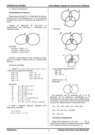 APOSTILAS OPÇÃO A Sua Melhor Opção em Concursos Públicos
Matemática A Opção Certa Para a Sua Realização4
c) {a;b;c} U {a;c}={a;b;c}
2 Intersecção de conjuntos
Dados dois conjuntos A e B, chamamos de interse-
ção de A com B, e indicamos com A ∩ B, ao conjunto
constituído por todos os elementos que pertencem a A
e a B.
Usando os diagramas de Euler-Venn, e
representando com hachuras a intersecção dos
conjuntos, temos:
Exemplos
a) {a;b;c} ∩ {d;e} = ∅
b) {a;b;c} ∩ {b;c,d} = {b;c}
c) {a;b;c} ∩ {a;c} = {a;c}
Quando a intersecção de dois conjuntos é vazia,
como no exemplo a, dizemos que os conjuntos são
disjuntos.
Exercícios resolvidos
1. Sendo A = ( x; y; z ); B = ( x; w; v ) e C = ( y; u; t
), determinar os seguintes conjuntos:
a) A ∪ B f) B ∩ C
b) A ∩ B g) A ∪ B ∪ C
c) A ∪ C h) A ∩ B ∩ C
d) A ∩ C i) (A ∩ B) U (A ∩ C)
e) B ∪ C
Resolução
a) A ∪ B = {x; y; z; w; v }
b) A ∩ B = {x }
c) A ∪ C = {x; y;z; u; t }
d) A ∩ C = {y }
e) B ∪ C={x;w;v;y;u;t}
f) B ∩ C= ∅
g) A ∪ B ∪ C= {x;y;z;w;v;u;t}
h) A ∩ B ∩ C= ∅
i) (A ∩ B) ∪ u (A ∩ C)={x} ∪ {y}={x;y}
2. Dado o diagrama seguinte, represente com
hachuras os conjuntos: :
a) A ∩ B ∩ C
b) (A ∩ B) ∪ (A ∩ C)
.Resolução
3. No diagrama seguinte temos:
n(A) = 20
n(B) = 30
n(A ∩ B) = 5
Determine n(A ∪ B).
Resolução
Se juntarmos, aos 20 elementos de A, os 30
elementos de B, estaremos considerando os 5
elementos de A n B duas vezes; o que, evidentemente,
é incorreto; e, para corrigir este erro, devemos subtrair
uma vez os 5 elementos de A n B; teremos então:
n(A ∪ B) = n(A) + n(B) - n(A ∩ B) ou seja:
n(A ∪ B) = 20 + 30 – 5 e então:
n(A ∪ B) = 45.
4 Conjunto complementar
Dados dois conjuntos A e B, com B ⊂ A,
chamamos de conjunto complementar de B em relação
a A, e indicamos com CA B, ao conjunto A - B.
 