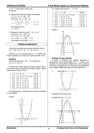 APOSTILAS OPÇÃO A Sua Melhor Opção em Concursos Públicos
Matemática A Opção Certa Para a Sua Realização40
∆ < 0 → não existem raízes reais
Exercícios:
1) Determine o conjunto verdade da equação
x
2
– 7x + 10 = 0, em IR
temos: a = 1, b = –7 e c = 10
∆ = (–7)
2
– 4 . 1 . 10 = 9
2x
5x
2
37
12
9)7-(
x
2
1
=
=
⇒
±
=
⋅
±−
=
As raízes são 2 e 5.
V = { 2, 5 }
2) Determine x real, tal que 3x
2
– 2x + 6 = 0
temos: a = 3, b = –2 e c = 6
∆ = (–2 )
2
– 4 . 3 . 6 = –68
lR68-e68- ∉=∆
não existem raízes reais V = { }
FUNÇÃO QUADRÁTICA
Toda lei de formação que pode ser reduzida a forma:
f ( x ) = ax
2
+ bx + c ou y = ax
2
+ bx + c
Onde a, b e c são números reais e a ≠ 0, define uma
função quadrática ou função do 2º grau para todo x real.
GRÁFICO
Façamos o gráfico de f : IR → IR definida por
f ( x ) = x
2
– 4x + 3
A tabela nos mostra alguns pontos do gráfico, que é
uma curva aberta denominada parábola. Basta marcar
estes pontos e traçar a curva.
x y = x
2
- 4x + 3 ponto
-1
0
1
2
3
4
5
y = ( -1 )
2
- 4 ( -1 ) + 3 = 8
y = 0
2
- 4 . 0 + 3 = 3
y = 1
2
- 4 . 1 + 3 = 0
y = 2
2
- 4 . 2 + 3 = -1
y = 3
2
- 4 . 3 + 3 = 0
y = 4
2
- 4 . 4 + 3 = 3
y = 5
2
- 4 . 5 + 3 = 8
(-1, 8)
( 0, 3)
( 1, 0)
( 2,-1)
( 3, 0)
( 4, 3)
( 5, 8)
De maneira geral, o gráfico de uma função quadrática
é uma parábola.
Gráfico:
Eis o gráfico da função f(x) = –x
2
+ 4x
x y = - x
2
+ 4x ponto
-1
0
1
2
3
4
5
y = - ( -1 )
2
+ 4 ( -1 ) = -5
y = - 0
2
+ 4 . 0 = 0
y = -( 1 )
2
+ 4 .1 = 3
y = - ( 2 )
2
+ 4 . 2 = 4
y = - ( 3 )
2
+ 4 . 3 = 3
y = - ( 4 )
2
+ 4 . 4 = 0
y = - ( 5 )
2
+ 4 . 5 = -5
(-1, -5)
( 0, 0 )
( 1, 3 )
( 2, 4 )
( 3, 3 )
( 4, 0 )
( 5, -5)
Gráfico:
VÉRTICE E CONCAVIDADE
O ponto V indicado nos gráficos seguintes é
denominado vértice da parábola. Em ( I ) temos uma
parábola de concavidade voltada para cima (côncava
para cima), enquanto que em (II) temos uma parábola de
concavidade voltada para baixo (côncava para baixo)
I) gráfico de f(x) = x
2
– 4x + 3
Parábola côncava para cima
II) gráfico de f(x) = – x
2
+ 4x
 