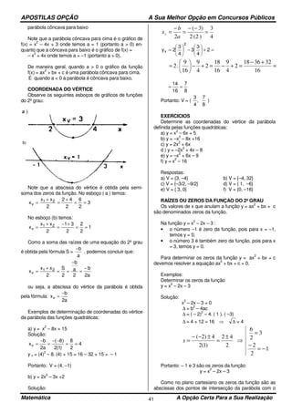 APOSTILAS OPÇÃO A Sua Melhor Opção em Concursos Públicos
Matemática A Opção Certa Para a Sua Realização41
parábola côncava para baixo
Note que a parábola côncava para cima é o gráfico de
f(x) = x
2
– 4x + 3 onde temos a = 1 (portanto a > 0) en-
quanto que a côncava para baixo é o gráfico de f(x) =
– x
2
+ 4x onde temos a = –1 (portanto a > 0).
De maneira geral, quando a > 0 o gráfico da função
f(x) = ax
2
+ bx + c é uma parábola côncava para cima.
E quando a < 0 a parábola é côncava para baixo.
COORDENADA DO VÉRTICE
Observe os seguintes esboços de gráficos de funções
do 2º grau:
Note que a abscissa do vértice é obtida pela semi-
soma dos zeros da função. No esboço ( a ) temos:
3
2
6
2
42
2
xx
x 21
v ==
+
=
+
=
No esboço (b) temos:
1
2
2
2
31
2
xx
x 21
v ==
+−
=
+
=
Como a soma das raízes de uma equação do 2º grau
é obtida pela fórmula S =
a
b−
, podemos concluir que:
a2
b
2
a
b
2
S
2
xx
x 21
v
−
=
−
==
+
=
ou seja, a abscissa do vértice da parábola é obtida
pela fórmula:
a2
b
xv
−
=
Exemplos de determinação de coordenadas do vértice
da parábola das funções quadráticas:
a) y = x
2
– 8x + 15
Solução:
4
2
8
)1(2
)8(
a2
b
xv ==
−−
=
−
=
y v = (4)
2
– 8. (4) + 15 = 16 – 32 + 15 = – 1
Portanto: V = (4, –1)
b) y = 2x
2
– 3x +2
Solução:
4
3
)2(2
)3(
2
=
−−
=
−
=
a
b
xv
=+





−





= 2
4
3
3
4
3
2y
2
v
=
+−
=+−=+−





=
16
323618
2
4
9
16
18
2
4
9
16
9
.2
8
7
16
14
==
Portanto: V = (
8
7
,
4
3
)
EXERCICIOS
Determine as coordenadas do vértice da parábola
definida pelas funções quadráticas:
a) y = x
2
– 6x + 5
b) y = –x
2
– 8x +16
c) y = 2x
2
+ 6x
d ) y = –2x
2
+ 4x – 8
e) y = –x
2
+ 6x – 9
f) y = x
2
– 16
Respostas:
a) V = {3, –4} b) V = {–4, 32}
c) V = {–3/2, –9/2} d) V = { 1, –6}
e) V = { 3, 0} f) V = {0, –16}
RAÍZES OU ZEROS DA FUNÇAO DO 2º GRAU
Os valores de x que anulam a função y = ax
2
+ bx + c
são denominados zeros da função.
Na função y = x
2
– 2x – 3 :
• o número –1 é zero da função, pois para x = –1,
temos y = 0.
• o número 3 é também zero da função, pois para x
= 3, temos y = 0.
Para determinar os zeros da função y = ax
2
+ bx + c
devemos resolver a equação ax
2
+ bx + c = 0.
Exemplos:
Determinar os zeros da função
y = x
2
– 2x – 3
Solução:
x
2
– 2x – 3 = 0
∆ = b
2
– 4ac
∆ = ( – 2)
2
– 4. ( 1 ). ( –3)
∆ = 4 + 12 = 16 ∆⇒ = 4
1
2
2
3
2
6
2
42
)1(2
4)2(
−=
−
=
⇒
±
=
±−−
=x
Portanto: – 1 e 3 são os zeros da função:
y = x
2
– 2x – 3
Como no plano cartesiano os zeros da função são as
abscissas dos pontos de intersecção da parábola com o
 
