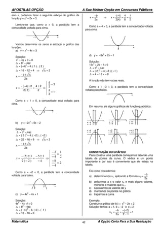 APOSTILAS OPÇÃO A Sua Melhor Opção em Concursos Públicos
Matemática A Opção Certa Para a Sua Realização42
eixo x, podemos fazer o seguinte esboço do gráfico da
função y = x
2
– 2x – 3.
Lembre-se que, como a > 0, a parábola tem a
concavidade voltada para cima.
Vamos determinar os zeros e esboçar o gráfico das
funções:
a) y = x
2
– 4x + 3
Solução:
x
2
– 4x + 3 = 0
∆ = b
2
– 4ac
∆ = (–4)
2
– 4. ( 1 ) . ( 3 )
∆ = 16 – 12 = 4 ⇒ ∆ = 2
a2
b
x
∆±−
=
1
2
2
3
2
6
2
24
)1(2
2)4(
x
=
=
⇒
±
=
±−−
=
Como a = 1 > 0, a concavidade está voltada para
cima.
b) y = –2x
2
+ 5x – 2
Solução:
∆ = b
2
– 4ac
∆ = ( 5 )
2
– 4. ( –2 ) . ( –2 )
∆ = 25 – 16 = 9 ⇒ ∆ = 3
a2
b
x
∆±−
=
2
4
8
2
1
4
2
4
35
)2(2
3)5(
=
−
−
=
−
−
⇒
−
±−
=
−
±−
=x
Como a = –2 < 0, a parábola tem a concavidade
voltada para baixo.
c) y = 4x
2
– 4x + 1
Solução:
4x
2
– 4x +1= 0
∆ = b
2
– 4ac
∆ = ( –4 )
2
– 4. ( 4 ) . ( 1 )
∆ = 16 – 16 = 0
2
1
8
4
2(4)
-(-4)
x
a2
b
x ===⇒
−
=
Como a = 4 > 0, a parábola tem a concavidade voltada
para cima.
d) y = –3x
2
+ 2x – 1
Solução:
–3x
2
+ 2x – 1= 0
∆ = b
2
– 4ac
∆ = ( 2 )
2
– 4( –3 ) ( –1 )
∆ = 4 – 12 = – 8
A função não tem raízes reais.
Como a = –3 < 0, a parábola tem a concavidade
voltada para baixo.
Em resumo, eis alguns gráficos de função quadrática:
CONSTRUÇÃO DO GRÁFICO
Para construir uma parábola começamos fazendo uma
tabela de pontos da curva. O vértice é um ponto
importante e por isso é conveniente que ele esteja na
tabela.
Eis como procedemos:
a) determinemos xv, aplicando a fórmula xV =
a2
b−
b) atribuímos a x o valor xv e mais alguns valores,
menores e maiores que xv .
c) Calculamos os valores de y
d) marcamos os pontos no gráfico
e) traçamos a curva
Exemplo:
Construir o gráfico de f(x) = x
2
– 2x + 2
Solução: temos: a = 1, b = –2 e c = 2
1
12
)2(
a2
b
xv =
⋅
−−
=
−
=
 