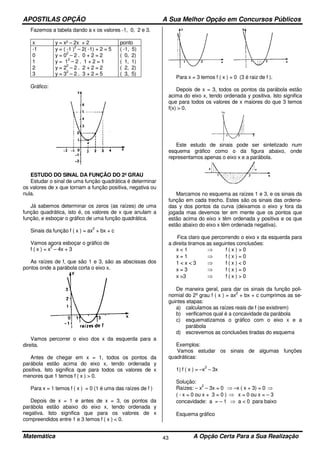APOSTILAS OPÇÃO A Sua Melhor Opção em Concursos Públicos
Matemática A Opção Certa Para a Sua Realização43
Fazemos a tabela dando a x os valores -1, 0, 2 e 3.
x y = x² – 2x + 2 ponto
-1
0
1
2
3
y = ( -1 )
2
– 2( -1) + 2 = 5
y = 0
2
– 2 . 0 + 2 = 2
y = 1
2
– 2 . 1 + 2 = 1
y = 2
2
– 2 . 2 + 2 = 2
y = 3
2
– 2 . 3 + 2 = 5
( -1, 5)
( 0, 2)
( 1, 1)
( 2, 2)
( 3, 5)
Gráfico:
ESTUDO DO SINAL DA FUNÇÃO DO 2º GRAU
Estudar o sinal de uma função quadrática é determinar
os valores de x que tornam a função positiva, negativa ou
nula.
Já sabemos determinar os zeros (as raízes) de uma
função quadrática, isto é, os valores de x que anulam a
função, e esboçar o gráfico de uma função quadrática.
Sinais da função f ( x ) = ax
2
+ bx + c
Vamos agora esboçar o gráfico de
f ( x ) = x
2
– 4x + 3
As raízes de f, que são 1 e 3, são as abscissas dos
pontos onde a parábola corta o eixo x.
Vamos percorrer o eixo dos x da esquerda para a
direita.
Antes de chegar em x = 1, todos os pontos da
parábola estão acima do eixo x, tendo ordenada y
positiva. Isto significa que para todos os valores de x
menores que 1 temos f ( x ) > 0.
Para x = 1 temos f ( x ) = 0 (1 é uma das raízes de f )
Depois de x = 1 e antes de x = 3, os pontos da
parábola estão abaixo do eixo x, tendo ordenada y
negativa. Isto significa que para os valores de x
compreendidos entre 1 e 3 temos f ( x ) < 0.
Para x = 3 temos f ( x ) = 0 (3 é raiz de f ).
Depois de x = 3, todos os pontos da parábola estão
acima do eixo x, tendo ordenada y positiva. Isto significa
que para todos os valores de x maiores do que 3 temos
f(x) > 0.
Este estudo de sinais pode ser sintetizado num
esquema gráfico como o da figura abaixo, onde
representamos apenas o eixo x e a parábola.
Marcamos no esquema as raízes 1 e 3, e os sinais da
função em cada trecho. Estes são os sinais das ordena-
das y dos pontos da curva (deixamos o eixo y fora da
jogada mas devemos ter em mente que os pontos que
estão acima do eixo x têm ordenada y positiva e os que
estão abaixo do eixo x têm ordenada negativa).
Fica claro que percorrendo o eixo x da esquerda para
a direita tiramos as seguintes conclusões:
x < 1 ⇒ f ( x ) > 0
x = 1 ⇒ f ( x ) = 0
1 < x < 3 ⇒ f ( x ) < 0
x = 3 ⇒ f ( x ) = 0
x >3 ⇒ f ( x ) > 0
De maneira geral, para dar os sinais da função poli-
nomial do 2º grau f ( x ) = ax
2
+ bx + c cumprimos as se-
guintes etapas:
a) calculamos as raízes reais de f (se existirem)
b) verificamos qual é a concavidade da parábola
c) esquematizamos o gráfico com o eixo x e a
parábola
d) escrevemos as conclusões tiradas do esquema
Exemplos:
Vamos estudar os sinais de algumas funções
quadráticas:
1) f ( x ) = –x
2
– 3x
Solução:
Raízes: – x
2
– 3x = 0 ⇒ –x ( x + 3) = 0 ⇒
( - x = 0 ou x + 3 = 0 ) ⇒ x = 0 ou x = – 3
concavidade: a = – 1 ⇒ a < 0 para baixo
Esquema gráfico
 