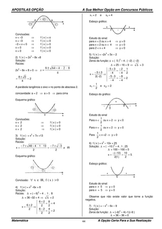APOSTILAS OPÇÃO A Sua Melhor Opção em Concursos Públicos
Matemática A Opção Certa Para a Sua Realização44
Conclusões:
x < –3 ⇒ f ( x ) < o
x = –3 ⇒ f ( x ) = 0
–3 < x < 0 ⇒ f ( x ) > 0
x = 0 ⇒ f ( x ) = 0
x > 0 ⇒ f ( x ) < 0
2) f ( x ) = 2x
2
– 8x +8
Solução:
Raízes:
2x
2
– 8x + 8 = 0 ⇒
4
824648 ⋅⋅−±
=x
2
4
08
=
±
=
A parábola tangência o eixo x no ponto de abscissa 2.
concavidade: a = 2 ⇒ a > 0 ⇒ para cima
Esquema gráfico
Conclusões:
x < 2 ⇒ f ( x ) > 0
x = 2 ⇒ f ( x ) = 0
x > 2 ⇒ f ( x ) > 0
3) f ( x ) = x
2
+ 7x +13
Solução:
Raízes:
lR
2
37
2
1314497
x ∉
−±−
=
⋅⋅−±−
=
Esquema gráfico
Conclusão: 0)x(flR,x >∈∀
4) f ( x ) = x
2
–6x + 8
Solução:
Raízes: ∆ = ( – 6)
2
– 4 . 1 . 8
∆ = 36 –32 = 4 ⇒ ∆ = 2
2
2
4
2
26
4
2
8
2
26
2
26
x
==
−
==
+
⇒
±
=
x1 = 2 e x2 = 4
Esboço gráfico:
Estudo do sinal:
para x < 2 ou x > 4 ⇒ y > 0
para x = 2 ou x = 4 ⇒ y = 0
para 2 < x < 4 ⇒ y < 0
5) f ( x ) = –2x
2
+ 5x – 2
Solução:
Zeros da função: ∆ = ( 5 )
2
– 4 . ( –2) .( –2)
∆ = 25 – 16 = 9 ⇒ ∆ = 3
2
4
8
4-
3-5-
2
1
4
2
4-
35-
)2(2
35
x
=
−
−
=
=
−
−
=
+
⇒
−
±−
=
2xe
2
1
x 21 ==
Esboço do gráfico:
Estudo do sinal
Para x <
2
1
ou x > 2 ⇒ y < 0
Para x =
2
1
ou x = 2 ⇒ y = 0
Para
2
1
< x <2 ⇒ y > 0
6) f ( x ) = x
2
– 10x + 25
Solução: ∆ = ( –10 )
2
– 4 . 1 . 25
∆ = 100 – 100 = 0
5
2
10
)1(2
)10(
x ==
−−
=
Esboço gráfico:
Estudo do sinal:
para x ≠ 5 ⇒ y > 0
para x = 5 ⇒ y = 0
Observe que não existe valor que torne a função
negativa.
7) f ( x ) = – x
2
– 6x – 9
Solução:
Zeros da função: ∆ = (–6)
2
– 4(–1)(–9 )
∆ = 36 – 36 = 0
 