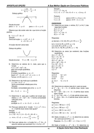 APOSTILAS OPÇÃO A Sua Melhor Opção em Concursos Públicos
Matemática A Opção Certa Para a Sua Realização45
3
2
6
)1(2
)6(
x −=
−
=
−
−−
=
Esboço gráfico:
Estudo do sinal:
para x ≠ –3 ⇒ y < 0 para x = –3 ⇒ y = 0
Observe que não existe valor de x que torne a função
positiva.
8) f ( x ) = x
2
– 3x + 3
Solução:
Zeros da função ∆ = (–3)
2
– 4 . 1 . 3
∆ = 9 –12 = –3
A função não tem zeros reais
Esboço do gráfico:
Estudo do sinal: 0ylRx >⇒∈∀
9) Determine os valores de m, reais, para que a
função
f ( x ) = (m
2
– 4)x
2
+ 2x
seja uma função quadrática.
Solução:
A função é quadrática ⇔ a ≠ 0
Assim: m
2
– 4 ≠ 0 ⇒ m
2
≠ 4 ⇒ m ≠ ± 2
Temos: m Є lR, com m ≠ ± 2
10) Determine m de modo que a parábola
y = ( 2m – 5 ) x
2
– x
tenha concavidade voltada para cima.
Solução:
Condição: concavidade para cima ⇔ a > 0
2m – 5 > 0 ⇒ m >
2
5
11) Determinar m para que o gráfico da função qua-
drática y = (m – 3)x
2
+ 5x – 2 tenha concavidade
volta para cima.
solução:
condição: a > 0 ⇒ m – 3 > 0 ⇒ m > 3
12) Para que valores de m função f ( x ) = x
2
– 3 x +
m – 2 admite duas raízes reais iguais?
Solução:
condição: ∆ > 0
∆ = ( –3)² – 4 ( 1 ) ( m – 2) = 9 – 4m +8 ⇒
⇒ –4 m + 17 > 0 ⇒ m =>
4
17
−
−
⇒ m >
4
17
13) Para que valores de x a função f(x) = x
2
–5x + 6
assume valores que acarretam f(x) > 0 e f(x) < 0?
Solução:
f ( x ) = x
2
– 5x + 6
f ( x ) = 0 ⇒ x
2
– 5x + 6 = 0 ⇒ x1 = 2 e x2 = 3
Portanto:
f ( x ) > 0 para [ x Є R / x < 2 ou x > 3 ]
f ( x ) < 0 para [ x Є R / 2 < x < 3 ]
EXERCÍCIOS
01) Determine as raízes, o vértice, D( f ) e Im( f ) das
seguintes funções:
a) y = x
2
+ x +1
b) y = x
2
– 9
c) y = – x
2
+ 4x – 4
d) y = – x
2
– 8x
Respostas:
a) não tem; (-1/2, 3/4); IR; { y Є lR | y ≥
4
3
}
b) 3, -3; (0, 0); lR; { y Є lR | y ≥ 0}
c) 2; (2,0); lR; { y Є R | y ≤ 0}
d) 0, -8; (-4, 16); lR; { y Є lR | y ≤ 16}
02) Determine os zeros (se existirem) das funções
quadráticas:
a) y = x
2
– 6x + 8
b) y = –x
2
+ 4x – 3
c ) y = –x
2
+ 4x
d) y = x
2
– 6x + 9
e) y = –9x
2
+ 12x – 4
f) y = 2x
2
– 2x +1
g) y = x
2
+ 2x – 3
h) y = 3x
2
+ 6x
i) y = x
2
Respostas:
a) 2 e 4 b) 1 e 3
c) 4 e 0 d) 3
e) 2/3 f) φ
g) –3 e 1 h) – 2 e 0
i) 0
03) Determine os valores reais de m, para os quais:
a) x
2
– 6x – m – 4 = 0 admita duas raízes reais
diferentes
b) mx
2
– (2m – 2)x + m – 3 = 0 admita duas raízes
reais e iguais
c) x
2
– (m + 4)x + 4m + 1 = 0 não admita raízes reais
d) x
2
– 2mx – 3m + 4 = 0 admita duas raízes reais di-
ferentes.
Respostas:
a) { }13m|lRm −>∈
b) { }1-m|lRm =∈
c) { }6m2|lRm <<∈
d) { }1me4-m|lRm ><∈
04) Dada a função y = x
2
– x – 6, determine os valores
de x para que se tenha y > 0.
Resposta : S = { }3ou x2-x|lRx ><∈
05) Dada a função y = x
2
– 8x + 12, determine os
 