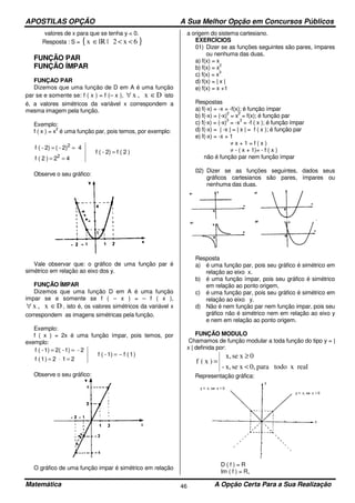 APOSTILAS OPÇÃO A Sua Melhor Opção em Concursos Públicos
Matemática A Opção Certa Para a Sua Realização46
valores de x para que se tenha y < 0.
Resposta : S = { }6x2|lRx <<∈
FUNÇÃO PAR
FUNÇÃO ÍMPAR
FUNÇAO PAR
Dizemos que uma função de D em A é uma função
par se e somente se: f ( x ) = f (– x ), Dx,x ∈∀ isto
é, a valores simétricos da variável x correspondem a
mesma imagem pela função.
Exemplo:
f ( x ) = x
2
é uma função par, pois temos, por exemplo:
)2(f2)-(f
42)2(f
42)-(2)-(f
2
2
=
==
==
Observe o seu gráfico:
Vale observar que: o gráfico de uma função par é
simétrico em relação ao eixo dos y.
FUNÇÃO ÍMPAR
Dizemos que uma função D em A é uma função
impar se e somente se f ( – x ) = – f ( x ),
Dx,x ∈∀ , isto é, os valores simétricos da variável x
correspondem as imagens simétricas pela função.
Exemplo:
f ( x ) = 2x é uma função ímpar, pois temos, por
exemplo:
)1(f1)-(f
212)1(f
2-1)-2(1)-(f
−=
=⋅=
==
Observe o seu gráfico:
O gráfico de uma função impar é simétrico em relação
a origem do sistema cartesiano.
EXERCÍCIOS
01) Dizer se as funções seguintes são pares, ímpares
ou nenhuma das duas.
a) f(x) = x
b) f(x) = x
2
c) f(x) = x
3
d) f(x) = | x |
e) f(x) = x +1
Respostas
a) f(-x) = -x = -f(x); é função ímpar
b) f(-x) = (-x)
2
= x
2
= f(x); é função par
c) f(-x) = (-x)
3
= -x
3
= -f ( x ); é função ímpar
d) f(-x) = | -x | = | x | = f ( x ); é função par
e) f(-x) = -x + 1
≠ x + 1 = f ( x )
≠ - ( x + 1)= - f ( x )
não é função par nem função ímpar
02) Dizer se as funções seguintes, dados seus
gráficos cartesianos são pares, ímpares ou
nenhuma das duas.
Resposta
a) é uma função par, pois seu gráfico é simétrico em
relação ao eixo x.
b) é uma função ímpar, pois seu gráfico é simétrico
em relação ao ponto origem,
c) é uma função par, pois seu gráfico é simétrico em
relação ao eixo y.
d) Não é nem função par nem função impar, pois seu
gráfico não é simétrico nem em relação ao eixo y
e nem em relação ao ponto origem.
FUNÇÃO MODULO
Chamamos de função modular a toda função do tipo y = |
x | definida por:
realxtodopara0,xsex,-
0xsex,
)x(f
<
≥
=
Representação gráfica:
D ( f ) = R
Im ( f ) = R+
 