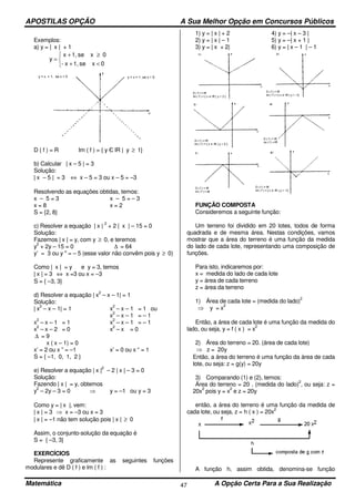 APOSTILAS OPÇÃO A Sua Melhor Opção em Concursos Públicos
Matemática A Opção Certa Para a Sua Realização47
Exemplos:
a) y = | x | + 1



<+
≥+
=
0xse1,x-
0xse1,x
y
D ( f ) = R Im ( f ) = { y Є lR | y ≥ 1}
b) Calcular | x – 5 | = 3
Solução:
| x – 5 | = 3 ⇔ x – 5 = 3 ou x – 5 = –3
Resolvendo as equações obtidas, temos:
x – 5 = 3 x – 5 = – 3
x = 8 x = 2
S = {2, 8}
c) Resolver a equação | x |
2
+ 2 | x | – 15 = 0
Solução:
Fazemos | x | = y, com y ≥ 0, e teremos
y
2
+ 2y – 15 = 0 ∆ = 64
y’ = 3 ou y " = – 5 (esse valor não convêm pois y ≥ 0)
Como | x | = y e y = 3, temos
| x | = 3 ⇔ x =3 ou x = –3
S = { –3, 3}
d) Resolver a equação | x
2
– x – 1| = 1
Solução:
| x
2
– x – 1| = 1 x
2
– x – 1 = 1 ou
x
2
– x – 1 = – 1
x
2
– x – 1 = 1 x
2
– x – 1 = – 1
x
2
– x – 2 = 0 x
2
– x = 0
∆ = 9
x ( x – 1) = 0
x’ = 2 ou x ” = –1 x’ = 0 ou x “ = 1
S = { –1, 0, 1, 2 }
e) Resolver a equação | x |
2
– 2 | x | – 3 = 0
Solução:
Fazendo | x | = y, obtemos
y
2
– 2y – 3 = 0 ⇒ y = –1 ou y = 3
Como y = | x |, vem:
| x | = 3 ⇒ x = –3 ou x = 3
| x | = –1 não tem solução pois | x | ≥ 0
Assim, o conjunto-solução da equação é
S = { –3, 3}
EXERCÍCIOS
Represente graficamente as seguintes funções
modulares e dê D ( f ) e lm ( f ) :
1) y = | x | + 2 4) y = –| x – 3 |
2) y = | x | – 1 5) y = –| x + 1 |
3) y = | x + 2| 6) y = | x – 1 | – 1
FUNÇÃO COMPOSTA
Consideremos a seguinte função:
Um terreno foi dividido em 20 lotes, todos de forma
quadrada e de mesma área. Nestas condições, vamos
mostrar que a área do terreno é uma função da medida
do lado de cada lote, representando uma composição de
funções.
Para isto, indicaremos por:
x = medida do lado de cada lote
y = área de cada terreno
z = área da terreno
1) Área de cada lote = (medida do lado)
2
⇒ y = x
2
Então, a área de cada lote é uma função da medida do
lado, ou seja, y = f ( x ) = x
2
2) Área do terreno = 20. (área de cada lote)
⇒ z = 20y
Então, a área do terreno é uma função da área de cada
lote, ou seja: z = g(y) = 20y
3) Comparando (1) e (2), temos:
Área do terreno = 20 . (medida do lado)
2
, ou seja: z =
20x
2
pois y = x
2
e z = 20y
então, a área do terreno é uma função da medida de
cada lote, ou seja, z = h ( x ) = 20x
2
A função h, assim obtida, denomina-se função
 