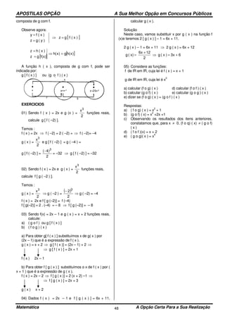 APOSTILAS OPÇÃO A Sua Melhor Opção em Concursos Públicos
Matemática A Opção Certa Para a Sua Realização48
composta de g com f.
Observe agora:
[ ])x(fgz
)y(gz
)x(fy
=⇒
=
=
[ ]
[ ])x(hg)x(h
f(x)gz
)x(hz
=⇒
=
=
A função h ( x ), composta de g com f, pode ser
indicada por:
g [ f ( x ) ] ou (g o f ) ( x )
EXERCICIOS
01) Sendo f ( x ) = 2x e g (x ) =
2
x3
funções reais,
calcule g [ f ( –2) ].
Temos :
f ( x ) = 2x ⇒ f ( –2) = 2 ( –2) = ⇒ f ( –2)= –4
g ( x ) =
2
x3
e g [ f ( –2) ] = g ( –4 ) =
g [ f ( –2) ] =
2
)4( 3
−
= –32 ⇒ g [ f ( –2) ] = –32
02) Sendo f ( x ) = 2x e g ( x ) =
2
x3
funções reais,
calcule f [ g ( –2 ) ].
Temos :
g ( x ) =
2
x3
⇒ g ( –2 ) =
( )
2
2 3
−
⇒ g ( –2) = –4
f ( x ) = 2x e f [ g (–2)] = f (–4)
f [ g(–2)] = 2 . (–4) = – 8 ⇒ f [ g (–2)] = – 8
03) Sendo f(x) = 2x – 1 e g ( x ) = x + 2 funções reais,
calcule:
a) ( g o f ) ou g [ f ( x ) ]
b) ( f o g ) ( x )
a) Para obter g[ f ( x ) ] substituímos x de g( x ) por
(2x – 1) que é a expressão de f ( x ).
g ( x ) = x + 2 ⇒ g [ f ( x )] = (2x – 1) + 2 ⇒
⇒ g [ f ( x ) ] = 2x + 1
f ( x ) 2x – 1
b) Para obter f [ g ( x ) ] substituímos o x de f ( x ) por (
x + 1 ) que é a expressão de g ( x ).
f ( x ) = 2x – 2 ⇒ f [ g ( x )] = 2 (x + 2) –1 ⇒
⇒ f [ g ( x ) ] = 2x + 3
g ( x ) x + 2
04) Dados f ( x ) = 2x – 1 e f [ g ( x ) ] = 6x + 11,
calcular g ( x ).
Solução
Neste caso, vamos substituir x por g ( x ) na função f
(x)e teremos 2 [ g ( x ) ] – 1 = 6x + 11.
2 g ( x ) – 1 = 6x + 11 ⇒ 2 g ( x ) = 6x + 12
63x)x(g
2
126x
x)(g +=⇒
+
=
05) Considere as funções:
f de lR em lR, cuja lei é f ( x ) = x + 1
g de lR em lR, cuja lei é x
2
a) calcular (f o g) ( x ) d) calcular (f o f ) ( x )
b) calcular (g o f) ( x ) e) calcular (g o g ) ( x )
e) dizer se (f o g) ( x ) = (g o f ) ( x )
Respostas:
a) ( f o g) ( x ) = x
2
+ 1
b) (g o f) ( x) = x
2
+2x +1
c) Observando os resultados dos itens anteriores,
constatamos que, para x ≠ 0, (f o q) ( x) ≠ ( g o f)
( x )
d) ( f o f )(x) = x + 2
e) ( g o g)( x ) = x
4
 