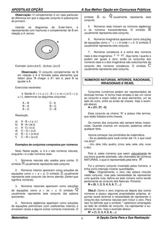 APOSTILAS OPÇÃO A Sua Melhor Opção em Concursos Públicos
Matemática A Opção Certa Para a Sua Realização5
Observação: O complementar é um caso particular
de diferença em que o segundo conjunto é subconjunto
do primeiro.
Usando os diagramas de Euler-Venn, e
representando com hachuras o complementar de B em
relação a A, temos:
Exemplo: {a;b;c;d;e;f} - {b;d;e}= {a;c;f}
Observação: O conjunto complementar de B
em relação a A é formado pelos elementos que
faltam para "B chegar a A"; isto é, para B se
igualar a A.
Exercícios resolvidos:
4. Sendo A = { x; y; z } , B = { x; w; v } e C = { y;
u; t }, determinar os seguintes conjuntos:
A – B
B – A
A – C
C - A
B – C
C – B
Resolução
a) A - B = { y; z }
b) B - A= {w;v}
c) A - C= {x;z}
d) C – A = {u;t}
e) B – C = {x;w;v}
f) C – B = {y;u;t}
Exemplos de conjuntos compostos por números
Nota: Nesta seção, a, b e c são números naturais,
enquanto r e s são números reais.
1. Números naturais são usados para contar. O
símbolo usualmente representa este conjunto.
2. Números inteiros aparecem como soluções de
equações como x + a = b. O símbolo usualmente
representa este conjunto (do termo alemão Zahlen que
significa números).
3. Números racionais aparecem como soluções
de equações como a + bx = c. O símbolo
usualmente representa este conjunto (da palavra
quociente).
4. Números algébricos aparecem como soluções
de equações polinomiais (com coeficientes inteiros) e
envolvem raízes e alguns outros números irracionais. O
símbolo ou usualmente representa este
conjunto.
5. Números reais incluem os números algébricos
e os números transcendentais. O símbolo
usualmente representa este conjunto.
6. Números imaginários aparecem como soluções
de equações como x
2
+ r = 0 onde r > 0. O símbolo
usualmente representa este conjunto.
7. Números complexos é a soma dos números
reais e dos imaginários: . Aqui tanto r quanto s
podem ser iguais a zero; então os conjuntos dos
números reais e o dos imaginários são subconjuntos do
conjunto dos números complexos. O símbolo
usualmente representa este conjunto.
NÚMEROS NATURAIS, INTEIROS, RACIONAIS,
IRRACIONAIS E REAIS.
Conjuntos numéricos podem ser representados de
diversas formas. A forma mais simples é dar um nome
ao conjunto e expor todos os seus elementos, um ao
lado do outro, entre os sinais de chaves. Veja o exem-
plo abaixo:
A = {51, 27, -3}
Esse conjunto se chama "A" e possui três termos,
que estão listados entre chaves.
Os nomes dos conjuntos são sempre letras maiús-
culas. Quando criamos um conjunto, podemos utilizar
qualquer letra.
Vamos começar nos primórdios da matemática.
- Se eu pedisse para você contar até 10, o que você
me diria?
- Um, dois, três, quatro, cinco, seis, sete, oito, nove
e dez.
Pois é, estes números que saem naturalmente de
sua boca quando solicitado, são chamados de números
NATURAIS, o qual é representado pela letra .
Foi o primeiro conjunto inventado pelos homens, e
tinha como intenção mostrar quantidades.
*Obs.: Originalmente, o zero não estava incluído
neste conjunto, mas pela necessidade de representar
uma quantia nula, definiu-se este número como sendo
pertencente ao conjunto dos Naturais. Portanto:
N = {0, 1, 2, 3, 4, 5, 6, 7, ...}
Obs.2: Como o zero originou-se depois dos outros
números e possui algumas propriedades próprias, al-
gumas vezes teremos a necessidade de representar o
conjunto dos números naturais sem incluir o zero. Para
isso foi definido que o símbolo * (asterisco) empregado
ao lado do símbolo do conjunto, iria representar a au-
sência do zero. Veja o exemplo abaixo:
N* = {1, 2, 3, 4, 5, 6, ...}
 
