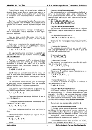 APOSTILAS OPÇÃO A Sua Melhor Opção em Concursos Públicos
Matemática A Opção Certa Para a Sua Realização6
Estes números foram suficientes para a sociedade
durante algum tempo. Com o passar dos anos, e o
aumento das "trocas" de mercadorias entre os homens,
foi necessário criar uma representação numérica para
as dívidas.
Com isso inventou-se os chamados "números nega-
tivos", e junto com estes números, um novo conjunto: o
conjunto dos números inteiros, representado pela letra
.
O conjunto dos números inteiros é formado por to-
dos os números NATURAIS mais todos os seus repre-
sentantes negativos.
Note que este conjunto não possui início nem fim
(ao contrário dos naturais, que possui um início e não
possui fim).
Assim como no conjunto dos naturais, podemos re-
presentar todos os inteiros sem o ZERO com a mesma
notação usada para os NATURAIS.
Z* = {..., -2, -1, 1, 2, ...}
Em algumas situações, teremos a necessidade de
representar o conjunto dos números inteiros que NÃO
SÃO NEGATIVOS.
Para isso emprega-se o sinal "+" ao lado do símbolo
do conjunto (vale a pena lembrar que esta simbologia
representa os números NÃO NEGATIVOS, e não os
números POSITIVOS, como muita gente diz). Veja o
exemplo abaixo:
Z+ = {0,1, 2, 3, 4, 5, ...}
Obs.1: Note que agora sim este conjunto possui um
início. E você pode estar pensando "mas o zero não é
positivo". O zero não é positivo nem negativo, zero é
NULO.
Ele está contido neste conjunto, pois a simbologia
do sinalzinho positivo representa todos os números
NÃO NEGATIVOS, e o zero se enquadra nisto.
Se quisermos representar somente os positivos (ou
seja, os não negativos sem o zero), escrevemos:
Z*+ = {1, 2, 3, 4, 5, ...}
Pois assim teremos apenas os positivos, já que o
zero não é positivo.
Ou também podemos representar somente os intei-
ros NÃO POSITIVOS com:
Z - ={...,- 4, - 3, - 2, -1 , 0}
Obs.: Este conjunto possui final, mas não possui i-
nício.
E também os inteiros negativos (ou seja, os não po-
sitivos sem o zero):
Z*- ={...,- 4, - 3, - 2, -1}
Assim:
Conjunto dos Números Naturais
São todos os números inteiros positivos, incluindo o
zero. É representado pela letra maiúscula N.
Caso queira representar o conjunto dos números natu-
rais não-nulos (excluindo o zero), deve-se colocar um *
ao lado do N:
N = {0,1,2,3,4,5,6,7,8,9,10, ...}
N* = {1,2,3,4,5,6,7,8,9,10,11, ...}
Conjunto dos Números Inteiros
São todos os números que pertencem ao conjunto
dos Naturais mais os seus respectivos opostos (negati-
vos).
São representados pela letra Z:
Z = {... -4, -3, -2, -1, 0, 1, 2, 3, 4, ...}
O conjunto dos inteiros possui alguns subconjuntos,
eles são:
- Inteiros não negativos
São todos os números inteiros que não são negati-
vos. Logo percebemos que este conjunto é igual ao
conjunto dos números naturais.
É representado por Z+:
Z+ = {0,1,2,3,4,5,6, ...}
- Inteiros não positivos
São todos os números inteiros que não são positi-
vos. É representado por Z-:
Z- = {..., -5, -4, -3, -2, -1, 0}
- Inteiros não negativos e não-nulos
É o conjunto Z+ excluindo o zero. Representa-se es-
se subconjunto por Z*+:
Z*+ = {1, 2, 3, 4, 5, 6, 7, ...}
Z*+ = N*
- Inteiros não positivos e não nulos
São todos os números do conjunto Z- excluindo o
zero. Representa-se por Z*-.
Z*- = {... -4, -3, -2, -1}
Conjunto dos Números Racionais
Os números racionais é um conjunto que engloba
os números inteiros (Z), números decimais finitos (por
exemplo, 743,8432) e os números decimais infinitos
periódicos (que repete uma sequência de algarismos
da parte decimal infinitamente), como "12,050505...",
são também conhecidas como dízimas periódicas.
Os racionais são representados pela letra Q.
Conjunto dos Números Irracionais
É formado pelos números decimais infinitos não-
periódicos. Um bom exemplo de número irracional é o
número PI (resultado da divisão do perímetro de uma
circunferência pelo seu diâmetro), que vale 3,14159265
.... Atualmente, supercomputadores já conseguiram
calcular bilhões de casas decimais para o PI.
Também são irracionais todas as raízes não exatas,
como a raiz quadrada de 2 (1,4142135 ...)
 