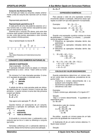 APOSTILAS OPÇÃO A Sua Melhor Opção em Concursos Públicos
Matemática A Opção Certa Para a Sua Realização7
Conjunto dos Números Reais
É formado por todos os conjuntos citados anterior-
mente (união do conjunto dos racionais com os irracio-
nais).
Representado pela letra R.
Representação geométrica de
A cada ponto de uma reta podemos associar um ú-
nico número real, e a cada número real podemos asso-
ciar um único ponto na reta.
Dizemos que o conjunto é denso, pois entre dois
números reais existem infinitos números reais (ou seja,
na reta, entre dois pontos associados a dois números
reais, existem infinitos pontos).
Veja a representação na reta de :
Fonte:
http://www.infoescola.com/matematica/conjuntos-
numericos/
CONJUNTO DOS NÚMEROS NATURAIS (N)
ADIÇÃO E SUBTRAÇÃO
Veja a operação: 2 + 3 = 5 .
A operação efetuada chama-se adição e é indicada
escrevendo-se o sinal + (lê-se: “mais") entre os núme-
ros.
Os números 2 e 3 são chamados parcelas. 0 núme-
ro 5, resultado da operação, é chamado soma.
2 → parcela
+ 3 → parcela
5 → soma
A adição de três ou mais parcelas pode ser efetua-
da adicionando-se o terceiro número à soma dos dois
primeiros ; o quarto número à soma dos três primeiros
e assim por diante.
3 + 2 + 6 =
5 + 6 = 11
Veja agora outra operação: 7 – 3 = 4
Quando tiramos um subconjunto de um conjunto,
realizamos a operação de subtração, que indicamos
pelo sinal - .
7 → minuendo
– 3 → subtraendo
4 → resto ou diferença
0 minuendo é o conjunto maior, o subtraendo o sub-
conjunto que se tira e o resto ou diferença o conjunto
que sobra.
Somando a diferença com o subtraendo obtemos o
minuendo. Dessa forma tiramos a prova da subtração.
4 + 3 = 7
EXPRESSÕES NUMÉRICAS
Para calcular o valor de uma expressão numérica
envolvendo adição e subtração, efetuamos essas ope-
rações na ordem em que elas aparecem na expressão.
Exemplos: 35 – 18 + 13 =
17 + 13 = 30
Veja outro exemplo: 47 + 35 – 42 – 15 =
82 – 42 – 15=
40 – 15 = 25
Quando uma expressão numérica contiver os sinais
de parênteses ( ), colchetes [ ] e chaves { }, procede-
remos do seguinte modo:
1º Efetuamos as operações indicadas dentro dos
parênteses;
2º efetuamos as operações indicadas dentro dos
colchetes;
3º efetuamos as operações indicadas dentro das
chaves.
1) 35 +[ 80 – (42 + 11) ] =
= 35 + [ 80 – 53] =
= 35 + 27 = 62
2) 18 + { 72 – [ 43 + (35 – 28 + 13) ] } =
= 18 + { 72 – [ 43 + 20 ] } =
= 18 + { 72 – 63} =
= 18 + 9 = 27
CÁLCULO DO VALOR DESCONHECIDO
Quando pretendemos determinar um número natu-
ral em certos tipos de problemas, procedemos do se-
guinte modo:
- chamamos o número (desconhecido) de x ou
qualquer outra incógnita ( letra )
- escrevemos a igualdade correspondente
- calculamos o seu valor
Exemplos:
1) Qual o número que, adicionado a 15, é igual a 31?
Solução:
Seja x o número desconhecido. A igualdade cor-
respondente será:
x + 15 = 31
Calculando o valor de x temos:
x + 15 = 31
x + 15 – 15 = 31 – 15
x = 31 – 15
x = 16
Na prática , quando um número passa de um lado
para outro da igualdade ele muda de sinal.
2) Subtraindo 25 de um certo número obtemos 11.
Qual é esse número?
Solução:
 