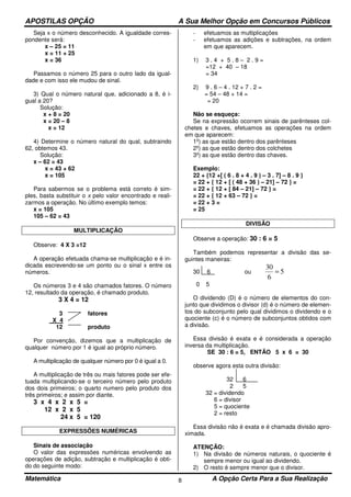 APOSTILAS OPÇÃO A Sua Melhor Opção em Concursos Públicos
Matemática A Opção Certa Para a Sua Realização8
Seja x o número desconhecido. A igualdade corres-
pondente será:
x – 25 = 11
x = 11 + 25
x = 36
Passamos o número 25 para o outro lado da igual-
dade e com isso ele mudou de sinal.
3) Qual o número natural que, adicionado a 8, é i-
gual a 20?
Solução:
x + 8 = 20
x = 20 – 8
x = 12
4) Determine o número natural do qual, subtraindo
62, obtemos 43.
Solução:
x – 62 = 43
x = 43 + 62
x = 105
Para sabermos se o problema está correto é sim-
ples, basta substituir o x pelo valor encontrado e reali-
zarmos a operação. No último exemplo temos:
x = 105
105 – 62 = 43
MULTIPLICAÇÃO
Observe: 4 X 3 =12
A operação efetuada chama-se multiplicação e é in-
dicada escrevendo-se um ponto ou o sinal x entre os
números.
Os números 3 e 4 são chamados fatores. O número
12, resultado da operação, é chamado produto.
3 X 4 = 12
3 fatores
X 4
12 produto
Por convenção, dizemos que a multiplicação de
qualquer número por 1 é igual ao próprio número.
A multiplicação de qualquer número por 0 é igual a 0.
A multiplicação de três ou mais fatores pode ser efe-
tuada multiplicando-se o terceiro número pelo produto
dos dois primeiros; o quarto numero pelo produto dos
três primeiros; e assim por diante.
3 x 4 x 2 x 5 =
12 x 2 x 5
24 x 5 = 120
EXPRESSÕES NUMÉRICAS
Sinais de associação
O valor das expressões numéricas envolvendo as
operações de adição, subtração e multiplicação é obti-
do do seguinte modo:
- efetuamos as multiplicações
- efetuamos as adições e subtrações, na ordem
em que aparecem.
1) 3 . 4 + 5 . 8 – 2 . 9 =
=12 + 40 – 18
= 34
2) 9 . 6 – 4 . 12 + 7 . 2 =
= 54 – 48 + 14 =
= 20
Não se esqueça:
Se na expressão ocorrem sinais de parênteses col-
chetes e chaves, efetuamos as operações na ordem
em que aparecem:
1º) as que estão dentro dos parênteses
2º) as que estão dentro dos colchetes
3º) as que estão dentro das chaves.
Exemplo:
22 + {12 +[ ( 6 . 8 + 4 . 9 ) – 3 . 7] – 8 . 9 }
= 22 + { 12 + [ ( 48 + 36 ) – 21] – 72 } =
= 22 + { 12 + [ 84 – 21] – 72 } =
= 22 + { 12 + 63 – 72 } =
= 22 + 3 =
= 25
DIVISÃO
Observe a operação: 30 : 6 = 5
Também podemos representar a divisão das se-
guintes maneiras:
30 6 ou 5
6
30
=
0 5
O dividendo (D) é o número de elementos do con-
junto que dividimos o divisor (d) é o número de elemen-
tos do subconjunto pelo qual dividimos o dividendo e o
quociente (c) é o número de subconjuntos obtidos com
a divisão.
Essa divisão é exata e é considerada a operação
inversa da multiplicação.
SE 30 : 6 = 5, ENTÃO 5 x 6 = 30
observe agora esta outra divisão:
32 6
2 5
32 = dividendo
6 = divisor
5 = quociente
2 = resto
Essa divisão não é exata e é chamada divisão apro-
ximada.
ATENÇÃO:
1) Na divisão de números naturais, o quociente é
sempre menor ou igual ao dividendo.
2) O resto é sempre menor que o divisor.
 