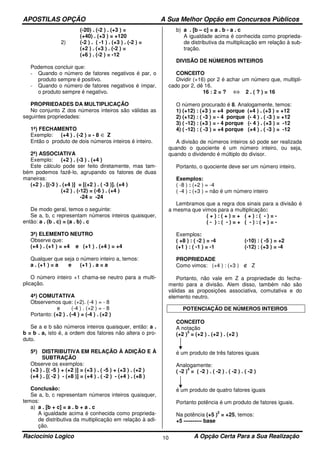 APOSTILAS OPÇÃO A Sua Melhor Opção em Concursos Públicos
Raciocínio Logico A Opção Certa Para a Sua Realização10
(-20) . (-2 ) . (+3 ) =
(+40) . (+3 ) = +120
2) (-2 ) . ( -1 ) . (+3 ) . (-2 ) =
(+2 ) . (+3 ) . (-2 ) =
(+6 ) . (-2 ) = -12
Podemos concluir que:
- Quando o número de fatores negativos é par, o
produto sempre é positivo.
- Quando o número de fatores negativos é ímpar,
o produto sempre é negativo.
PROPRIEDADES DA MULTIPLICAÇÃO
No conjunto Z dos números inteiros são válidas as
seguintes propriedades:
1ª) FECHAMENTO
Exemplo: (+4 ) . (-2 ) = - 8 ∈ Z
Então o produto de dois números inteiros é inteiro.
2ª) ASSOCIATIVA
Exemplo: (+2 ) . (-3 ) . (+4 )
Este cálculo pode ser feito diretamente, mas tam-
bém podemos fazê-lo, agrupando os fatores de duas
maneiras:
(+2 ) . [(-3 ) . (+4 )] = [(+2 ) . ( -3 )]. (+4 )
(+2 ) . (-12) = (-6 ) . (+4 )
-24 = -24
De modo geral, temos o seguinte:
Se a, b, c representam números inteiros quaisquer,
então: a . (b . c) = (a . b) . c
3ª) ELEMENTO NEUTRO
Observe que:
(+4 ) . (+1 ) = +4 e (+1 ) . (+4 ) = +4
Qualquer que seja o número inteiro a, temos:
a . (+1 ) = a e (+1 ) . a = a
O número inteiro +1 chama-se neutro para a multi-
plicação.
4ª) COMUTATIVA
Observemos que: (+2). (-4 ) = - 8
e (-4 ) . (+2 ) = - 8
Portanto: (+2 ) . (-4 ) = (-4 ) . (+2 )
Se a e b são números inteiros quaisquer, então: a .
b = b . a, isto é, a ordem dos fatores não altera o pro-
duto.
5ª) DISTRIBUTIVA EM RELAÇÃO À ADIÇÃO E À
SUBTRAÇÃO
Observe os exemplos:
(+3 ) . [( -5 ) + (+2 )] = (+3 ) . ( -5 ) + (+3 ) . (+2 )
(+4 ) . [( -2 ) - (+8 )] = (+4 ) . ( -2 ) - (+4 ) . (+8 )
Conclusão:
Se a, b, c representam números inteiros quaisquer,
temos:
a) a . [b + c] = a . b + a . c
A igualdade acima é conhecida como proprieda-
de distributiva da multiplicação em relação à adi-
ção.
b) a . [b – c] = a . b - a . c
A igualdade acima é conhecida como proprieda-
de distributiva da multiplicação em relação à sub-
tração.
DIVISÃO DE NÚMEROS INTEIROS
CONCEITO
Dividir (+16) por 2 é achar um número que, multipli-
cado por 2, dê 16.
16 : 2 = ? ⇔ 2 . ( ? ) = 16
O número procurado é 8. Analogamente, temos:
1) (+12) : (+3 ) = +4 porque (+4 ) . (+3 ) = +12
2) (+12) : ( -3 ) = - 4 porque (- 4 ) . ( -3 ) = +12
3) ( -12) : (+3 ) = - 4 porque (- 4 ) . (+3 ) = -12
4) ( -12) : ( -3 ) = +4 porque (+4 ) . ( -3 ) = -12
A divisão de números inteiros só pode ser realizada
quando o quociente é um número inteiro, ou seja,
quando o dividendo é múltiplo do divisor.
Portanto, o quociente deve ser um número inteiro.
Exemplos:
( -8 ) : (+2 ) = -4
( -4 ) : (+3 ) = não é um número inteiro
Lembramos que a regra dos sinais para a divisão é
a mesma que vimos para a multiplicação:
( + ) : ( + ) = + ( + ) : ( - ) = -
( - ) : ( - ) = + ( - ) : ( + ) = -
Exemplos:
( +8 ) : ( -2 ) = -4 (-10) : ( -5 ) = +2
(+1 ) : ( -1 ) = -1 (-12) : (+3 ) = -4
PROPRIEDADE
Como vimos: (+4 ) : (+3 ) ∉ Z
Portanto, não vale em Z a propriedade do fecha-
mento para a divisão. Alem disso, também não são
válidas as proposições associativa, comutativa e do
elemento neutro.
POTENCIAÇÃO DE NÚMEROS INTEIROS
CONCEITO
A notação
(+2 )
3
= (+2 ) . (+2 ) . (+2 )
é um produto de três fatores iguais
Analogamente:
( -2 )
4
= ( -2 ) . ( -2 ) . ( -2 ) . ( -2 )
é um produto de quatro fatores iguais
Portanto potência é um produto de fatores iguais.
Na potência (+5 )
2
= +25, temos:
+5 ---------- base
 