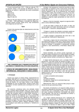 APOSTILAS OPÇÃO A Sua Melhor Opção em Concursos Públicos
Raciocínio Logico A Opção Certa Para a Sua Realização104
O suíço Leonhard Euler (1707 – 1783) por volta de 1770,
ao escrever cartas a uma princesa da Alemanha, usou os
diagramas ao explicar o significado das quatro proposições
categóricas:
Todo A é B.
Algum A é B.
Nenhum A é B.
Algum A não é B.
Mais de 100 anos depois de Euler, o logicista inglês John
Venn (1834 – 1923) aperfeiçoou o emprego dos diagramas,
utilizando sempre círculos. Desta forma, hoje conhecemos
como diagramas de Euler/Venn.
Tipos
Existem três possíveis tipos de relacionamento entre dois
diferentes conjuntos:
Indica que um con-
junto está ompleta-
mente contido no
outro, mas o inverso
não é verdadeiro.
Indica que os dois
conjuntos tem alguns
elementos em co-
mum, mas não todos.
Indica que não exis-
tem elementos co-
muns entre os con-
juntos.
OBS: CONSIDERE QUE O TAMANHO DOS CÍRCULOS
NÃO INDICA O TAMANHO RELATIVO DOS CONJUNTOS.
LÓGICA DE ARGUMENTAÇÃO: ANALOGIAS,
INFERÊNCIAS, DEDUÇÕES E CONCLUSÕES.
1. Introdução
Desde suas origens na Grécia Antiga, especialmente de
Aristóteles (384-322 a.C.) em diante, a lógica tornou-se um
dos campos mais férteis do pensamento humano, particular-
mente da filosofia. Em sua longa história e nas múltiplas
modalidades em que se desenvolveu, sempre foi bem claro
seu objetivo: fornecer subsídios para a produção de um bom
raciocínio.
Por raciocínio, entende-se tanto uma atividade mental
quanto o produto dessa atividade. Esse, por sua vez, pode
ser analisado sob muitos ângulos: o psicólogo poderá estudar
o papel das emoções sobre um determinado raciocínio; o
sociólogo considerará as influências do meio; o criminólogo
levará em conta as circunstâncias que o favoreceram na
prática de um ato criminoso etc. Apesar de todas estas pos-
sibilidades, o raciocínio é estudado de modo muito especial
no âmbito da lógica. Para ela, pouco importam os contextos
psicológico, econômico, político, religioso, ideológico, jurídico
ou de qualquer outra esfera que constituam o “ambiente do
raciocínio”.
Ao lógico, não interessa se o raciocínio teve esta ou aque-
la motivação, se respeita ou não a moral social, se teve influ-
ências das emoções ou não, se está de acordo com uma
doutrina religiosa ou não, se foi produzido por uma pessoa
embriagada ou sóbria. Ele considera a sua forma. Ao consi-
derar a forma, ele investiga a coerência do raciocínio, as
relações entre as premissas e a conclusão, em suma, sua
obediência a algumas regras apropriadas ao modo como foi
formulado etc.
Apenas a título de ilustração, seguem-se algumas defini-
ções e outras referências à lógica:
“A arte que dirige o próprio ato da razão, ou seja, nos
permite chegar com ordem, facilmente e sem erro, ao próprio
ato da razão – o raciocínio” (Jacques Maritain).
“A lógica é o estudo dos métodos e princípios usados pa-
ra distinguir o raciocínio correto do incorreto” (Irving Copi).
“A lógica investiga o pensamento não como ele é, mas
como deve ser” (Edmundo D. Nascimento).
“A princípio, a lógica não tem compromissos. No entanto,
sua história demonstra o poder que a mesma possui quando
bem dominada e dirigida a um propósito determinado, como o
fizeram os sofistas, a escolástica, o pensamento científico
ocidental e, mais recentemente, a informática” (Bastos; Kel-
ler).
1.1. Lógica formal e Lógica material
Desde Aristóteles, seu primeiro grande organizador, os
estudos da lógica orientaram-se em duas direções principais:
a da lógica formal, também chamada de “lógica menor” e a
da lógica material, também conhecida como “lógica maior”.
A lógica formal preocupa-se com a correção formal do
pensamento. Para esse campo de estudos da lógica, o con-
teúdo ou a matéria do raciocínio tem uma importância relati-
va. A preocupação sempre será com a sua forma. A forma é
respeitada quando se preenchem as exigências de coerência
interna, mesmo que as conclusões possam ser absurdas do
ponto de vista material (conteúdo). Nem sempre um raciocí-
nio formalmente correto corresponde àquilo que chamamos
de realidade dos fatos. No entanto, o erro não está no seu
aspecto formal e, sim, na sua matéria. Por exemplo, partindo
das premissas que
(1) todos os brasileiros são europeus
e que
(2) Pedro é brasileiro,
formalmente, chegar-se-á à conclusão lógica que
(3) Pedro é europeu.
Materialmente, este é um raciocínio falso porque a expe-
riência nos diz que a premissa é falsa.
No entanto, formalmente, é um raciocínio válido, porque a
conclusão é adequada às premissas. É nesse sentido que se
costuma dizer que o computador é falho, já que, na maioria
dos casos, processa formalmente informações nele previa-
mente inseridas, mas não tem a capacidade de verificar o
valor empírico de tais informações.
Já, a lógica material preocupa-se com a aplicação das
operações do pensamento à realidade, de acordo com a
natureza ou matéria do objeto em questão. Nesse caso, inte-
ressa que o raciocínio não só seja formalmente correto, mas
que também respeite a matéria, ou seja, que o seu conteúdo
corresponda à natureza do objeto a que se refere. Neste
 