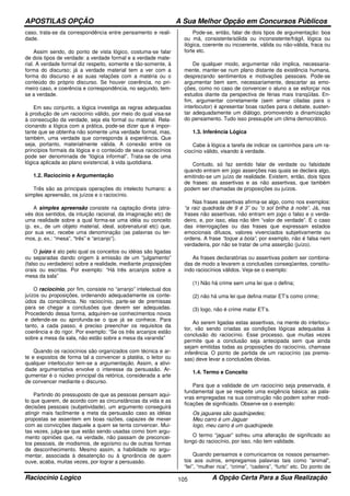 APOSTILAS OPÇÃO A Sua Melhor Opção em Concursos Públicos
Raciocínio Logico A Opção Certa Para a Sua Realização105
caso, trata-se da correspondência entre pensamento e reali-
dade.
Assim sendo, do ponto de vista lógico, costuma-se falar
de dois tipos de verdade: a verdade formal e a verdade mate-
rial. A verdade formal diz respeito, somente e tão-somente, à
forma do discurso; já a verdade material tem a ver com a
forma do discurso e as suas relações com a matéria ou o
conteúdo do próprio discurso. Se houver coerência, no pri-
meiro caso, e coerência e correspondência, no segundo, tem-
se a verdade.
Em seu conjunto, a lógica investiga as regras adequadas
à produção de um raciocínio válido, por meio do qual visa-se
à consecução da verdade, seja ela formal ou material. Rela-
cionando a lógica com a prática, pode-se dizer que é impor-
tante que se obtenha não somente uma verdade formal, mas,
também, uma verdade que corresponda à experiência. Que
seja, portanto, materialmente válida. A conexão entre os
princípios formais da lógica e o conteúdo de seus raciocínios
pode ser denominada de “lógica informal”. Trata-se de uma
lógica aplicada ao plano existencial, à vida quotidiana.
1.2. Raciocínio e Argumentação
Três são as principais operações do intelecto humano: a
simples apreensão, os juízos e o raciocínio.
A simples apreensão consiste na captação direta (atra-
vés dos sentidos, da intuição racional, da imaginação etc) de
uma realidade sobre a qual forma-se uma idéia ou conceito
(p. ex., de um objeto material, ideal, sobrenatural etc) que,
por sua vez, recebe uma denominação (as palavras ou ter-
mos, p. ex.: “mesa”, “três” e “arcanjo”).
O juízo é ato pelo qual os conceitos ou idéias são ligadas
ou separadas dando origem à emissão de um “julgamento”
(falso ou verdadeiro) sobre a realidade, mediante proposições
orais ou escritas. Por exemplo: “Há três arcanjos sobre a
mesa da sala”
O raciocínio, por fim, consiste no “arranjo” intelectual dos
juízos ou proposições, ordenando adequadamente os conte-
údos da consciência. No raciocínio, parte-se de premissas
para se chegar a conclusões que devem ser adequadas.
Procedendo dessa forma, adquirem-se conhecimentos novos
e defende-se ou aprofunda-se o que já se conhece. Para
tanto, a cada passo, é preciso preencher os requisitos da
coerência e do rigor. Por exemplo: “Se os três arcanjos estão
sobre a mesa da sala, não estão sobre a mesa da varanda”
Quando os raciocínios são organizados com técnica e ar-
te e expostos de forma tal a convencer a platéia, o leitor ou
qualquer interlocutor tem-se a argumentação. Assim, a ativi-
dade argumentativa envolve o interesse da persuasão. Ar-
gumentar é o núcleo principal da retórica, considerada a arte
de convencer mediante o discurso.
Partindo do pressuposto de que as pessoas pensam aqui-
lo que querem, de acordo com as circunstâncias da vida e as
decisões pessoais (subjetividade), um argumento conseguirá
atingir mais facilmente a meta da persuasão caso as idéias
propostas se assentem em boas razões, capazes de mexer
com as convicções daquele a quem se tenta convencer. Mui-
tas vezes, julga-se que estão sendo usadas como bom argu-
mento opiniões que, na verdade, não passam de preconcei-
tos pessoais, de modismos, de egoísmo ou de outras formas
de desconhecimento. Mesmo assim, a habilidade no argu-
mentar, associada à desatenção ou à ignorância de quem
ouve, acaba, muitas vezes, por lograr a persuasão.
Pode-se, então, falar de dois tipos de argumentação: boa
ou má, consistente/sólida ou inconsistente/frágil, lógica ou
ilógica, coerente ou incoerente, válida ou não-válida, fraca ou
forte etc.
De qualquer modo, argumentar não implica, necessaria-
mente, manter-se num plano distante da existência humana,
desprezando sentimentos e motivações pessoais. Pode-se
argumentar bem sem, necessariamente, descartar as emo-
ções, como no caso de convencer o aluno a se esforçar nos
estudos diante da perspectiva de férias mais tranqüilas. En-
fim, argumentar corretamente (sem armar ciladas para o
interlocutor) é apresentar boas razões para o debate, susten-
tar adequadamente um diálogo, promovendo a dinamização
do pensamento. Tudo isso pressupõe um clima democrático.
1.3. Inferência Lógica
Cabe à lógica a tarefa de indicar os caminhos para um ra-
ciocínio válido, visando à verdade.
Contudo, só faz sentido falar de verdade ou falsidade
quando entram em jogo asserções nas quais se declara algo,
emitindo-se um juízo de realidade. Existem, então, dois tipos
de frases: as assertivas e as não assertivas, que também
podem ser chamadas de proposições ou juízos.
Nas frases assertivas afirma-se algo, como nos exemplos:
“a raiz quadrada de 9 é 3” ou “o sol brilha à noite”. Já, nas
frases não assertivas, não entram em jogo o falso e o verda-
deiro, e, por isso, elas não têm “valor de verdade”. É o caso
das interrogações ou das frases que expressam estados
emocionais difusos, valores vivenciados subjetivamente ou
ordens. A frase “toque a bola”, por exemplo, não é falsa nem
verdadeira, por não se tratar de uma asserção (juízo).
As frases declaratórias ou assertivas podem ser combina-
das de modo a levarem a conclusões conseqüentes, constitu-
indo raciocínios válidos. Veja-se o exemplo:
(1) Não há crime sem uma lei que o defina;
(2) não há uma lei que defina matar ET’s como crime;
(3) logo, não é crime matar ET’s.
Ao serem ligadas estas assertivas, na mente do interlocu-
tor, vão sendo criadas as condições lógicas adequadas à
conclusão do raciocínio. Esse processo, que muitas vezes
permite que a conclusão seja antecipada sem que ainda
sejam emitidas todas as proposições do raciocínio, chamase
inferência. O ponto de partida de um raciocínio (as premis-
sas) deve levar a conclusões óbvias.
1.4. Termo e Conceito
Para que a validade de um raciocínio seja preservada, é
fundamental que se respeite uma exigência básica: as pala-
vras empregadas na sua construção não podem sofrer modi-
ficações de significado. Observe-se o exemplo:
Os jaguares são quadrúpedes;
Meu carro é um Jaguar
logo, meu carro é um quadrúpede.
O termo “jaguar” sofreu uma alteração de significado ao
longo do raciocínio, por isso, não tem validade.
Quando pensamos e comunicamos os nossos pensamen-
tos aos outros, empregamos palavras tais como “animal”,
“lei”, “mulher rica”, “crime”, “cadeira”, “furto” etc. Do ponto de
 