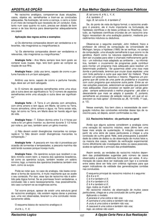 APOSTILAS OPÇÃO A Sua Melhor Opção em Concursos Públicos
Raciocínio Logico A Opção Certa Para a Sua Realização107
No raciocínio analógico, comparam-se duas situações,
casos, objetos etc. semelhantes e tiram-se as conclusões
adequadas. Na ilustração, tal como a carroça, o carro a motor
é um meio de transporte que necessita de um condutor. Este,
tanto num caso quanto no outro, precisa ser dotado de bom
senso e de boa técnica para desempenhar adequadamente
seu papel.
Aplicação das regras acima a exemplos:
a) Os elementos comparados devem ser verdadeiros e re-
levantes, não imaginários ou insignificantes.tc
"a) Os elementos comparados devem ser verdadeiros e
relevantes, não imaginários ou insignificantes."
Analogia forte - Ana Maria sempre teve bom gosto ao
comprar suas roupas, logo, terá bom gosto ao comprar as
roupas de sua filha.
Analogia fraca - João usa terno, sapato de cromo e per-
fume francês e é um bom advogado;
Antônio usa terno, sapato de cromo e perfume francês;
logo, deve ser um bom advogado.
b) O número de aspectos semelhantes entre uma situa-
ção e outra deve ser significativo.tc "b) O número de aspectos
semelhantes entre uma situação e outra deve ser significati-
vo."
Analogia forte - A Terra é um planeta com atmosfera,
com clima ameno e tem água; em Marte, tal como na Terra,
houve atmosfera, clima ameno e água; na Terra existe vida,
logo, tal como na Terra, em Marte deve ter havido algum tipo
de vida.
Analogia fraca - T. Edison dormia entre 3 e 4 horas por
noite e foi um gênio inventor; eu dormirei durante 3 1/2 horas
por noite e, por isso, também serei um gênio inventor.
c) Não devem existir divergências marcantes na compa-
ração.tc "c) Não devem existir divergências marcantes na
comparação.."
Analogia forte - A pescaria em rios não é proveitosa por
ocasião de tormentas e tempestades; a pescaria marinha não
está tendo sucesso porque troveja muito.
Analogia fraca - Os operários suíços que recebem o sa-
lário mínimo vivem bem; a maioria dos operários brasileiros,
tal como os operários suíços, também recebe um salário
mínimo; logo, a maioria dos operários brasileiros também vive
bem, como os suíços.
Pode-se notar que, no caso da analogia, não basta consi-
derar a forma de raciocínio, é muito importante que se avalie
o seu conteúdo. Por isso, esse tipo de raciocínio não é admi-
tido pela lógica formal. Se as premissas forem verdadeiras, a
conclusão não o será necessariamente, mas possivelmente,
isto caso cumpram-se as exigências acima.
Tal ocorre porque, apesar de existir uma estrutura geral
do raciocínio analógico, não existem regras claras e precisas
que, uma vez observadas, levariam a uma conclusão neces-
sariamente válida.
O esquema básico do raciocínio analógico é:
A é N, L, Y, X;
B, tal como A, é N, L, Y, X;
A é, também, Z
logo, B, tal como A, é também Z.
Se, do ponto de vista da lógica formal, o raciocínio analó-
gico é precário, ele é muito importante na formulação de
hipóteses científicas e de teses jurídicas ou filosóficas. Con-
tudo, as hipóteses científicas oriundas de um raciocínio ana-
lógico necessitam de uma avaliação posterior, mediante pro-
cedimentos indutivos ou dedutivos.
Observe-se o seguinte exemplo: John Holland, físico e
professor de ciência da computação da Universidade de
Michigan, lançou a hipótese (1995) de se verificar, no campo
da computação, uma situação semelhante à que ocorre no da
genética. Assim como na natureza espécies diferentes po-
dem ser cruzadas para obter o chamado melhoramento gené-
tico - um indivíduo mais adaptado ao ambiente -, na informá-
tica, também o cruzamento de programas pode contribuir
para montar um programa mais adequado para resolver um
determinado problema. “Se quisermos obter uma rosa mais
bonita e perfumada, teremos que cruzar duas espécies: uma
com forte perfume e outra que seja bela” diz Holland. “Para
resolver um problema, fazemos o mesmo. Pegamos um pro-
grama que dê conta de uma parte do problema e cruzamos
com outro programa que solucione outra parte. Entre as vá-
rias soluções possíveis, selecionam-se aquelas que parecem
mais adequadas. Esse processo se repete por várias gera-
ções - sempre selecionando o melhor programa - até obter o
descendente que mais se adapta à questão. É, portanto,
semelhante ao processo de seleção natural, em que só so-
brevivem os mais aptos”. (Entrevista ao JB, 19/10/95, 1º cad.,
p. 12).
Nesse exemplo, fica bem clara a necessidade da averi-
guação indutiva das conclusões extraídas desse tipo de ra-
ciocínio para, só depois, serem confirmadas ou não.
2.2. Raciocínio Indutivo - do particular ao geral
Ainda que alguns autores considerem a analogia como
uma variação do raciocínio indutivo, esse último tem uma
base mais ampla de sustentação. A indução consiste em
partir de uma série de casos particulares e chegar a uma
conclusão de cunho geral. Nele, está pressuposta a possibili-
dade da coleta de dados ou da observação de muitos fatos e,
na maioria dos casos, também da verificação experimental.
Como dificilmente são investigados todos os casos possíveis,
acaba-se aplicando o princípio das probabilidades.
Assim sendo, as verdades do raciocínio indutivo depen-
dem das probabilidades sugeridas pelo número de casos
observados e pelas evidências fornecidas por estes. A enu-
meração de casos deve ser realizada com rigor e a conexão
entre estes deve ser feita com critérios rigorosos para que
sejam indicadores da validade das generalizações contidas
nas conclusões.
O esquema principal do raciocínio indutivo é o seguinte:
B é A e é X;
C é A e também é X;
D é A e também é X;
E é A e também é X;
logo, todos os A são X
No raciocínio indutivo, da observação de muitos casos
particulares, chega-se a uma conclusão de cunho geral.
Aplicando o modelo:
A jararaca é uma cobra e não voa;
A caninana é uma cobra e também não voa;
A urutu é uma cobra e também não voa;
A cascavel é uma cobra e também não voa;
logo, as cobras não voam.
 