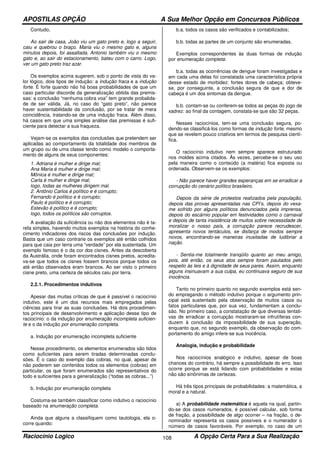 APOSTILAS OPÇÃO A Sua Melhor Opção em Concursos Públicos
Raciocínio Logico A Opção Certa Para a Sua Realização108
Contudo,
Ao sair de casa, João viu um gato preto e, logo a seguir,
caiu e quebrou o braço. Maria viu o mesmo gato e, alguns
minutos depois, foi assaltada. Antonio também viu o mesmo
gato e, ao sair do estacionamento, bateu com o carro. Logo,
ver um gato preto traz azar.
Os exemplos acima sugerem, sob o ponto de vista do va-
lor lógico, dois tipos de indução: a indução fraca e a indução
forte. É forte quando não há boas probabilidades de que um
caso particular discorde da generalização obtida das premis-
sas: a conclusão “nenhuma cobra voa” tem grande probalida-
de de ser válida. Já, no caso do “gato preto”, não parece
haver sustentabilidade da conclusão, por se tratar de mera
coincidência, tratando-se de uma indução fraca. Além disso,
há casos em que uma simples análise das premissas é sufi-
ciente para detectar a sua fraqueza.
Vejam-se os exemplos das conclusões que pretendem ser
aplicadas ao comportamento da totalidade dos membros de
um grupo ou de uma classe tendo como modelo o comporta-
mento de alguns de seus componentes:
1. Adriana é mulher e dirige mal;
Ana Maria é mulher e dirige mal;
Mônica é mulher e dirige mal;
Carla é mulher e dirige mal;
logo, todas as mulheres dirigem mal.
2. Antônio Carlos é político e é corrupto;
Fernando é político e é corrupto;
Paulo é político e é corrupto;
Estevão é político e é corrupto;
logo, todos os políticos são corruptos.
A avaliação da suficiência ou não dos elementos não é ta-
refa simples, havendo muitos exemplos na história do conhe-
cimento indicadores dos riscos das conclusões por indução.
Basta que um caso contrarie os exemplos até então colhidos
para que caia por terra uma “verdade” por ela sustentada. Um
exemplo famoso é o da cor dos cisnes. Antes da descoberta
da Austrália, onde foram encontrados cisnes pretos, acredita-
va-se que todos os cisnes fossem brancos porque todos os
até então observados eram brancos. Ao ser visto o primeiro
cisne preto, uma certeza de séculos caiu por terra.
2.2.1. Procedimentos indutivos
Apesar das muitas críticas de que é passível o raciocínio
indutivo, este é um dos recursos mais empregados pelas
ciências para tirar as suas conclusões. Há dois procedimen-
tos principais de desenvolvimento e aplicação desse tipo de
raciocínio: o da indução por enumeração incompleta suficien-
te e o da indução por enumeração completa.
a. Indução por enumeração incompleta suficiente
Nesse procedimento, os elementos enumerados são tidos
como suficientes para serem tiradas determinadas conclu-
sões. É o caso do exemplo das cobras, no qual, apesar de
não poderem ser conferidos todos os elementos (cobras) em
particular, os que foram enumerados são representativos do
todo e suficientes para a generalização (“todas as cobras...”)
b. Indução por enumeração completa
Costuma-se também classificar como indutivo o raciocínio
baseado na enumeração completa.
Ainda que alguns a classifiquem como tautologia, ela o-
corre quando:
b.a. todos os casos são verificados e contabilizados;
b.b. todas as partes de um conjunto são enumeradas.
Exemplos correspondentes às duas formas de indução
por enumeração completa:
b.a. todas as ocorrências de dengue foram investigadas e
em cada uma delas foi constatada uma característica própria
desse estado de morbidez: fortes dores de cabeça; obteve-
se, por conseguinte, a conclusão segura de que a dor de
cabeça é um dos sintomas da dengue.
b.b. contam-se ou conferem-se todos as peças do jogo de
xadrez: ao final da contagem, constata-se que são 32 peças.
Nesses raciocínios, tem-se uma conclusão segura, po-
dendo-se classificá-los como formas de indução forte, mesmo
que se revelem pouco criativos em termos de pesquisa cientí-
fica.
O raciocínio indutivo nem sempre aparece estruturado
nos moldes acima citados. Às vezes, percebe-se o seu uso
pela maneira como o conteúdo (a matéria) fica exposta ou
ordenada. Observem-se os exemplos:
- Não parece haver grandes esperanças em se erradicar a
corrupção do cenário político brasileiro.
Depois da série de protestos realizados pela população,
depois das provas apresentadas nas CPI’s, depois do vexa-
me sofrido por alguns políticos denunciados pela imprensa,
depois do escárnio popular em festividades como o carnaval
e depois de tanta insistência de muitos sobre necessidade de
moralizar o nosso país, a corrupção parece recrudescer,
apresenta novos tentáculos, se disfarça de modos sempre
novos, encontrando-se maneiras inusitadas de ludibriar a
nação.
- Sentia-me totalmente tranqüilo quanto ao meu amigo,
pois, até então, os seus atos sempre foram pautados pelo
respeito às leis e à dignidade de seus pares. Assim, enquanto
alguns insinuavam a sua culpa, eu continuava seguro de sua
inocência.
Tanto no primeiro quanto no segundo exemplos está sen-
do empregando o método indutivo porque o argumento prin-
cipal está sustentado pela observação de muitos casos ou
fatos particulares que, por sua vez, fundamentam a conclu-
são. No primeiro caso, a constatação de que diversas tentati-
vas de erradicar a corrupção mostraram-se infrutíferas con-
duzem à conclusão da impossibilidade de sua superação,
enquanto que, no segundo exemplo, da observação do com-
portamento do amigo infere-se sua inocência.
Analogia, indução e probabilidade
Nos raciocínios analógico e indutivo, apesar de boas
chances do contrário, há sempre a possibilidade do erro. Isso
ocorre porque se está lidando com probabilidades e estas
não são sinônimas de certezas.
Há três tipos principais de probabilidades: a matemática, a
moral e a natural.
a) A probabilidade matemática é aquela na qual, partin-
do-se dos casos numerados, é possível calcular, sob forma
de fração, a possibilidade de algo ocorrer – na fração, o de-
nominador representa os casos possíveis e o numerador o
número de casos favoráveis. Por exemplo, no caso de um
 