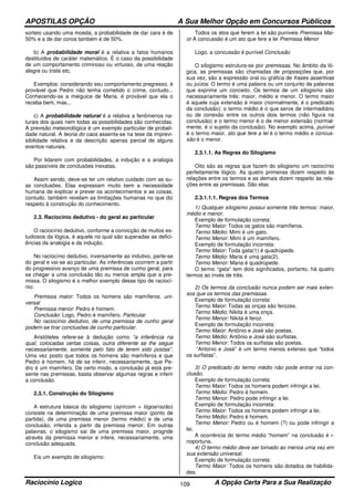 APOSTILAS OPÇÃO A Sua Melhor Opção em Concursos Públicos
Raciocínio Logico A Opção Certa Para a Sua Realização109
sorteio usando uma moeda, a probabilidade de dar cara é de
50% e a de dar coroa também é de 50%.
b) A probabilidade moral é a relativa a fatos humanos
destituídos de caráter matemático. É o caso da possibilidade
de um comportamento criminoso ou virtuoso, de uma reação
alegre ou triste etc.
Exemplos: considerando seu comportamento pregresso, é
provável que Pedro não tenha cometido o crime, contudo...
Conhecendo-se a meiguice de Maria, é provável que ela o
receba bem, mas...
c) A probabilidade natural é a relativa a fenômenos na-
turais dos quais nem todas as possibilidades são conhecidas.
A previsão meteorológica é um exemplo particular de probali-
dade natural. A teoria do caos assenta-se na tese da imprevi-
sibilidade relativa e da descrição apenas parcial de alguns
eventos naturais.
Por lidarem com probabilidades, a indução e a analogia
são passíveis de conclusões inexatas.
Assim sendo, deve-se ter um relativo cuidado com as su-
as conclusões. Elas expressam muito bem a necessidade
humana de explicar e prever os acontecimentos e as coisas,
contudo, também revelam as limitações humanas no que diz
respeito à construção do conhecimento.
2.3. Raciocínio dedutivo - do geral ao particular
O raciocínio dedutivo, conforme a convicção de muitos es-
tudiosos da lógica, é aquele no qual são superadas as defici-
ências da analogia e da indução.
No raciocínio dedutivo, inversamente ao indutivo, parte-se
do geral e vai-se ao particular. As inferências ocorrem a partir
do progressivo avanço de uma premissa de cunho geral, para
se chegar a uma conclusão tão ou menos ampla que a pre-
missa. O silogismo é o melhor exemplo desse tipo de raciocí-
nio:
Premissa maior: Todos os homens são mamíferos. uni-
versal
Premissa menor: Pedro é homem.
Conclusão: Logo, Pedro é mamífero. Particular
No raciocínio dedutivo, de uma premissa de cunho geral
podem-se tirar conclusões de cunho particular.
Aristóteles refere-se à dedução como “a inferência na
qual, colocadas certas coisas, outra diferente se lhe segue
necessariamente, somente pelo fato de terem sido postas”.
Uma vez posto que todos os homens são mamíferos e que
Pedro é homem, há de se inferir, necessariamente, que Pe-
dro é um mamífero. De certo modo, a conclusão já está pre-
sente nas premissas, basta observar algumas regras e inferir
a conclusão.
2.3.1. Construção do Silogismo
A estrutura básica do silogismo (sýn/com + lógos/razão)
consiste na determinação de uma premissa maior (ponto de
partida), de uma premissa menor (termo médio) e de uma
conclusão, inferida a partir da premissa menor. Em outras
palavras, o silogismo sai de uma premissa maior, progride
através da premissa menor e infere, necessariamente, uma
conclusão adequada.
Eis um exemplo de silogismo:
Todos os atos que ferem a lei são puníveis Premissa Mai-
or A concussão é um ato que fere a lei Premissa Menor
Logo, a concussão é punível Conclusão
O silogismo estrutura-se por premissas. No âmbito da ló-
gica, as premissas são chamadas de proposições que, por
sua vez, são a expressão oral ou gráfica de frases assertivas
ou juízos. O termo é uma palavra ou um conjunto de palavras
que exprime um conceito. Os termos de um silogismo são
necessariamente três: maior, médio e menor. O termo maior
é aquele cuja extensão é maior (normalmente, é o predicado
da conclusão); o termo médio é o que serve de intermediário
ou de conexão entre os outros dois termos (não figura na
conclusão) e o termo menor é o de menor extensão (normal-
mente, é o sujeito da conclusão). No exemplo acima, punível
é o termo maior, ato que fere a lei é o termo médio e concus-
são é o menor.
2.3.1.1. As Regras do Silogismo
Oito são as regras que fazem do silogismo um raciocínio
perfeitamente lógico. As quatro primeiras dizem respeito às
relações entre os termos e as demais dizem respeito às rela-
ções entre as premissas. São elas:
2.3.1.1.1. Regras dos Termos
1) Qualquer silogismo possui somente três termos: maior,
médio e menor.
Exemplo de formulação correta:
Termo Maior: Todos os gatos são mamíferos.
Termo Médio: Mimi é um gato.
Termo Menor: Mimi é um mamífero.
Exemplo de formulação incorreta:
Termo Maior: Toda gata(1) é quadrúpede.
Termo Médio: Maria é uma gata(2).
Termo Menor: Maria é quadrúpede.
O termo “gata” tem dois significados, portanto, há quatro
termos ao invés de três.
2) Os termos da conclusão nunca podem ser mais exten-
sos que os termos das premissas.
Exemplo de formulação correta:
Termo Maior: Todas as onças são ferozes.
Termo Médio: Nikita é uma onça.
Termo Menor: Nikita é feroz.
Exemplo de formulação incorreta:
Termo Maior: Antônio e José são poetas.
Termo Médio: Antônio e José são surfistas.
Termo Menor: Todos os surfistas são poetas.
“Antonio e José” é um termo menos extenso que “todos
os surfistas”.
3) O predicado do termo médio não pode entrar na con-
clusão.
Exemplo de formulação correta:
Termo Maior: Todos os homens podem infringir a lei.
Termo Médio: Pedro é homem.
Termo Menor: Pedro pode infringir a lei.
Exemplo de formulação incorreta:
Termo Maior: Todos os homens podem infringir a lei.
Termo Médio: Pedro é homem.
Termo Menor: Pedro ou é homem (?) ou pode infringir a
lei.
A ocorrência do termo médio “homem” na conclusão é i-
noportuna.
4) O termo médio deve ser tomado ao menos uma vez em
sua extensão universal.
Exemplo de formulação correta:
Termo Maior: Todos os homens são dotados de habilida-
des.
 