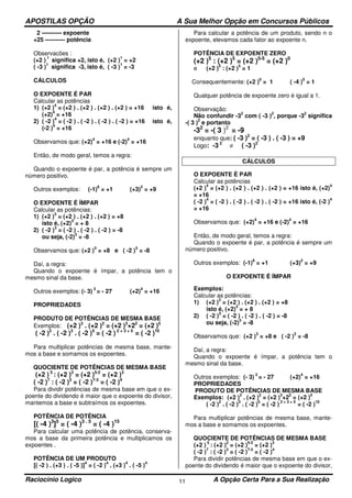 APOSTILAS OPÇÃO A Sua Melhor Opção em Concursos Públicos
Raciocínio Logico A Opção Certa Para a Sua Realização11
2 ---------- expoente
+25 ---------- potência
Observacões :
(+2 )
1
significa +2, isto é, (+2 )
1
= +2
( -3 )
1
significa -3, isto é, ( -3 )
1
= -3
CÁLCULOS
O EXPOENTE É PAR
Calcular as potências
1) (+2 )
4
= (+2 ) . (+2 ) . (+2 ) . (+2 ) = +16 isto é,
(+2)
4
= +16
2) ( -2 )
4
= ( -2 ) . ( -2 ) . ( -2 ) . ( -2 ) = +16 isto é,
(-2 )
4
= +16
Observamos que: (+2)
4
= +16 e (-2)
4
= +16
Então, de modo geral, temos a regra:
Quando o expoente é par, a potência é sempre um
número positivo.
Outros exemplos: (-1)
6
= +1 (+3)
2
= +9
O EXPOENTE É ÍMPAR
Calcular as potências:
1) (+2 )
3
= (+2 ) . (+2 ) . (+2 ) = +8
isto é, (+2)
3
= + 8
2) ( -2 )
3
= ( -2 ) . ( -2 ) . ( -2 ) = -8
ou seja, (-2)
3
= -8
Observamos que: (+2 )
3
= +8 e ( -2 )
3
= -8
Daí, a regra:
Quando o expoente é ímpar, a potência tem o
mesmo sinal da base.
Outros exemplos: (- 3)
3
= - 27 (+2)
4
= +16
PROPRIEDADES
PRODUTO DE POTÊNCIAS DE MESMA BASE
Exemplos: (+2 )3
. (+2 )2
= (+2 )3
+22
= (+2 )5
( -2 )2
. ( -2 )3
. ( -2 )5
= ( -2 ) 2 + 3 + 5
= ( -2 )10
Para multiplicar potências de mesma base, mante-
mos a base e somamos os expoentes.
QUOCIENTE DE POTÊNCIAS DE MESMA BASE
(+2 ) 5
: (+2 )2
= (+2 )5-2
= (+2 )3
( -2 )7
: ( -2 )3
= ( -2 )7-3
= ( -2 )4
Para dividir potências de mesma base em que o ex-
poente do dividendo é maior que o expoente do divisor,
mantemos a base e subtraímos os expoentes.
POTÊNCIA DE POTÊNCIA
[( -4 )3
]5
= ( -4 )3 . 5
= ( -4 )15
Para calcular uma potência de potência, conserva-
mos a base da primeira potência e multiplicamos os
expoentes .
POTÊNCIA DE UM PRODUTO
[( -2 ) . (+3 ) . ( -5 )]
4
= ( -2 )
4
. (+3 )
4
. ( -5 )
4
Para calcular a potência de um produto, sendo n o
expoente, elevamos cada fator ao expoente n.
POTÊNCIA DE EXPOENTE ZERO
(+2 )5
: (+2 )5
= (+2 )5-5
= (+2 )0
e (+2 )
5
: (+2 )
5
= 1
Consequentemente: (+2 )
0
= 1 ( -4 )
0
= 1
Qualquer potência de expoente zero é igual a 1.
Observação:
Não confundir -3
2
com ( -3 )
2
, porque -3
2
significa
-( 3 )
2
e portanto
-32
= -( 3 )2
= -9
enquanto que: ( -3 )2
= ( -3 ) . ( -3 ) = +9
Logo: -3 2
≠ ( -3 )2
CÁLCULOS
O EXPOENTE É PAR
Calcular as potências
(+2 )
4
= (+2 ) . (+2 ) . (+2 ) . (+2 ) = +16 isto é, (+2)
4
= +16
( -2 )
4
= ( -2 ) . ( -2 ) . ( -2 ) . ( -2 ) = +16 isto é, (-2 )
4
= +16
Observamos que: (+2)
4
= +16 e (-2)
4
= +16
Então, de modo geral, temos a regra:
Quando o expoente é par, a potência é sempre um
número positivo.
Outros exemplos: (-1)
6
= +1 (+3)
2
= +9
O EXPOENTE É ÍMPAR
Exemplos:
Calcular as potências:
1) (+2 )
3
= (+2 ) . (+2 ) . (+2 ) = +8
isto é, (+2)
3
= + 8
2) ( -2 )
3
= ( -2 ) . ( -2 ) . ( -2 ) = -8
ou seja, (-2)
3
= -8
Observamos que: (+2 )
3
= +8 e ( -2 )
3
= -8
Daí, a regra:
Quando o expoente é ímpar, a potência tem o
mesmo sinal da base.
Outros exemplos: (- 3)
3
= - 27 (+2)
4
= +16
PROPRIEDADES
PRODUTO DE POTÊNCIAS DE MESMA BASE
Exemplos: (+2 )
3
. (+2 )
2
= (+2 )
3
+2
2
= (+2 )
5
( -2 )
2
. ( -2 )
3
. ( -2 )
5
= ( -2 )
2 + 3 + 5
= ( -2 )
10
Para multiplicar potências de mesma base, mante-
mos a base e somamos os expoentes.
QUOCIENTE DE POTÊNCIAS DE MESMA BASE
(+2 )
5
: (+2 )
2
= (+2 )
5-2
= (+2 )
3
( -2 )
7
: ( -2 )
3
= ( -2 )
7-3
= ( -2 )
4
Para dividir potências de mesma base em que o ex-
poente do dividendo é maior que o expoente do divisor,
 