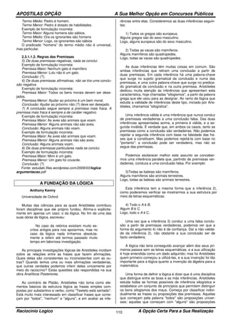 APOSTILAS OPÇÃO A Sua Melhor Opção em Concursos Públicos
Raciocínio Logico A Opção Certa Para a Sua Realização110
Termo Médio: Pedro é homem.
Termo Menor: Pedro é dotado de habilidades.
Exemplo de formulação incorreta:
Termo Maior: Alguns homens são sábios.
Termo Médio: Ora os ignorantes são homens
Termo Menor: Logo, os ignorantes são sábios
O predicado “homens” do termo médio não é universal,
mas particular.
2.3.1.1.2. Regras das Premissas
5) De duas premissas negativas, nada se conclui.
Exemplo de formulação incorreta:
Premissa Maior: Nenhum gato é mamífero
Premissa Menor: Lulu não é um gato.
Conclusão: (?).
6) De duas premissas afirmativas, não se tira uma conclu-
são negativa.
Exemplo de formulação incorreta:
Premissa Maior: Todos os bens morais devem ser dese-
jados.
Premissa Menor: Ajudar ao próximo é um bem moral.
Conclusão: Ajudar ao próximo não (?) deve ser desejado.
7) A conclusão segue sempre a premissa mais fraca. A
premissa mais fraca é sempre a de caráter negativo.
Exemplo de formulação incorreta:
Premissa Maior: As aves são animais que voam.
Premissa Menor: Alguns animais não são aves.
Conclusão: Alguns animais não voam.
Exemplo de formulação incorreta:
Premissa Maior: As aves são animais que voam.
Premissa Menor: Alguns animais não são aves.
Conclusão: Alguns animais voam.
8) De duas premissas particulares nada se conclui.
Exemplo de formulação incorreta:
Premissa Maior: Mimi é um gato.
Premissa Menor: Um gato foi covarde.
Conclusão: (?)
Fonte: estudaki.files.wordpress.com/2009/03/logica-
argumentacao.pdf
A FUNDAÇÃO DA LÓGICA
Anthony Kenny
Universidade de Oxford
Muitas das ciências para as quais Aristóteles contribuiu
foram disciplinas que ele próprio fundou. Afirma-o explicita-
mente em apenas um caso: o da lógica. No fim de uma das
suas obras de lógica, escreveu:
No caso da retórica existiam muito es-
critos antigos para nos apoiarmos, mas no
caso da lógica nada tínhamos absoluta-
mente a referir até termos passado muito
tempo em laboriosa investigação.
As principais investigações lógicas de Aristóteles incidiam
sobre as relações entre as frases que fazem afirmações.
Quais delas são consistentes ou inconsistentes com as ou-
tras? Quando temos uma ou mais afirmações verdadeiras,
que outras verdades podemos inferir delas unicamente por
meio do raciocínio? Estas questões são respondidas na sua
obra Analíticos Posteriores.
Ao contrário de Platão, Aristóteles não toma como ele-
mentos básicos da estrutura lógica as frases simples com-
postas por substantivo e verbo, como "Teeteto está sentado".
Está muito mais interessado em classificar frases que come-
çam por "todos", "nenhum" e "alguns", e em avaliar as infe-
rências entre elas. Consideremos as duas inferências seguin-
tes:
1) Todos os gregos são europeus.
Alguns gregos são do sexo masculino.
Logo, alguns europeus são do sexo masculino.
2) Todas as vacas são mamíferos.
Alguns mamíferos são quadrúpedes.
Logo, todas as vacas são quadrúpedes.
As duas inferências têm muitas coisas em comum. São
ambas inferências que retiram uma conclusão a partir de
duas premissas. Em cada inferência há uma palavra-chave
que surge no sujeito gramatical da conclusão e numa das
premissas, e uma outra palavra-chave que surge no predica-
do gramatical da conclusão e na outra premissa. Aristóteles
dedicou muita atenção às inferências que apresentam esta
característica, hoje chamadas "silogismos", a partir da palavra
grega que ele usou para as designar. Ao ramo da lógica que
estuda a validade de inferências deste tipo, iniciado por Aris-
tóteles, chamamos "silogística".
Uma inferência válida é uma inferência que nunca conduz
de premissas verdadeiras a uma conclusão falsa. Das duas
inferências apresentadas acima, a primeira é válida, e a se-
gunda inválida. É verdade que, em ambos os casos, tanto as
premissas como a conclusão são verdadeiras. Não podemos
rejeitar a segunda inferência com base na falsidade das fra-
ses que a constituem. Mas podemos rejeitá-la com base no
"portanto": a conclusão pode ser verdadeira, mas não se
segue das premissas.
Podemos esclarecer melhor este assunto se conceber-
mos uma inferência paralela que, partindo de premissas ver-
dadeiras, conduza a uma conclusão falsa. Por exemplo:
3)Todas as baleias são mamíferos.
Alguns mamíferos são animais terrestres.
Logo, todas as baleias são animais terrestres.
Esta inferência tem a mesma forma que a inferência 2),
como poderemos verificar se mostrarmos a sua estrutura por
meio de letras esquemáticas:
4) Todo o A é B.
Algum B é C.
Logo, todo o A é C.
Uma vez que a inferência 3) conduz a uma falsa conclu-
são a partir de premissas verdadeiras, podemos ver que a
forma do argumento 4) não é de confiança. Daí a não valida-
de da inferência 2), não obstante a sua conclusão ser de
facto verdadeira.
A lógica não teria conseguido avançar além dos seus pri-
meiros passos sem as letras esquemáticas, e a sua utilização
é hoje entendida como um dado adquirido; mas foi Aristóteles
quem primeiro começou a utilizá-las, e a sua invenção foi tão
importante para a lógica quanto a invenção da álgebra para a
matemática.
Uma forma de definir a lógica é dizer que é uma disciplina
que distingue entre as boas e as más inferências. Aristóteles
estuda todas as formas possíveis de inferência silogística e
estabelece um conjunto de princípios que permitem distinguir
os bons silogismos dos maus. Começa por classificar indivi-
dualmente as frases ou proposições das premissas. Aquelas
que começam pela palavra "todos" são proposições univer-
sais; aquelas que começam com "alguns" são proposições
 